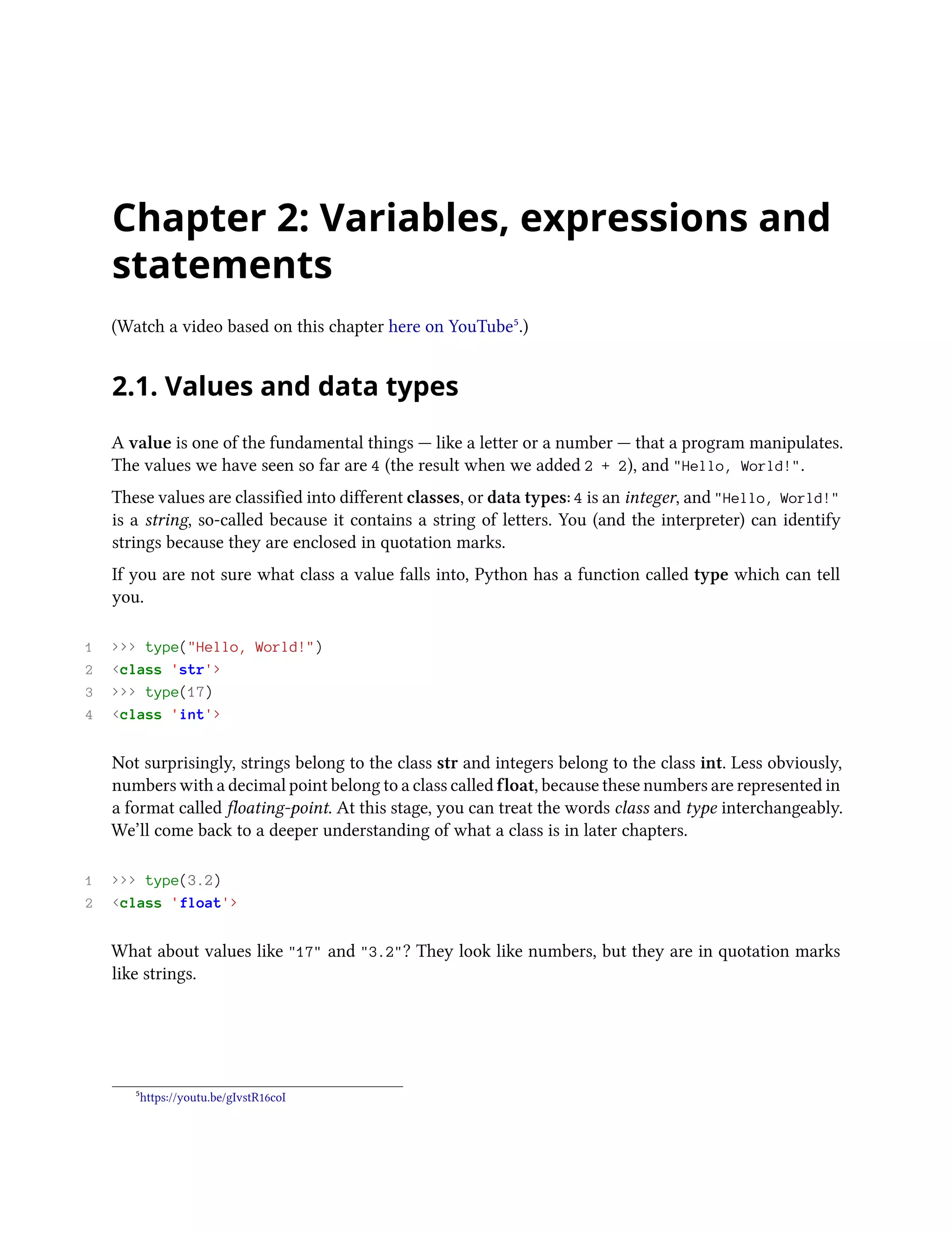Chapter 2: Variables, expressions and statements (Watch a video based on this chapter here on YouTube⁵.) 2.1. Values and data types A value is one of the fundamental things — like a letter or a number — that a program manipulates. The values we have seen so far are 4 (the result when we added 2 + 2), and "Hello, World!". These values are classified into different classes, or data types: 4 is an integer, and "Hello, World!" is a string, so-called because it contains a string of letters. You (and the interpreter) can identify strings because they are enclosed in quotation marks. If you are not sure what class a value falls into, Python has a function called type which can tell you. 1 >>> type("Hello, World!") 2 <class 'str'> 3 >>> type(17) 4 <class 'int'> Not surprisingly, strings belong to the class str and integers belong to the class int. Less obviously, numbers with a decimal point belong to a class called float, because these numbers are represented in a format called floating-point. At this stage, you can treat the words class and type interchangeably. We’ll come back to a deeper understanding of what a class is in later chapters. 1 >>> type(3.2) 2 <class 'float'> What about values like "17" and "3.2"? They look like numbers, but they are in quotation marks like strings. ⁵https://youtu.be/gIvstR16coI 