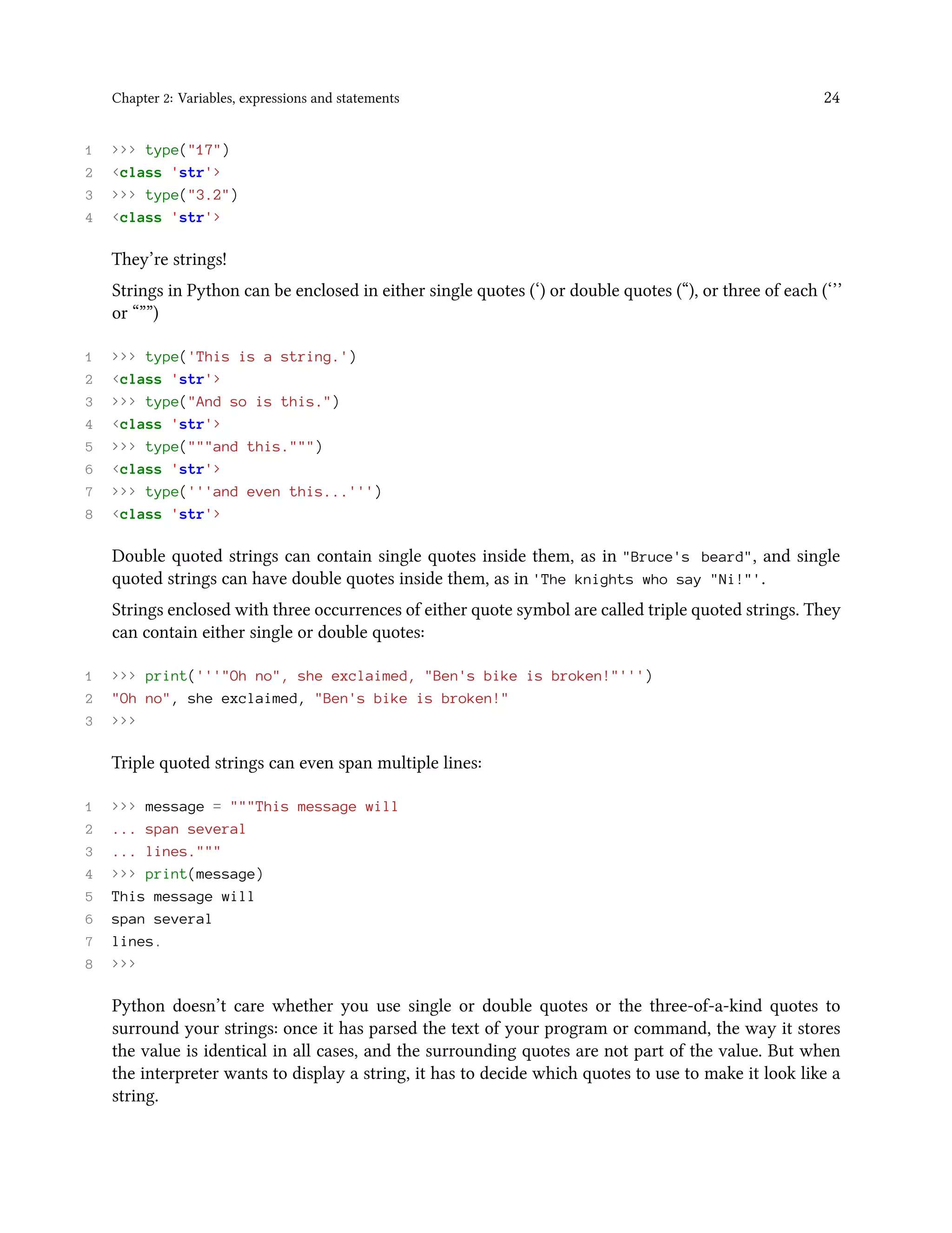 Chapter 2: Variables, expressions and statements 24 1 >>> type("17") 2 <class 'str'> 3 >>> type("3.2") 4 <class 'str'> They’re strings! Strings in Python can be enclosed in either single quotes (‘) or double quotes (“), or three of each (‘’’ or “””) 1 >>> type('This is a string.') 2 <class 'str'> 3 >>> type("And so is this.") 4 <class 'str'> 5 >>> type("""and this.""") 6 <class 'str'> 7 >>> type('''and even this...''') 8 <class 'str'> Double quoted strings can contain single quotes inside them, as in "Bruce's beard", and single quoted strings can have double quotes inside them, as in 'The knights who say "Ni!"'. Strings enclosed with three occurrences of either quote symbol are called triple quoted strings. They can contain either single or double quotes: 1 >>> print('''"Oh no", she exclaimed, "Ben's bike is broken!"''') 2 "Oh no", she exclaimed, "Ben's bike is broken!" 3 >>> Triple quoted strings can even span multiple lines: 1 >>> message = """This message will 2 ... span several 3 ... lines.""" 4 >>> print(message) 5 This message will 6 span several 7 lines. 8 >>> Python doesn’t care whether you use single or double quotes or the three-of-a-kind quotes to surround your strings: once it has parsed the text of your program or command, the way it stores the value is identical in all cases, and the surrounding quotes are not part of the value. But when the interpreter wants to display a string, it has to decide which quotes to use to make it look like a string. 
