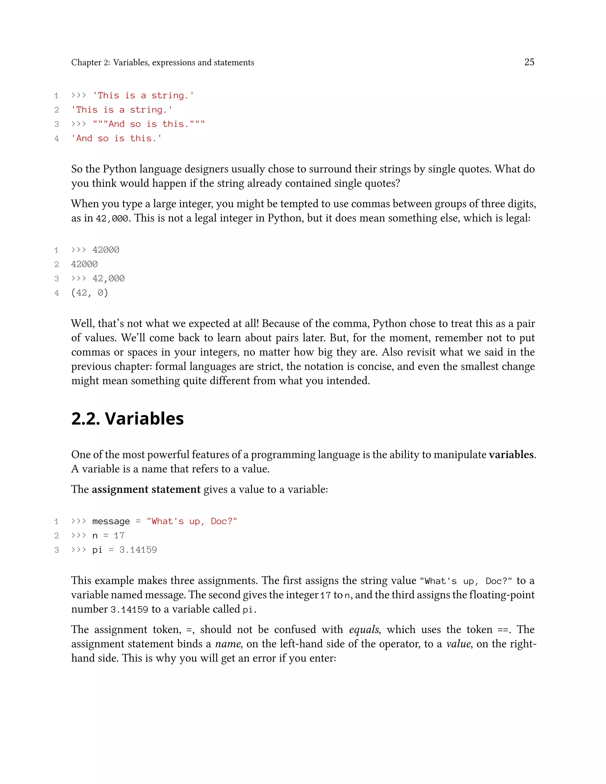 Chapter 2: Variables, expressions and statements 25 1 >>> 'This is a string.' 2 'This is a string.' 3 >>> """And so is this.""" 4 'And so is this.' So the Python language designers usually chose to surround their strings by single quotes. What do you think would happen if the string already contained single quotes? When you type a large integer, you might be tempted to use commas between groups of three digits, as in 42,000. This is not a legal integer in Python, but it does mean something else, which is legal: 1 >>> 42000 2 42000 3 >>> 42,000 4 (42, 0) Well, that’s not what we expected at all! Because of the comma, Python chose to treat this as a pair of values. We’ll come back to learn about pairs later. But, for the moment, remember not to put commas or spaces in your integers, no matter how big they are. Also revisit what we said in the previous chapter: formal languages are strict, the notation is concise, and even the smallest change might mean something quite different from what you intended. 2.2. Variables One of the most powerful features of a programming language is the ability to manipulate variables. A variable is a name that refers to a value. The assignment statement gives a value to a variable: 1 >>> message = "What's up, Doc?" 2 >>> n = 17 3 >>> pi = 3.14159 This example makes three assignments. The first assigns the string value "What's up, Doc?" to a variable named message. The second gives the integer 17 to n, and the third assigns the floating-point number 3.14159 to a variable called pi. The assignment token, =, should not be confused with equals, which uses the token ==. The assignment statement binds a name, on the left-hand side of the operator, to a value, on the right- hand side. This is why you will get an error if you enter: 