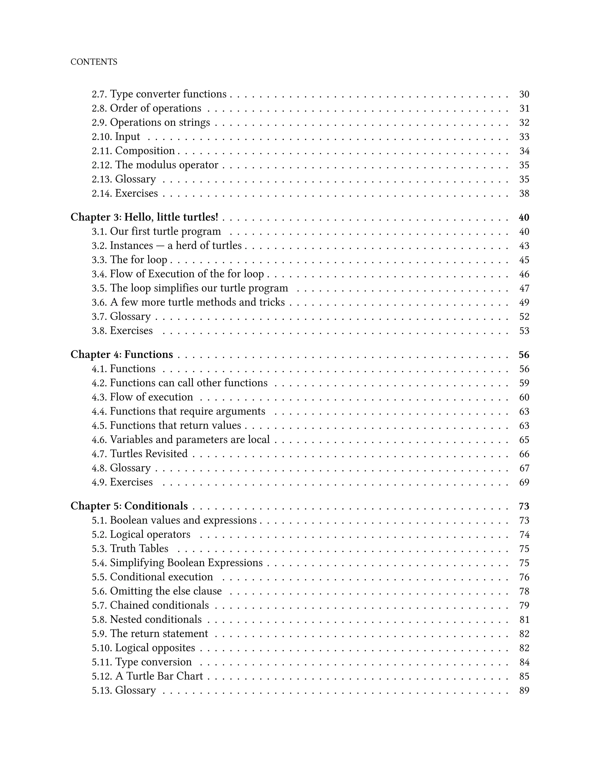 CONTENTS 2.7. Type converter functions . . . . . . . . . . . . . . . . . . . . . . . . . . . . . . . . . . . . . . 30 2.8. Order of operations . . . . . . . . . . . . . . . . . . . . . . . . . . . . . . . . . . . . . . . . . 31 2.9. Operations on strings . . . . . . . . . . . . . . . . . . . . . . . . . . . . . . . . . . . . . . . . 32 2.10. Input . . . . . . . . . . . . . . . . . . . . . . . . . . . . . . . . . . . . . . . . . . . . . . . . . 33 2.11. Composition . . . . . . . . . . . . . . . . . . . . . . . . . . . . . . . . . . . . . . . . . . . . . 34 2.12. The modulus operator . . . . . . . . . . . . . . . . . . . . . . . . . . . . . . . . . . . . . . . 35 2.13. Glossary . . . . . . . . . . . . . . . . . . . . . . . . . . . . . . . . . . . . . . . . . . . . . . . 35 2.14. Exercises . . . . . . . . . . . . . . . . . . . . . . . . . . . . . . . . . . . . . . . . . . . . . . . 38 Chapter 3: Hello, little turtles! . . . . . . . . . . . . . . . . . . . . . . . . . . . . . . . . . . . . . . . 40 3.1. Our first turtle program . . . . . . . . . . . . . . . . . . . . . . . . . . . . . . . . . . . . . . 40 3.2. Instances — a herd of turtles . . . . . . . . . . . . . . . . . . . . . . . . . . . . . . . . . . . . 43 3.3. The for loop . . . . . . . . . . . . . . . . . . . . . . . . . . . . . . . . . . . . . . . . . . . . . . 45 3.4. Flow of Execution of the for loop . . . . . . . . . . . . . . . . . . . . . . . . . . . . . . . . . 46 3.5. The loop simplifies our turtle program . . . . . . . . . . . . . . . . . . . . . . . . . . . . . 47 3.6. A few more turtle methods and tricks . . . . . . . . . . . . . . . . . . . . . . . . . . . . . . 49 3.7. Glossary . . . . . . . . . . . . . . . . . . . . . . . . . . . . . . . . . . . . . . . . . . . . . . . . 52 3.8. Exercises . . . . . . . . . . . . . . . . . . . . . . . . . . . . . . . . . . . . . . . . . . . . . . . 53 Chapter 4: Functions . . . . . . . . . . . . . . . . . . . . . . . . . . . . . . . . . . . . . . . . . . . . . 56 4.1. Functions . . . . . . . . . . . . . . . . . . . . . . . . . . . . . . . . . . . . . . . . . . . . . . . 56 4.2. Functions can call other functions . . . . . . . . . . . . . . . . . . . . . . . . . . . . . . . . 59 4.3. Flow of execution . . . . . . . . . . . . . . . . . . . . . . . . . . . . . . . . . . . . . . . . . . 60 4.4. Functions that require arguments . . . . . . . . . . . . . . . . . . . . . . . . . . . . . . . . 63 4.5. Functions that return values . . . . . . . . . . . . . . . . . . . . . . . . . . . . . . . . . . . . 63 4.6. Variables and parameters are local . . . . . . . . . . . . . . . . . . . . . . . . . . . . . . . . 65 4.7. Turtles Revisited . . . . . . . . . . . . . . . . . . . . . . . . . . . . . . . . . . . . . . . . . . . 66 4.8. Glossary . . . . . . . . . . . . . . . . . . . . . . . . . . . . . . . . . . . . . . . . . . . . . . . . 67 4.9. Exercises . . . . . . . . . . . . . . . . . . . . . . . . . . . . . . . . . . . . . . . . . . . . . . . 69 Chapter 5: Conditionals . . . . . . . . . . . . . . . . . . . . . . . . . . . . . . . . . . . . . . . . . . . 73 5.1. Boolean values and expressions . . . . . . . . . . . . . . . . . . . . . . . . . . . . . . . . . . 73 5.2. Logical operators . . . . . . . . . . . . . . . . . . . . . . . . . . . . . . . . . . . . . . . . . . 74 5.3. Truth Tables . . . . . . . . . . . . . . . . . . . . . . . . . . . . . . . . . . . . . . . . . . . . . 75 5.4. Simplifying Boolean Expressions . . . . . . . . . . . . . . . . . . . . . . . . . . . . . . . . . 75 5.5. Conditional execution . . . . . . . . . . . . . . . . . . . . . . . . . . . . . . . . . . . . . . . 76 5.6. Omitting the else clause . . . . . . . . . . . . . . . . . . . . . . . . . . . . . . . . . . . . . . 78 5.7. Chained conditionals . . . . . . . . . . . . . . . . . . . . . . . . . . . . . . . . . . . . . . . . 79 5.8. Nested conditionals . . . . . . . . . . . . . . . . . . . . . . . . . . . . . . . . . . . . . . . . . 81 5.9. The return statement . . . . . . . . . . . . . . . . . . . . . . . . . . . . . . . . . . . . . . . . 82 5.10. Logical opposites . . . . . . . . . . . . . . . . . . . . . . . . . . . . . . . . . . . . . . . . . . 82 5.11. Type conversion . . . . . . . . . . . . . . . . . . . . . . . . . . . . . . . . . . . . . . . . . . 84 5.12. A Turtle Bar Chart . . . . . . . . . . . . . . . . . . . . . . . . . . . . . . . . . . . . . . . . . 85 5.13. Glossary . . . . . . . . . . . . . . . . . . . . . . . . . . . . . . . . . . . . . . . . . . . . . . . 89 