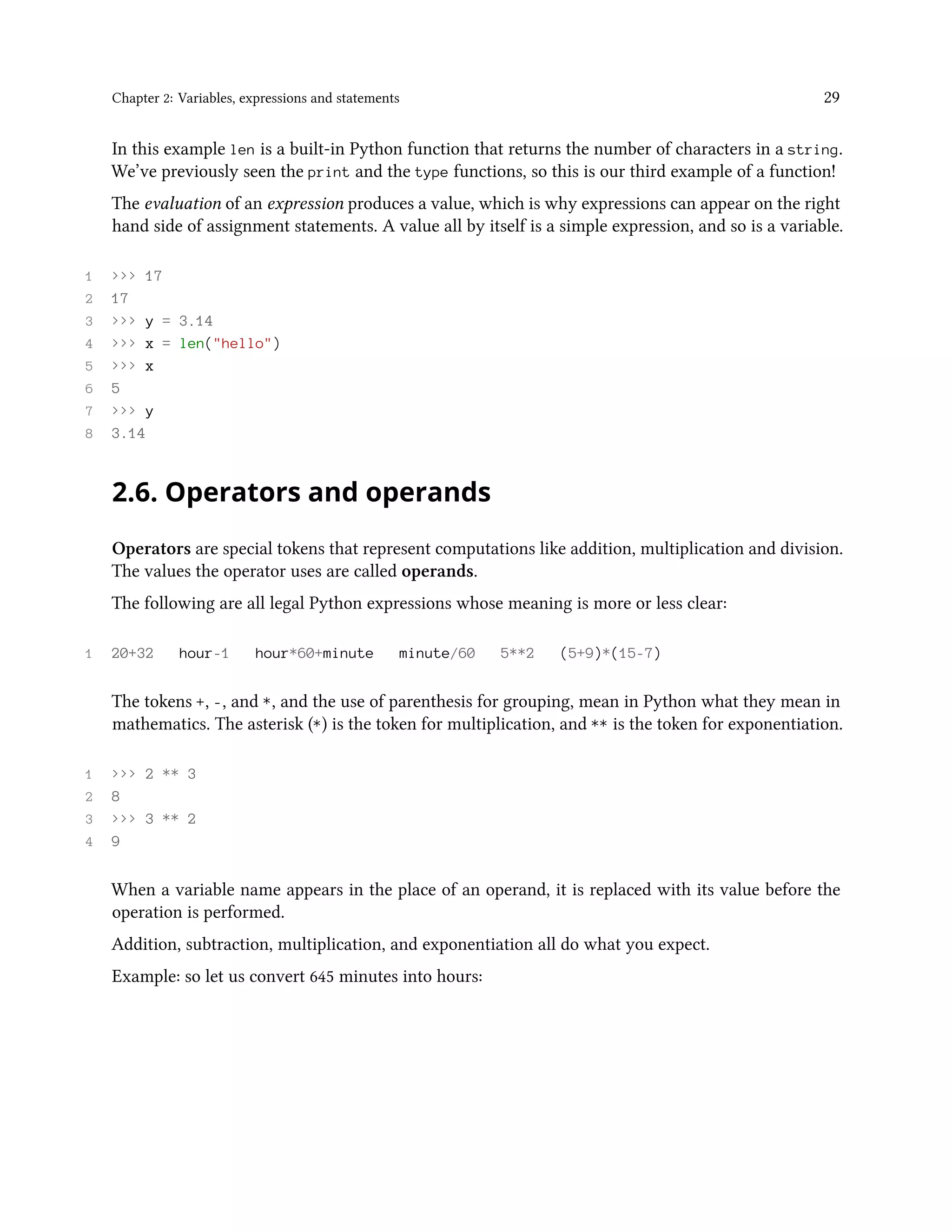 Chapter 2: Variables, expressions and statements 29 In this example len is a built-in Python function that returns the number of characters in a string. We’ve previously seen the print and the type functions, so this is our third example of a function! The evaluation of an expression produces a value, which is why expressions can appear on the right hand side of assignment statements. A value all by itself is a simple expression, and so is a variable. 1 >>> 17 2 17 3 >>> y = 3.14 4 >>> x = len("hello") 5 >>> x 6 5 7 >>> y 8 3.14 2.6. Operators and operands Operators are special tokens that represent computations like addition, multiplication and division. The values the operator uses are called operands. The following are all legal Python expressions whose meaning is more or less clear: 1 20+32 hour-1 hour*60+minute minute/60 5**2 (5+9)*(15-7) The tokens +, -, and *, and the use of parenthesis for grouping, mean in Python what they mean in mathematics. The asterisk (*) is the token for multiplication, and ** is the token for exponentiation. 1 >>> 2 ** 3 2 8 3 >>> 3 ** 2 4 9 When a variable name appears in the place of an operand, it is replaced with its value before the operation is performed. Addition, subtraction, multiplication, and exponentiation all do what you expect. Example: so let us convert 645 minutes into hours: 