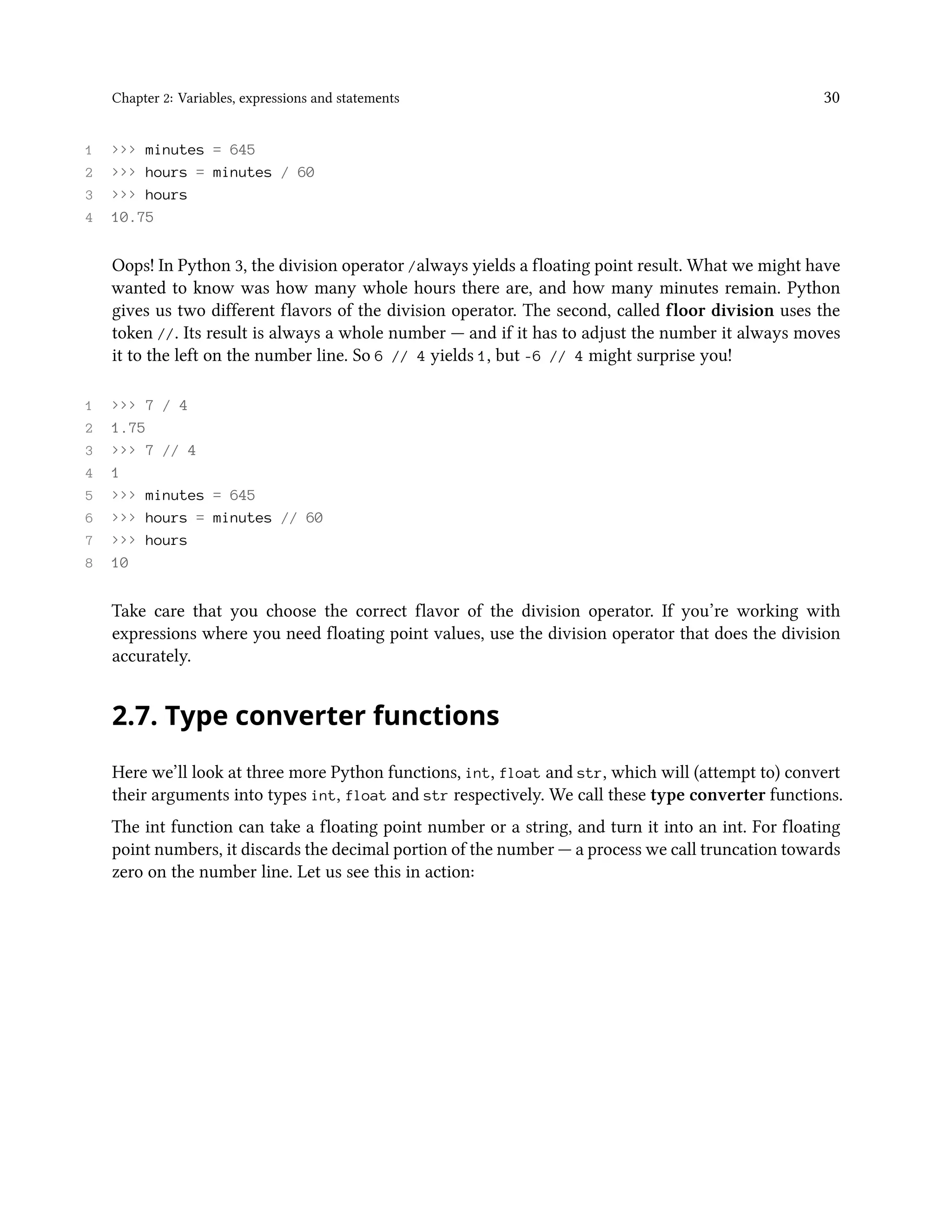 Chapter 2: Variables, expressions and statements 30 1 >>> minutes = 645 2 >>> hours = minutes / 60 3 >>> hours 4 10.75 Oops! In Python 3, the division operator /always yields a floating point result. What we might have wanted to know was how many whole hours there are, and how many minutes remain. Python gives us two different flavors of the division operator. The second, called floor division uses the token //. Its result is always a whole number — and if it has to adjust the number it always moves it to the left on the number line. So 6 // 4 yields 1, but -6 // 4 might surprise you! 1 >>> 7 / 4 2 1.75 3 >>> 7 // 4 4 1 5 >>> minutes = 645 6 >>> hours = minutes // 60 7 >>> hours 8 10 Take care that you choose the correct flavor of the division operator. If you’re working with expressions where you need floating point values, use the division operator that does the division accurately. 2.7. Type converter functions Here we’ll look at three more Python functions, int, float and str, which will (attempt to) convert their arguments into types int, float and str respectively. We call these type converter functions. The int function can take a floating point number or a string, and turn it into an int. For floating point numbers, it discards the decimal portion of the number — a process we call truncation towards zero on the number line. Let us see this in action: 