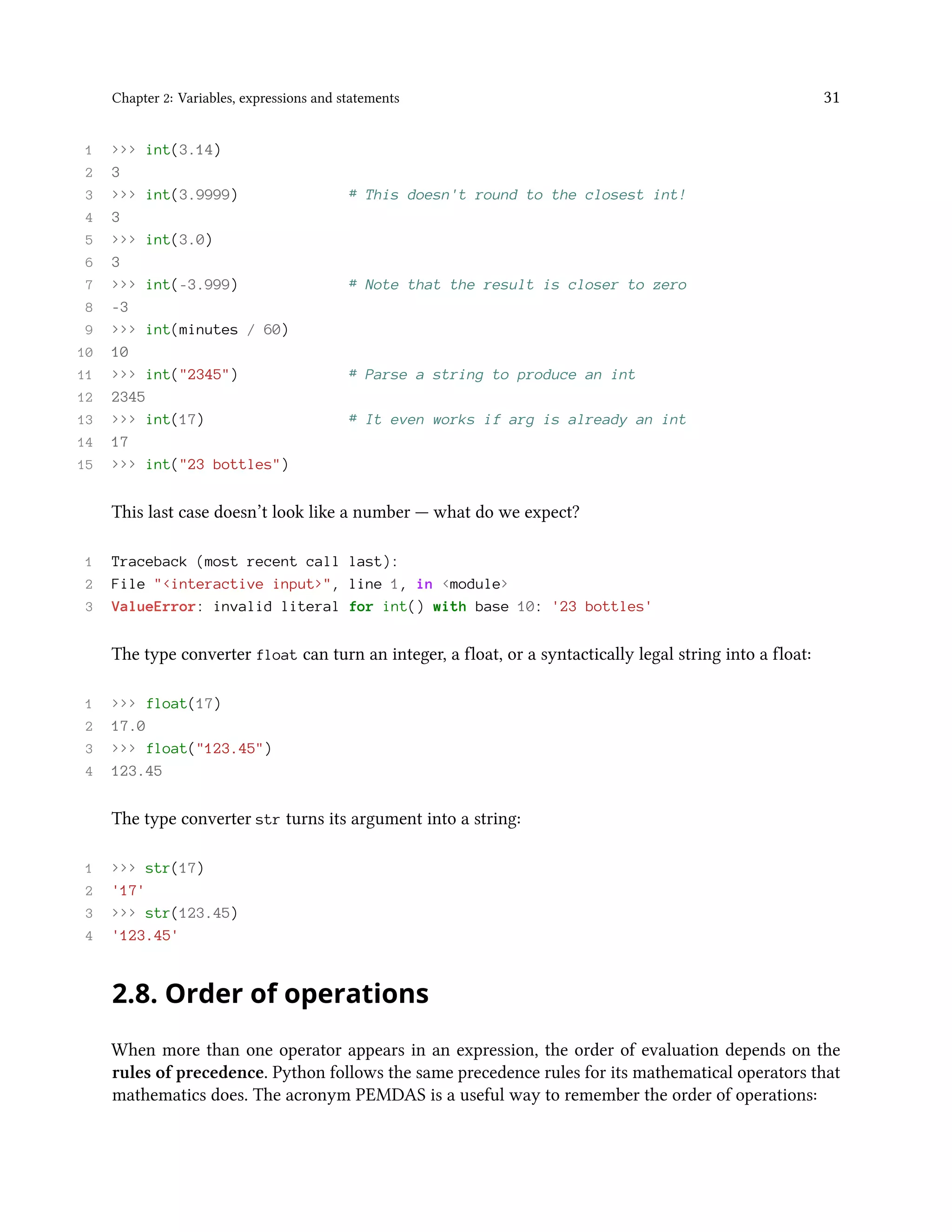 Chapter 2: Variables, expressions and statements 31 1 >>> int(3.14) 2 3 3 >>> int(3.9999) # This doesn't round to the closest int! 4 3 5 >>> int(3.0) 6 3 7 >>> int(-3.999) # Note that the result is closer to zero 8 -3 9 >>> int(minutes / 60) 10 10 11 >>> int("2345") # Parse a string to produce an int 12 2345 13 >>> int(17) # It even works if arg is already an int 14 17 15 >>> int("23 bottles") This last case doesn’t look like a number — what do we expect? 1 Traceback (most recent call last): 2 File "<interactive input>", line 1, in <module> 3 ValueError: invalid literal for int() with base 10: '23 bottles' The type converter float can turn an integer, a float, or a syntactically legal string into a float: 1 >>> float(17) 2 17.0 3 >>> float("123.45") 4 123.45 The type converter str turns its argument into a string: 1 >>> str(17) 2 '17' 3 >>> str(123.45) 4 '123.45' 2.8. Order of operations When more than one operator appears in an expression, the order of evaluation depends on the rules of precedence. Python follows the same precedence rules for its mathematical operators that mathematics does. The acronym PEMDAS is a useful way to remember the order of operations: 