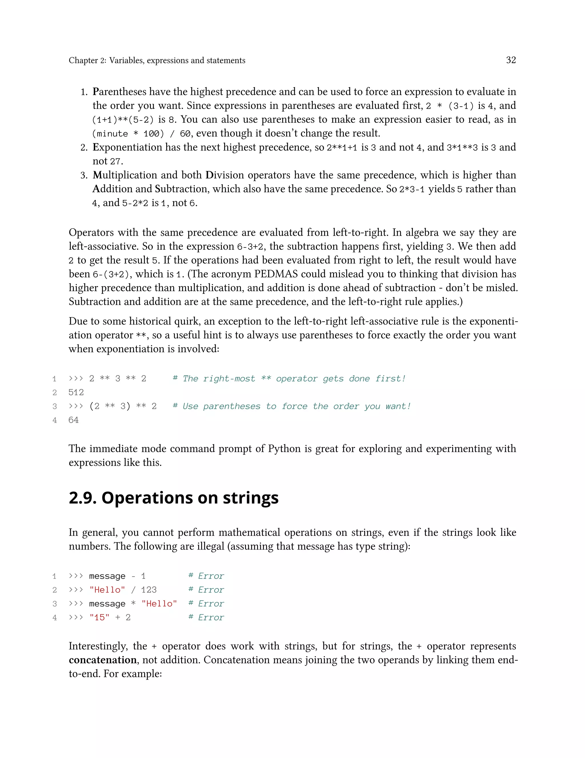 Chapter 2: Variables, expressions and statements 32 1. Parentheses have the highest precedence and can be used to force an expression to evaluate in the order you want. Since expressions in parentheses are evaluated first, 2 * (3-1) is 4, and (1+1)**(5-2) is 8. You can also use parentheses to make an expression easier to read, as in (minute * 100) / 60, even though it doesn’t change the result. 2. Exponentiation has the next highest precedence, so 2**1+1 is 3 and not 4, and 3*1**3 is 3 and not 27. 3. Multiplication and both Division operators have the same precedence, which is higher than Addition and Subtraction, which also have the same precedence. So 2*3-1 yields 5 rather than 4, and 5-2*2 is 1, not 6. Operators with the same precedence are evaluated from left-to-right. In algebra we say they are left-associative. So in the expression 6-3+2, the subtraction happens first, yielding 3. We then add 2 to get the result 5. If the operations had been evaluated from right to left, the result would have been 6-(3+2), which is 1. (The acronym PEDMAS could mislead you to thinking that division has higher precedence than multiplication, and addition is done ahead of subtraction - don’t be misled. Subtraction and addition are at the same precedence, and the left-to-right rule applies.) Due to some historical quirk, an exception to the left-to-right left-associative rule is the exponenti- ation operator **, so a useful hint is to always use parentheses to force exactly the order you want when exponentiation is involved: 1 >>> 2 ** 3 ** 2 # The right-most ** operator gets done first! 2 512 3 >>> (2 ** 3) ** 2 # Use parentheses to force the order you want! 4 64 The immediate mode command prompt of Python is great for exploring and experimenting with expressions like this. 2.9. Operations on strings In general, you cannot perform mathematical operations on strings, even if the strings look like numbers. The following are illegal (assuming that message has type string): 1 >>> message - 1 # Error 2 >>> "Hello" / 123 # Error 3 >>> message * "Hello" # Error 4 >>> "15" + 2 # Error Interestingly, the + operator does work with strings, but for strings, the + operator represents concatenation, not addition. Concatenation means joining the two operands by linking them end- to-end. For example: 