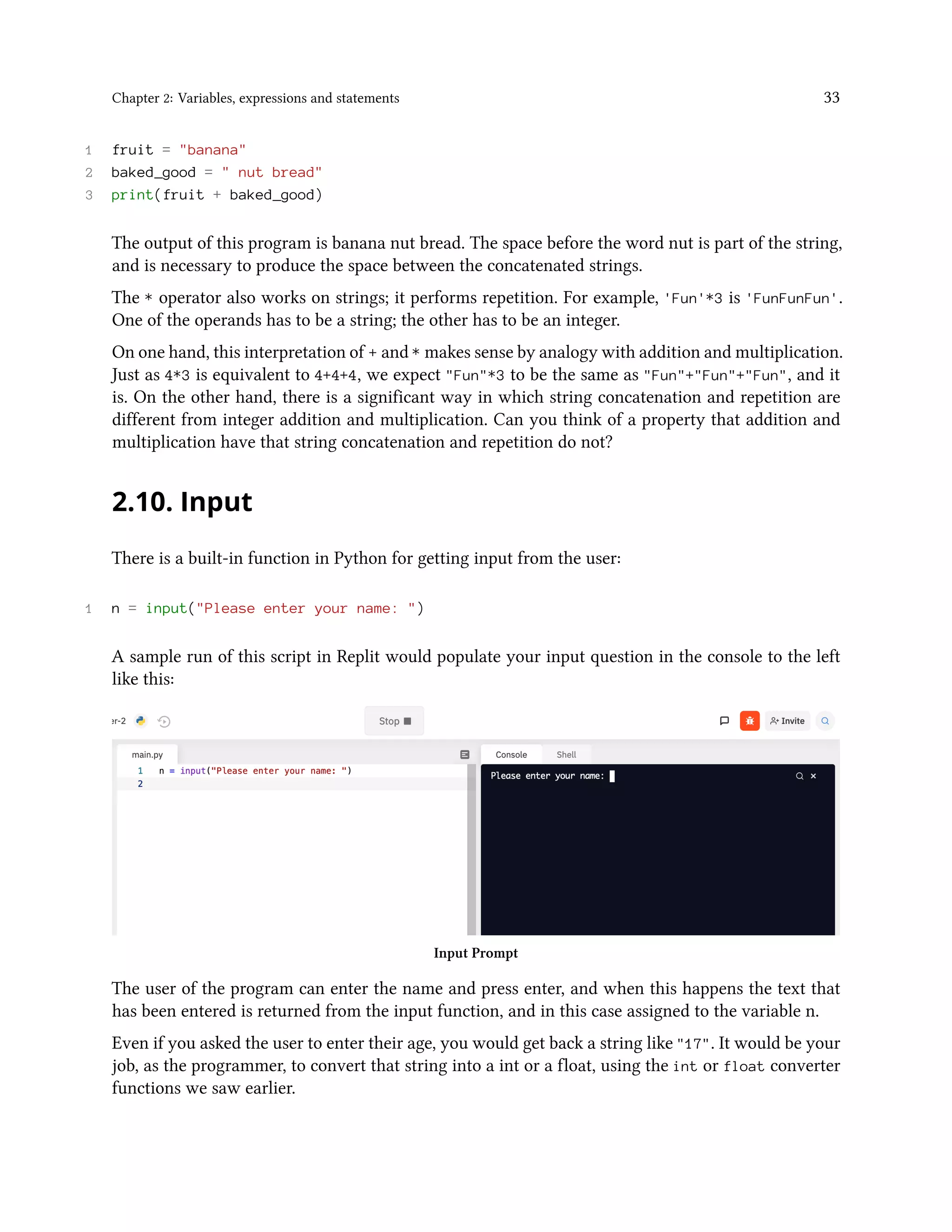 Chapter 2: Variables, expressions and statements 33 1 fruit = "banana" 2 baked_good = " nut bread" 3 print(fruit + baked_good) The output of this program is banana nut bread. The space before the word nut is part of the string, and is necessary to produce the space between the concatenated strings. The * operator also works on strings; it performs repetition. For example, 'Fun'*3 is 'FunFunFun'. One of the operands has to be a string; the other has to be an integer. On one hand, this interpretation of + and * makes sense by analogy with addition and multiplication. Just as 4*3 is equivalent to 4+4+4, we expect "Fun"*3 to be the same as "Fun"+"Fun"+"Fun", and it is. On the other hand, there is a significant way in which string concatenation and repetition are different from integer addition and multiplication. Can you think of a property that addition and multiplication have that string concatenation and repetition do not? 2.10. Input There is a built-in function in Python for getting input from the user: 1 n = input("Please enter your name: ") A sample run of this script in Replit would populate your input question in the console to the left like this: Input Prompt The user of the program can enter the name and press enter, and when this happens the text that has been entered is returned from the input function, and in this case assigned to the variable n. Even if you asked the user to enter their age, you would get back a string like "17". It would be your job, as the programmer, to convert that string into a int or a float, using the int or float converter functions we saw earlier. 