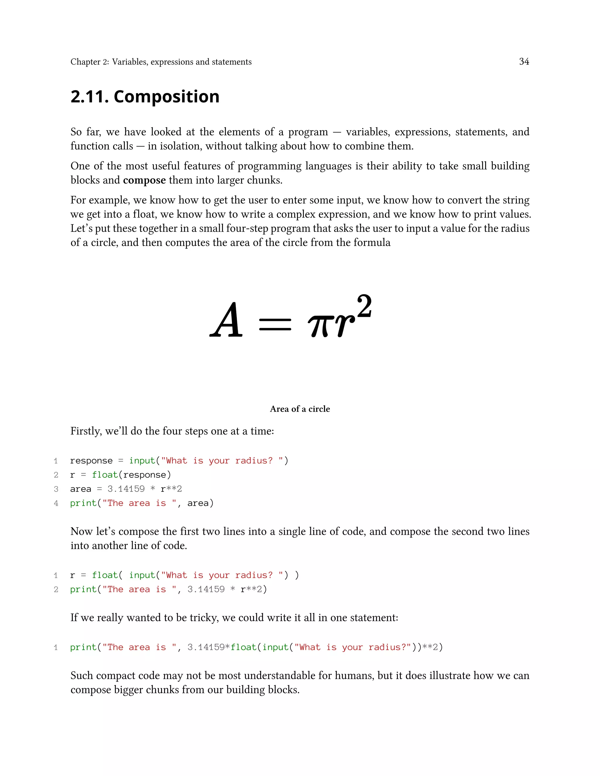 Chapter 2: Variables, expressions and statements 34 2.11. Composition So far, we have looked at the elements of a program — variables, expressions, statements, and function calls — in isolation, without talking about how to combine them. One of the most useful features of programming languages is their ability to take small building blocks and compose them into larger chunks. For example, we know how to get the user to enter some input, we know how to convert the string we get into a float, we know how to write a complex expression, and we know how to print values. Let’s put these together in a small four-step program that asks the user to input a value for the radius of a circle, and then computes the area of the circle from the formula Area of a circle Firstly, we’ll do the four steps one at a time: 1 response = input("What is your radius? ") 2 r = float(response) 3 area = 3.14159 * r**2 4 print("The area is ", area) Now let’s compose the first two lines into a single line of code, and compose the second two lines into another line of code. 1 r = float( input("What is your radius? ") ) 2 print("The area is ", 3.14159 * r**2) If we really wanted to be tricky, we could write it all in one statement: 1 print("The area is ", 3.14159*float(input("What is your radius?"))**2) Such compact code may not be most understandable for humans, but it does illustrate how we can compose bigger chunks from our building blocks. 