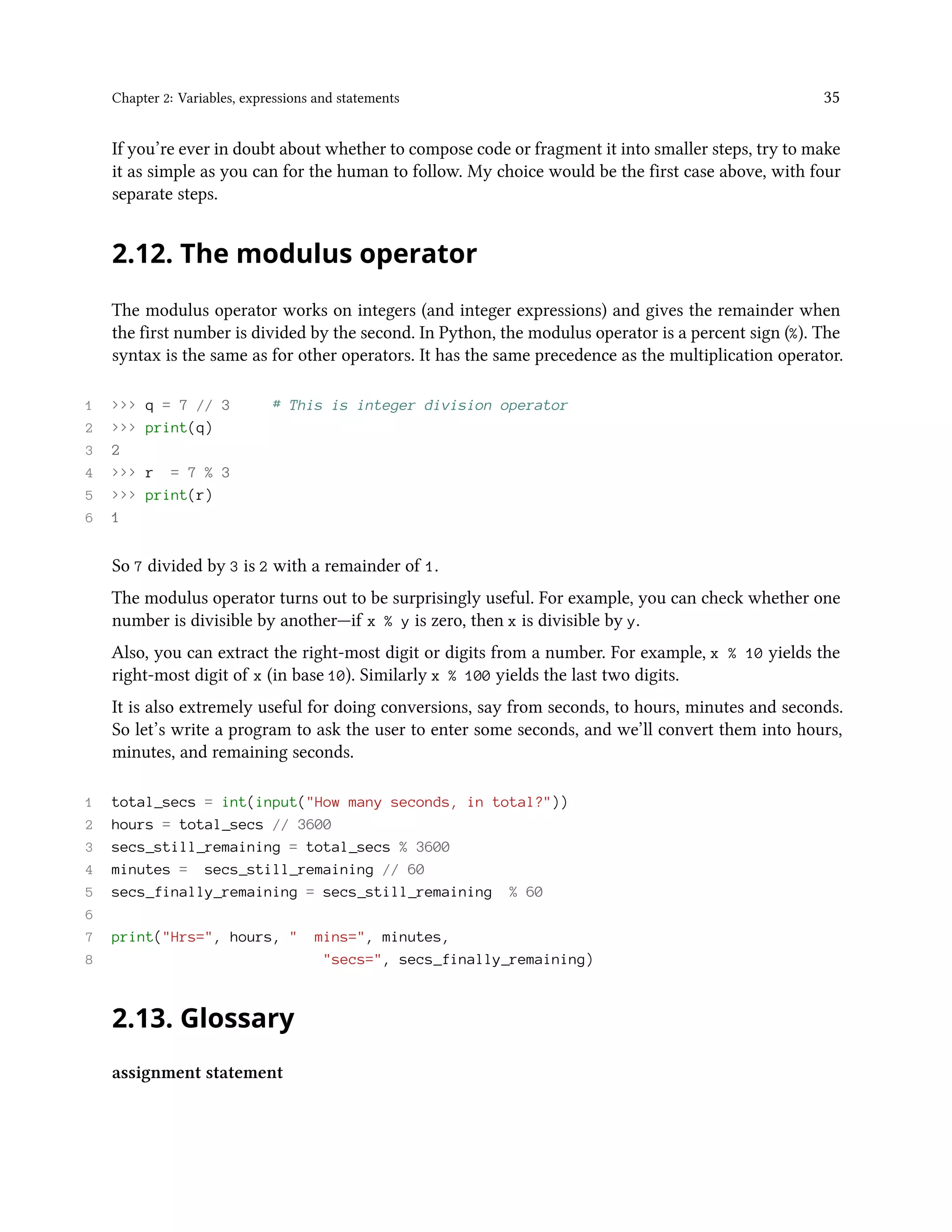 Chapter 2: Variables, expressions and statements 35 If you’re ever in doubt about whether to compose code or fragment it into smaller steps, try to make it as simple as you can for the human to follow. My choice would be the first case above, with four separate steps. 2.12. The modulus operator The modulus operator works on integers (and integer expressions) and gives the remainder when the first number is divided by the second. In Python, the modulus operator is a percent sign (%). The syntax is the same as for other operators. It has the same precedence as the multiplication operator. 1 >>> q = 7 // 3 # This is integer division operator 2 >>> print(q) 3 2 4 >>> r = 7 % 3 5 >>> print(r) 6 1 So 7 divided by 3 is 2 with a remainder of 1. The modulus operator turns out to be surprisingly useful. For example, you can check whether one number is divisible by another—if x % y is zero, then x is divisible by y. Also, you can extract the right-most digit or digits from a number. For example, x % 10 yields the right-most digit of x (in base 10). Similarly x % 100 yields the last two digits. It is also extremely useful for doing conversions, say from seconds, to hours, minutes and seconds. So let’s write a program to ask the user to enter some seconds, and we’ll convert them into hours, minutes, and remaining seconds. 1 total_secs = int(input("How many seconds, in total?")) 2 hours = total_secs // 3600 3 secs_still_remaining = total_secs % 3600 4 minutes = secs_still_remaining // 60 5 secs_finally_remaining = secs_still_remaining % 60 6 7 print("Hrs=", hours, " mins=", minutes, 8 "secs=", secs_finally_remaining) 2.13. Glossary assignment statement 
