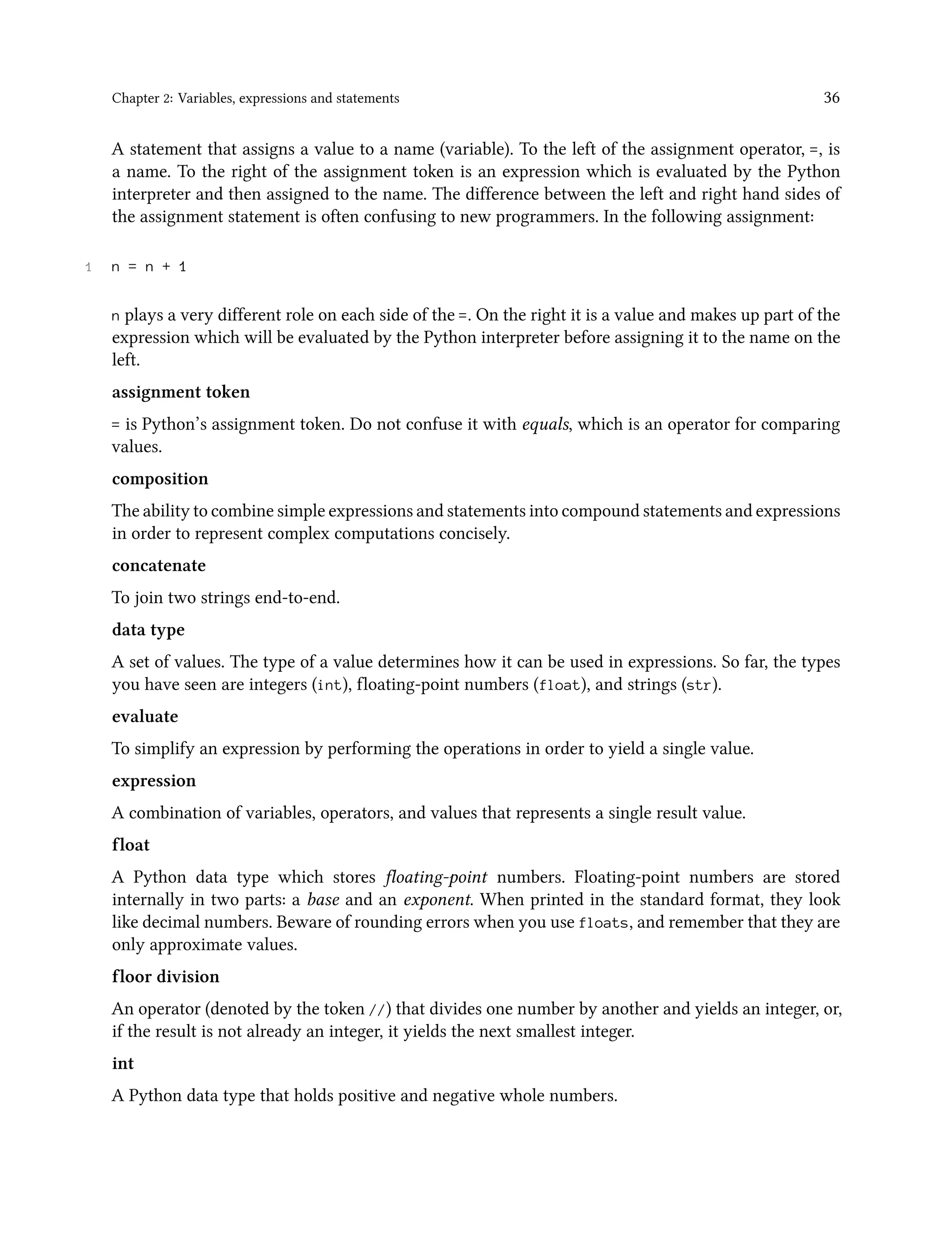 Chapter 2: Variables, expressions and statements 36 A statement that assigns a value to a name (variable). To the left of the assignment operator, =, is a name. To the right of the assignment token is an expression which is evaluated by the Python interpreter and then assigned to the name. The difference between the left and right hand sides of the assignment statement is often confusing to new programmers. In the following assignment: 1 n = n + 1 n plays a very different role on each side of the =. On the right it is a value and makes up part of the expression which will be evaluated by the Python interpreter before assigning it to the name on the left. assignment token = is Python’s assignment token. Do not confuse it with equals, which is an operator for comparing values. composition The ability to combine simple expressions and statements into compound statements and expressions in order to represent complex computations concisely. concatenate To join two strings end-to-end. data type A set of values. The type of a value determines how it can be used in expressions. So far, the types you have seen are integers (int), floating-point numbers (float), and strings (str). evaluate To simplify an expression by performing the operations in order to yield a single value. expression A combination of variables, operators, and values that represents a single result value. float A Python data type which stores floating-point numbers. Floating-point numbers are stored internally in two parts: a base and an exponent. When printed in the standard format, they look like decimal numbers. Beware of rounding errors when you use floats, and remember that they are only approximate values. floor division An operator (denoted by the token //) that divides one number by another and yields an integer, or, if the result is not already an integer, it yields the next smallest integer. int A Python data type that holds positive and negative whole numbers. 