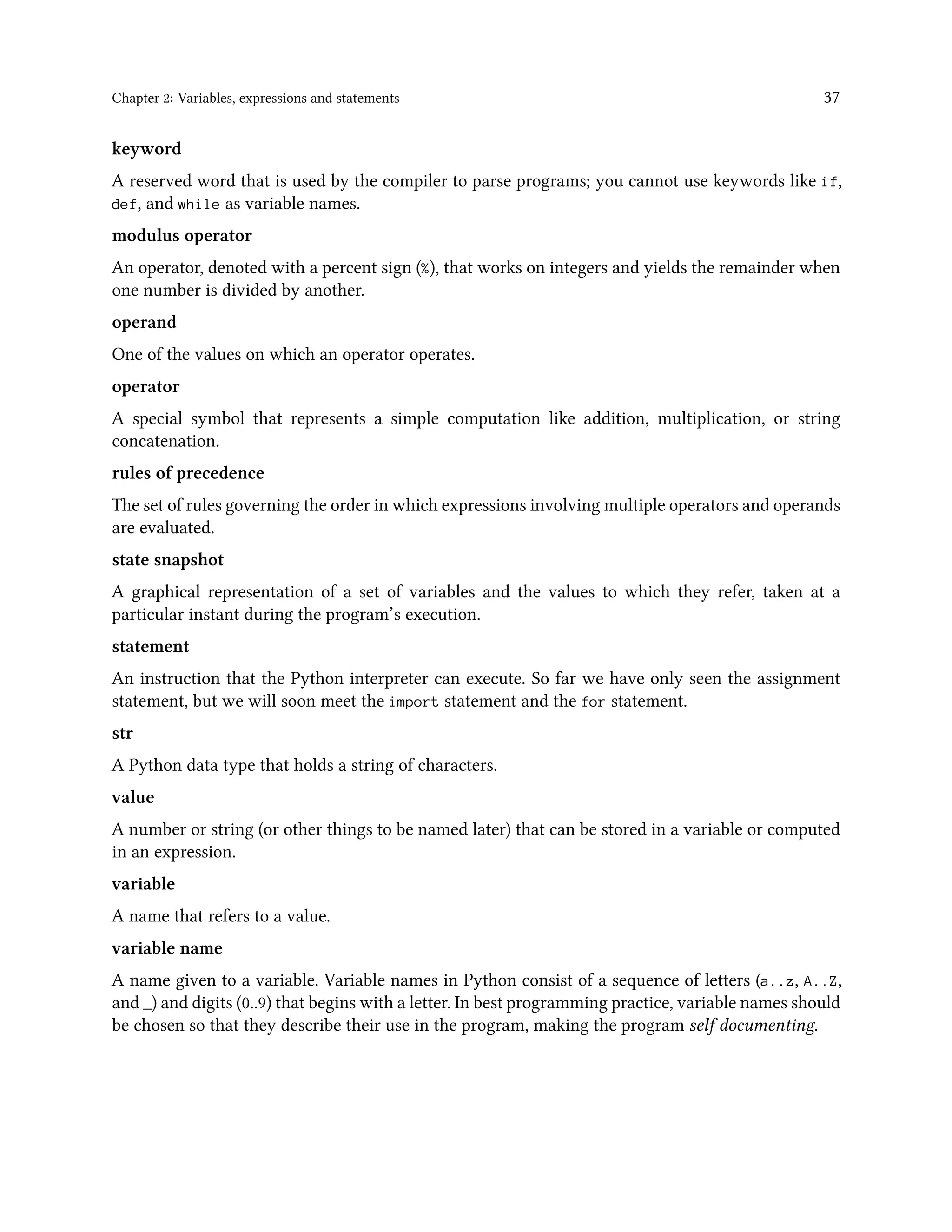 Chapter 2: Variables, expressions and statements 37 keyword A reserved word that is used by the compiler to parse programs; you cannot use keywords like if, def, and while as variable names. modulus operator An operator, denoted with a percent sign (%), that works on integers and yields the remainder when one number is divided by another. operand One of the values on which an operator operates. operator A special symbol that represents a simple computation like addition, multiplication, or string concatenation. rules of precedence The set of rules governing the order in which expressions involving multiple operators and operands are evaluated. state snapshot A graphical representation of a set of variables and the values to which they refer, taken at a particular instant during the program’s execution. statement An instruction that the Python interpreter can execute. So far we have only seen the assignment statement, but we will soon meet the import statement and the for statement. str A Python data type that holds a string of characters. value A number or string (or other things to be named later) that can be stored in a variable or computed in an expression. variable A name that refers to a value. variable name A name given to a variable. Variable names in Python consist of a sequence of letters (a..z, A..Z, and _) and digits (0..9) that begins with a letter. In best programming practice, variable names should be chosen so that they describe their use in the program, making the program self documenting. 