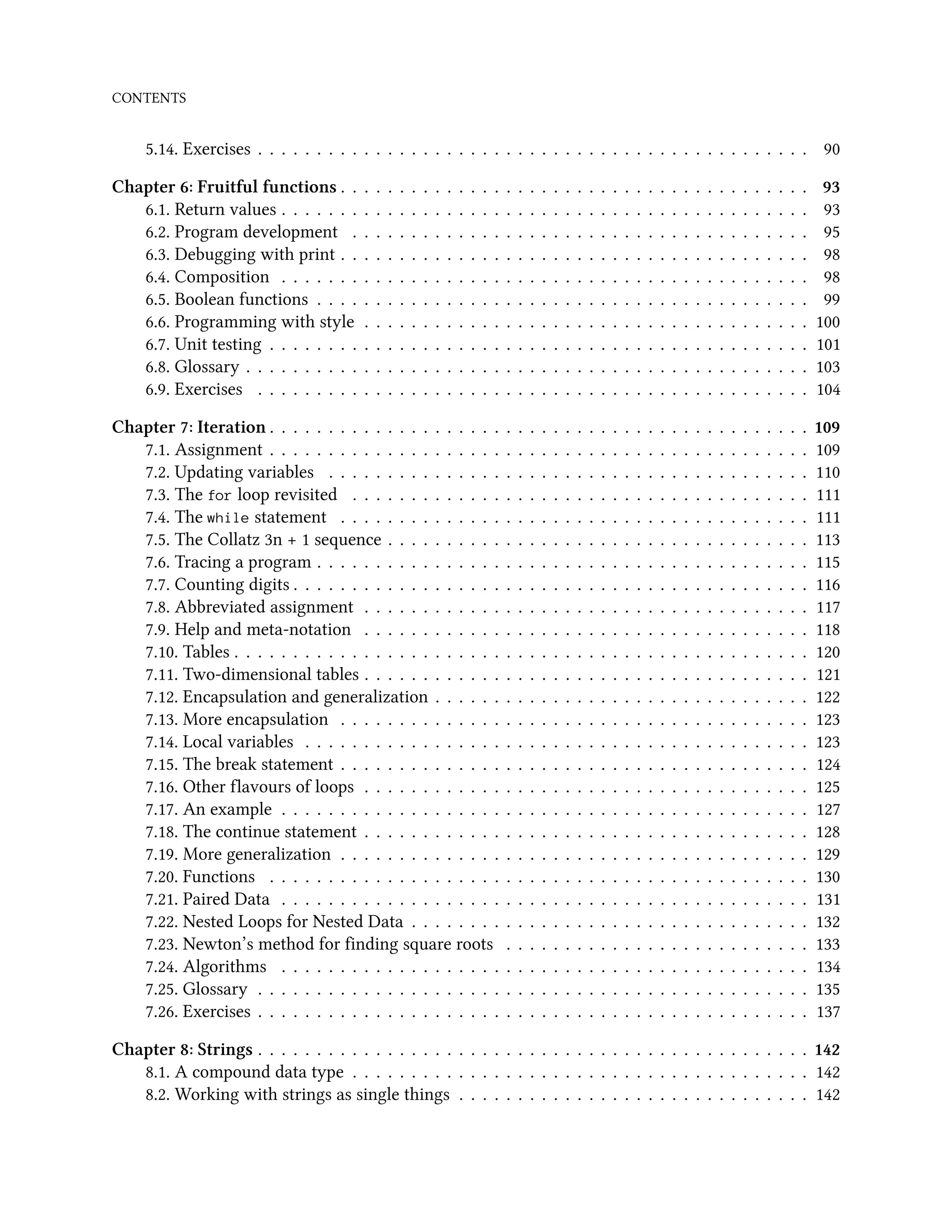 CONTENTS 5.14. Exercises . . . . . . . . . . . . . . . . . . . . . . . . . . . . . . . . . . . . . . . . . . . . . . . 90 Chapter 6: Fruitful functions . . . . . . . . . . . . . . . . . . . . . . . . . . . . . . . . . . . . . . . . 93 6.1. Return values . . . . . . . . . . . . . . . . . . . . . . . . . . . . . . . . . . . . . . . . . . . . . 93 6.2. Program development . . . . . . . . . . . . . . . . . . . . . . . . . . . . . . . . . . . . . . . 95 6.3. Debugging with print . . . . . . . . . . . . . . . . . . . . . . . . . . . . . . . . . . . . . . . . 98 6.4. Composition . . . . . . . . . . . . . . . . . . . . . . . . . . . . . . . . . . . . . . . . . . . . . 98 6.5. Boolean functions . . . . . . . . . . . . . . . . . . . . . . . . . . . . . . . . . . . . . . . . . . 99 6.6. Programming with style . . . . . . . . . . . . . . . . . . . . . . . . . . . . . . . . . . . . . . 100 6.7. Unit testing . . . . . . . . . . . . . . . . . . . . . . . . . . . . . . . . . . . . . . . . . . . . . . 101 6.8. Glossary . . . . . . . . . . . . . . . . . . . . . . . . . . . . . . . . . . . . . . . . . . . . . . . . 103 6.9. Exercises . . . . . . . . . . . . . . . . . . . . . . . . . . . . . . . . . . . . . . . . . . . . . . . 104 Chapter 7: Iteration . . . . . . . . . . . . . . . . . . . . . . . . . . . . . . . . . . . . . . . . . . . . . . 109 7.1. Assignment . . . . . . . . . . . . . . . . . . . . . . . . . . . . . . . . . . . . . . . . . . . . . . 109 7.2. Updating variables . . . . . . . . . . . . . . . . . . . . . . . . . . . . . . . . . . . . . . . . . 110 7.3. The for loop revisited . . . . . . . . . . . . . . . . . . . . . . . . . . . . . . . . . . . . . . . 111 7.4. The while statement . . . . . . . . . . . . . . . . . . . . . . . . . . . . . . . . . . . . . . . . 111 7.5. The Collatz 3n + 1 sequence . . . . . . . . . . . . . . . . . . . . . . . . . . . . . . . . . . . . 113 7.6. Tracing a program . . . . . . . . . . . . . . . . . . . . . . . . . . . . . . . . . . . . . . . . . . 115 7.7. Counting digits . . . . . . . . . . . . . . . . . . . . . . . . . . . . . . . . . . . . . . . . . . . . 116 7.8. Abbreviated assignment . . . . . . . . . . . . . . . . . . . . . . . . . . . . . . . . . . . . . . 117 7.9. Help and meta-notation . . . . . . . . . . . . . . . . . . . . . . . . . . . . . . . . . . . . . . 118 7.10. Tables . . . . . . . . . . . . . . . . . . . . . . . . . . . . . . . . . . . . . . . . . . . . . . . . . 120 7.11. Two-dimensional tables . . . . . . . . . . . . . . . . . . . . . . . . . . . . . . . . . . . . . . 121 7.12. Encapsulation and generalization . . . . . . . . . . . . . . . . . . . . . . . . . . . . . . . . 122 7.13. More encapsulation . . . . . . . . . . . . . . . . . . . . . . . . . . . . . . . . . . . . . . . . 123 7.14. Local variables . . . . . . . . . . . . . . . . . . . . . . . . . . . . . . . . . . . . . . . . . . . 123 7.15. The break statement . . . . . . . . . . . . . . . . . . . . . . . . . . . . . . . . . . . . . . . . 124 7.16. Other flavours of loops . . . . . . . . . . . . . . . . . . . . . . . . . . . . . . . . . . . . . . 125 7.17. An example . . . . . . . . . . . . . . . . . . . . . . . . . . . . . . . . . . . . . . . . . . . . . 127 7.18. The continue statement . . . . . . . . . . . . . . . . . . . . . . . . . . . . . . . . . . . . . . 128 7.19. More generalization . . . . . . . . . . . . . . . . . . . . . . . . . . . . . . . . . . . . . . . . 129 7.20. Functions . . . . . . . . . . . . . . . . . . . . . . . . . . . . . . . . . . . . . . . . . . . . . . 130 7.21. Paired Data . . . . . . . . . . . . . . . . . . . . . . . . . . . . . . . . . . . . . . . . . . . . . 131 7.22. Nested Loops for Nested Data . . . . . . . . . . . . . . . . . . . . . . . . . . . . . . . . . . 132 7.23. Newton’s method for finding square roots . . . . . . . . . . . . . . . . . . . . . . . . . . 133 7.24. Algorithms . . . . . . . . . . . . . . . . . . . . . . . . . . . . . . . . . . . . . . . . . . . . . 134 7.25. Glossary . . . . . . . . . . . . . . . . . . . . . . . . . . . . . . . . . . . . . . . . . . . . . . . 135 7.26. Exercises . . . . . . . . . . . . . . . . . . . . . . . . . . . . . . . . . . . . . . . . . . . . . . . 137 Chapter 8: Strings . . . . . . . . . . . . . . . . . . . . . . . . . . . . . . . . . . . . . . . . . . . . . . . 142 8.1. A compound data type . . . . . . . . . . . . . . . . . . . . . . . . . . . . . . . . . . . . . . . 142 8.2. Working with strings as single things . . . . . . . . . . . . . . . . . . . . . . . . . . . . . . 142 
