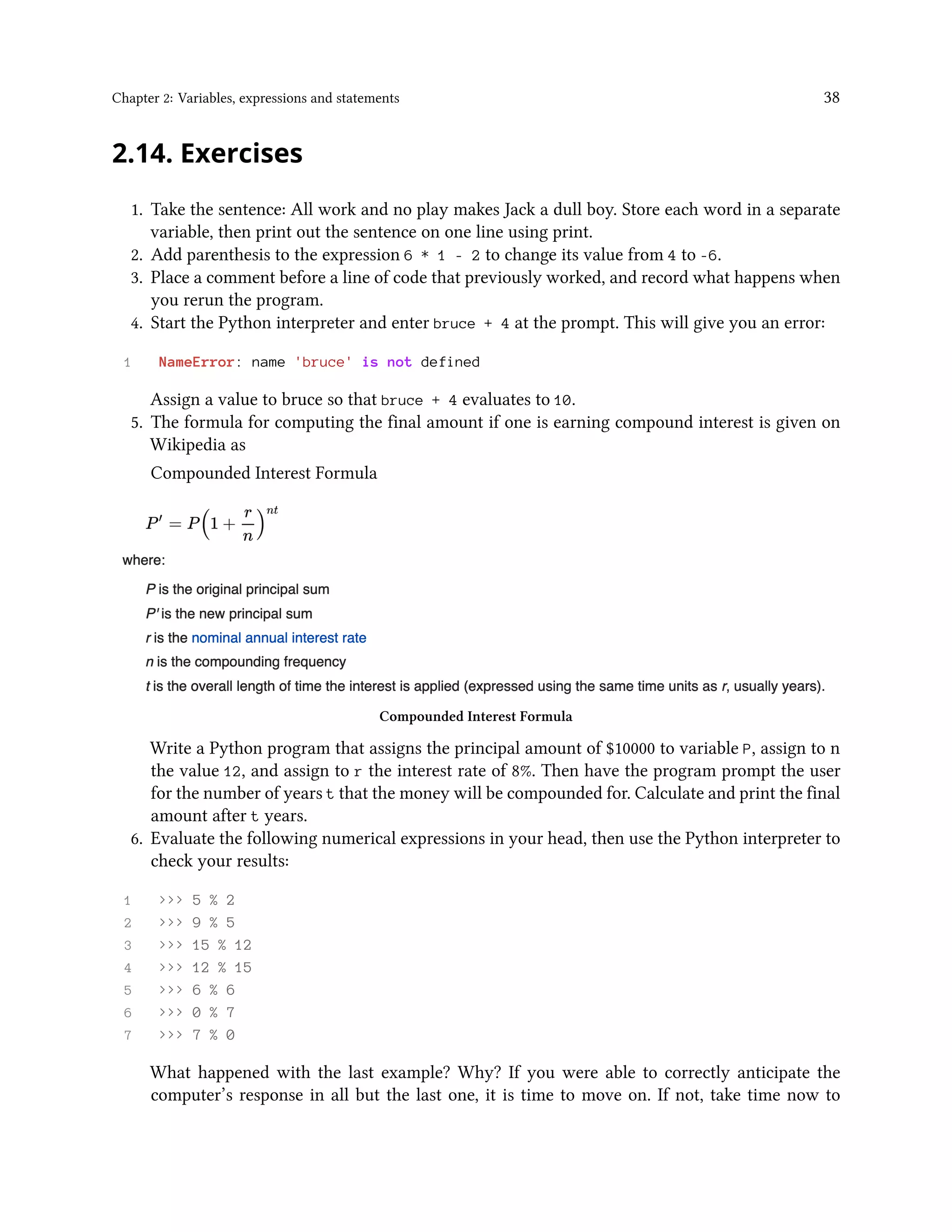 Chapter 2: Variables, expressions and statements 38 2.14. Exercises 1. Take the sentence: All work and no play makes Jack a dull boy. Store each word in a separate variable, then print out the sentence on one line using print. 2. Add parenthesis to the expression 6 * 1 - 2 to change its value from 4 to -6. 3. Place a comment before a line of code that previously worked, and record what happens when you rerun the program. 4. Start the Python interpreter and enter bruce + 4 at the prompt. This will give you an error: 1 NameError: name 'bruce' is not defined Assign a value to bruce so that bruce + 4 evaluates to 10. 5. The formula for computing the final amount if one is earning compound interest is given on Wikipedia as Compounded Interest Formula Compounded Interest Formula Write a Python program that assigns the principal amount of $10000 to variable P, assign to n the value 12, and assign to r the interest rate of 8%. Then have the program prompt the user for the number of years t that the money will be compounded for. Calculate and print the final amount after t years. 6. Evaluate the following numerical expressions in your head, then use the Python interpreter to check your results: 1 >>> 5 % 2 2 >>> 9 % 5 3 >>> 15 % 12 4 >>> 12 % 15 5 >>> 6 % 6 6 >>> 0 % 7 7 >>> 7 % 0 What happened with the last example? Why? If you were able to correctly anticipate the computer’s response in all but the last one, it is time to move on. If not, take time now to 