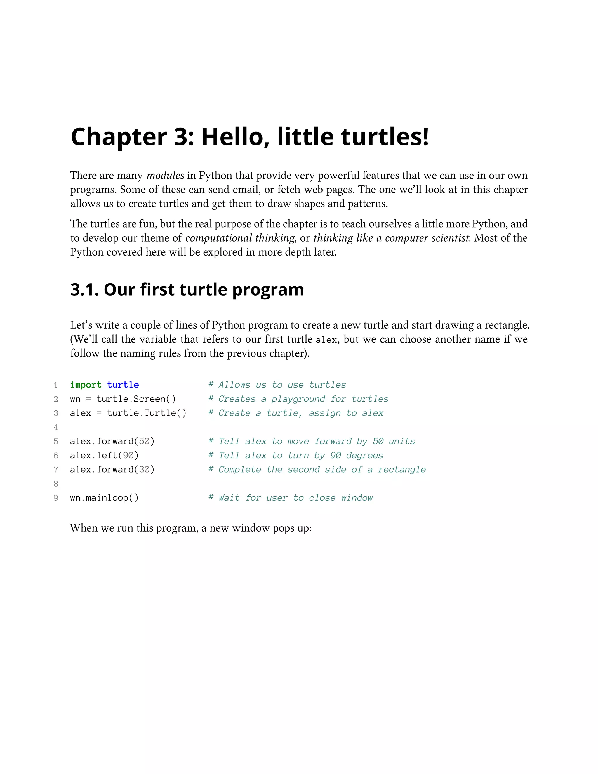 Chapter 3: Hello, little turtles! There are many modules in Python that provide very powerful features that we can use in our own programs. Some of these can send email, or fetch web pages. The one we’ll look at in this chapter allows us to create turtles and get them to draw shapes and patterns. The turtles are fun, but the real purpose of the chapter is to teach ourselves a little more Python, and to develop our theme of computational thinking, or thinking like a computer scientist. Most of the Python covered here will be explored in more depth later. 3.1. Our first turtle program Let’s write a couple of lines of Python program to create a new turtle and start drawing a rectangle. (We’ll call the variable that refers to our first turtle alex, but we can choose another name if we follow the naming rules from the previous chapter). 1 import turtle # Allows us to use turtles 2 wn = turtle.Screen() # Creates a playground for turtles 3 alex = turtle.Turtle() # Create a turtle, assign to alex 4 5 alex.forward(50) # Tell alex to move forward by 50 units 6 alex.left(90) # Tell alex to turn by 90 degrees 7 alex.forward(30) # Complete the second side of a rectangle 8 9 wn.mainloop() # Wait for user to close window When we run this program, a new window pops up: 