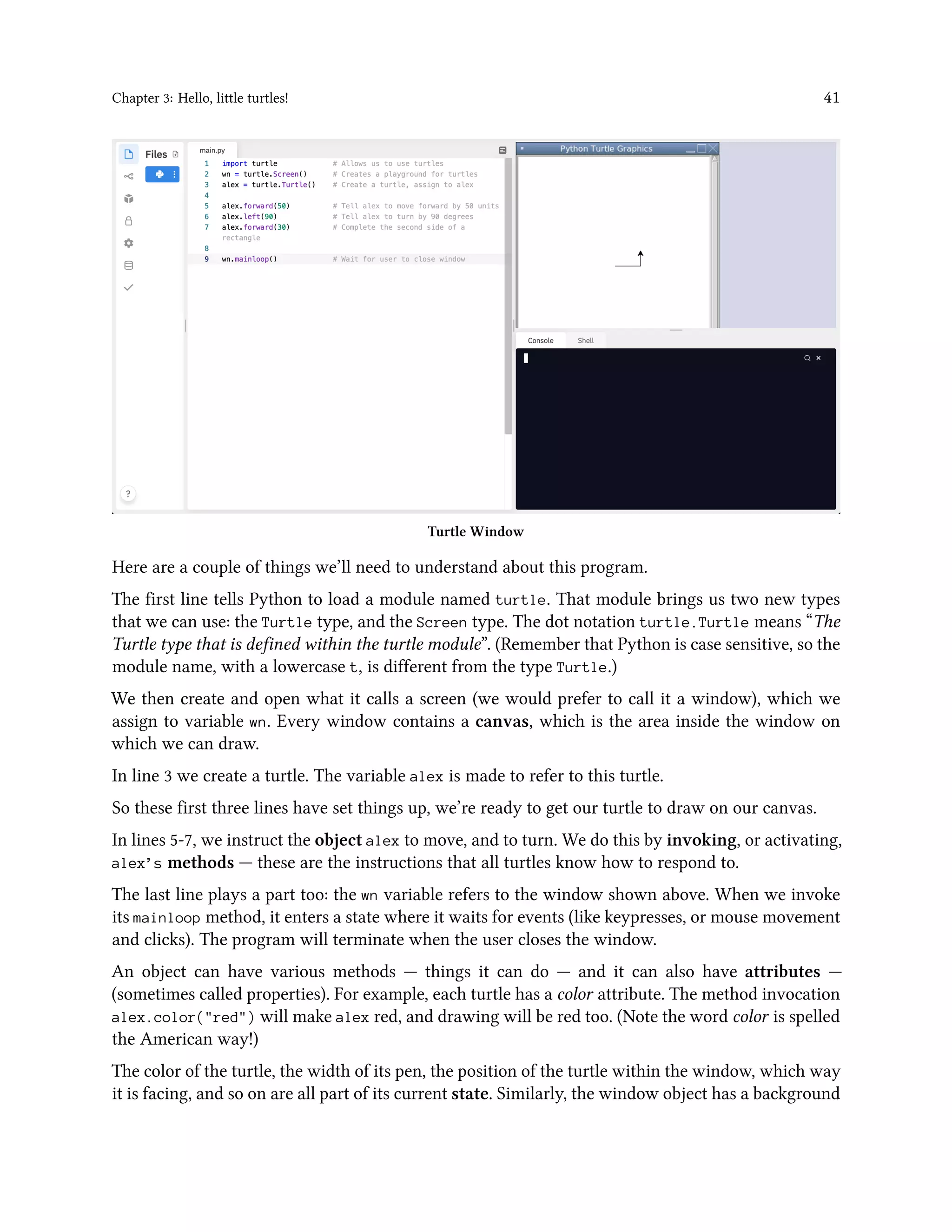 Chapter 3: Hello, little turtles! 41 Turtle Window Here are a couple of things we’ll need to understand about this program. The first line tells Python to load a module named turtle. That module brings us two new types that we can use: the Turtle type, and the Screen type. The dot notation turtle.Turtle means “The Turtle type that is defined within the turtle module”. (Remember that Python is case sensitive, so the module name, with a lowercase t, is different from the type Turtle.) We then create and open what it calls a screen (we would prefer to call it a window), which we assign to variable wn. Every window contains a canvas, which is the area inside the window on which we can draw. In line 3 we create a turtle. The variable alex is made to refer to this turtle. So these first three lines have set things up, we’re ready to get our turtle to draw on our canvas. In lines 5-7, we instruct the object alex to move, and to turn. We do this by invoking, or activating, alex’s methods — these are the instructions that all turtles know how to respond to. The last line plays a part too: the wn variable refers to the window shown above. When we invoke its mainloop method, it enters a state where it waits for events (like keypresses, or mouse movement and clicks). The program will terminate when the user closes the window. An object can have various methods — things it can do — and it can also have attributes — (sometimes called properties). For example, each turtle has a color attribute. The method invocation alex.color("red") will make alex red, and drawing will be red too. (Note the word color is spelled the American way!) The color of the turtle, the width of its pen, the position of the turtle within the window, which way it is facing, and so on are all part of its current state. Similarly, the window object has a background 