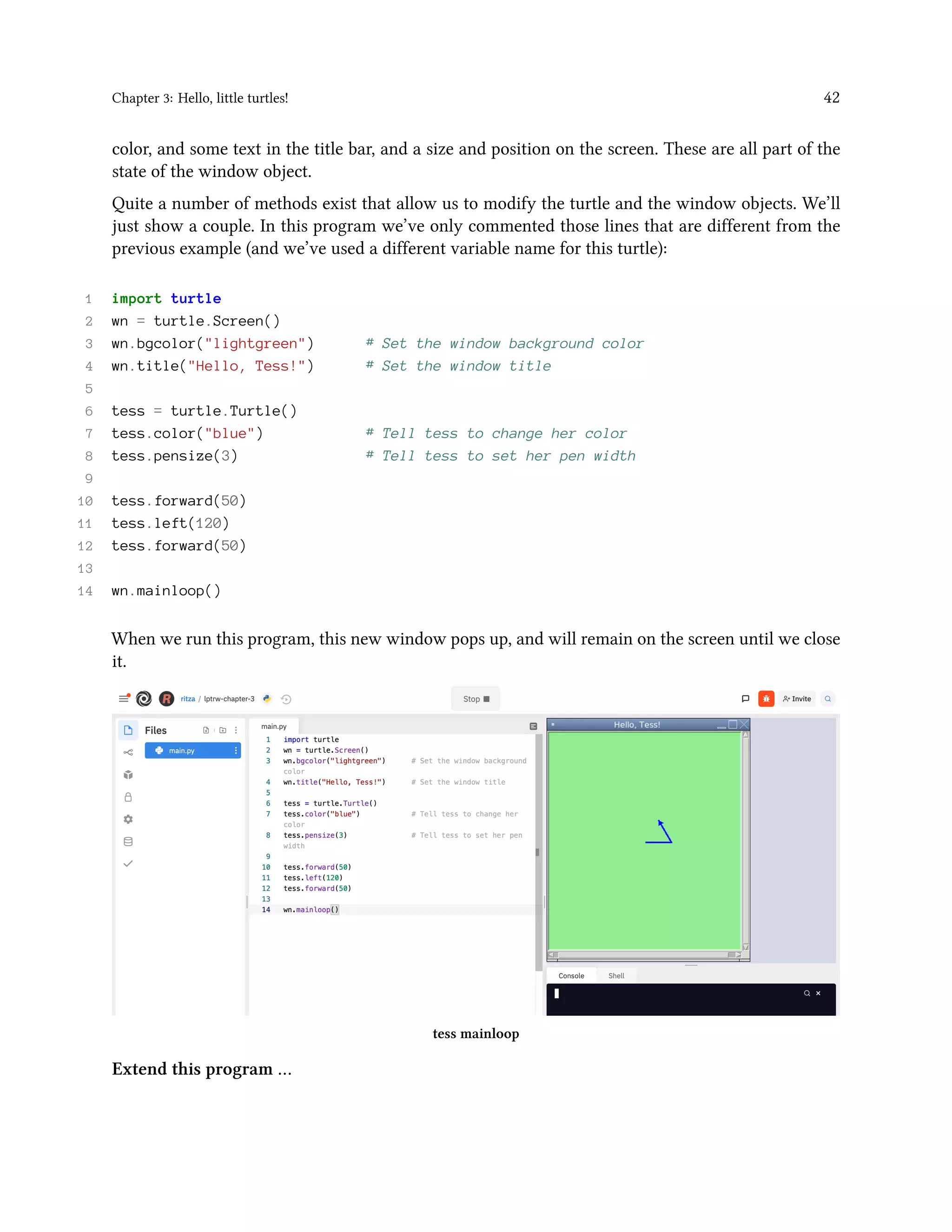 Chapter 3: Hello, little turtles! 42 color, and some text in the title bar, and a size and position on the screen. These are all part of the state of the window object. Quite a number of methods exist that allow us to modify the turtle and the window objects. We’ll just show a couple. In this program we’ve only commented those lines that are different from the previous example (and we’ve used a different variable name for this turtle): 1 import turtle 2 wn = turtle.Screen() 3 wn.bgcolor("lightgreen") # Set the window background color 4 wn.title("Hello, Tess!") # Set the window title 5 6 tess = turtle.Turtle() 7 tess.color("blue") # Tell tess to change her color 8 tess.pensize(3) # Tell tess to set her pen width 9 10 tess.forward(50) 11 tess.left(120) 12 tess.forward(50) 13 14 wn.mainloop() When we run this program, this new window pops up, and will remain on the screen until we close it. tess mainloop Extend this program … 