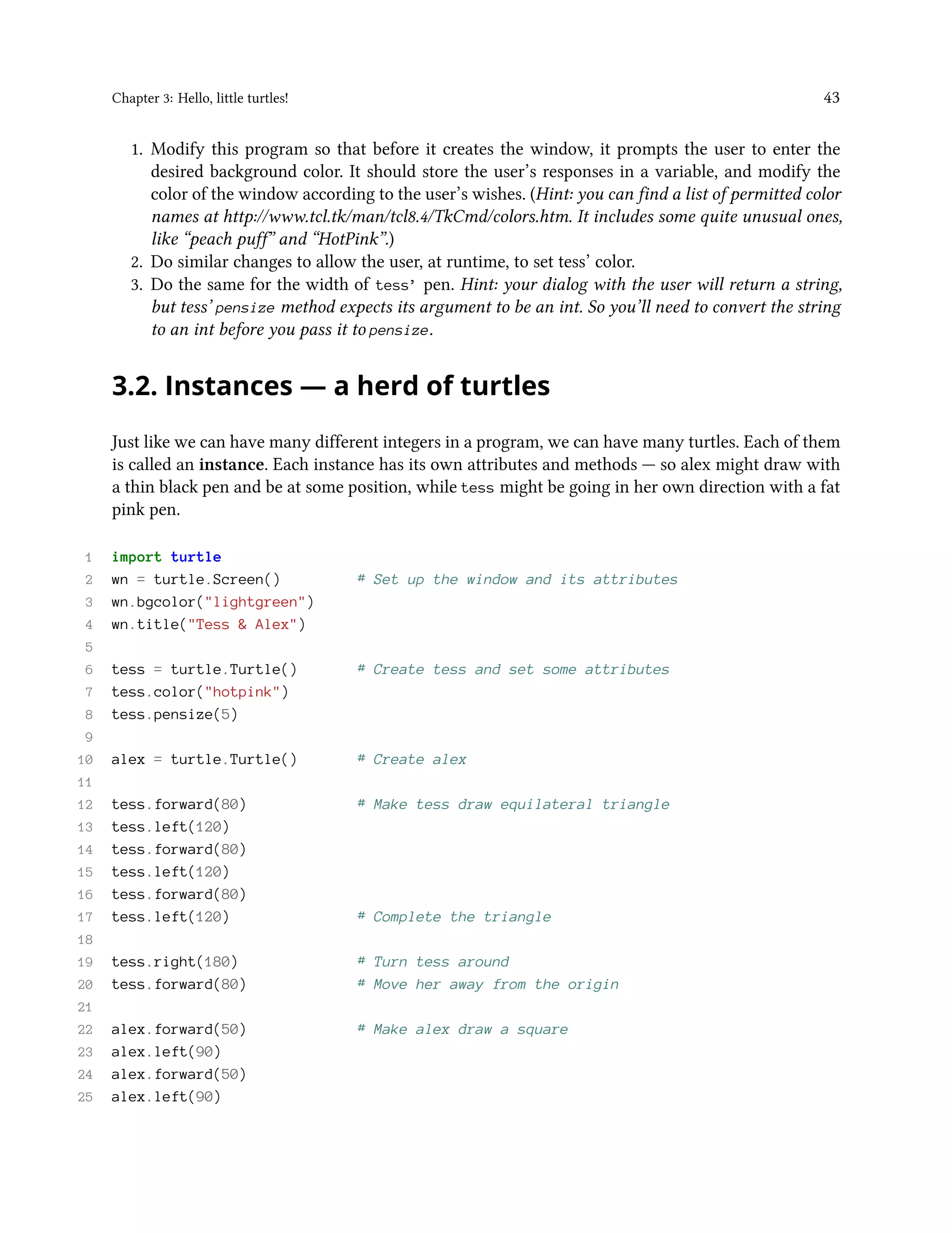 Chapter 3: Hello, little turtles! 43 1. Modify this program so that before it creates the window, it prompts the user to enter the desired background color. It should store the user’s responses in a variable, and modify the color of the window according to the user’s wishes. (Hint: you can find a list of permitted color names at http://www.tcl.tk/man/tcl8.4/TkCmd/colors.htm. It includes some quite unusual ones, like “peach puff” and “HotPink”.) 2. Do similar changes to allow the user, at runtime, to set tess’ color. 3. Do the same for the width of tess’ pen. Hint: your dialog with the user will return a string, but tess’ pensize method expects its argument to be an int. So you’ll need to convert the string to an int before you pass it to pensize. 3.2. Instances — a herd of turtles Just like we can have many different integers in a program, we can have many turtles. Each of them is called an instance. Each instance has its own attributes and methods — so alex might draw with a thin black pen and be at some position, while tess might be going in her own direction with a fat pink pen. 1 import turtle 2 wn = turtle.Screen() # Set up the window and its attributes 3 wn.bgcolor("lightgreen") 4 wn.title("Tess & Alex") 5 6 tess = turtle.Turtle() # Create tess and set some attributes 7 tess.color("hotpink") 8 tess.pensize(5) 9 10 alex = turtle.Turtle() # Create alex 11 12 tess.forward(80) # Make tess draw equilateral triangle 13 tess.left(120) 14 tess.forward(80) 15 tess.left(120) 16 tess.forward(80) 17 tess.left(120) # Complete the triangle 18 19 tess.right(180) # Turn tess around 20 tess.forward(80) # Move her away from the origin 21 22 alex.forward(50) # Make alex draw a square 23 alex.left(90) 24 alex.forward(50) 25 alex.left(90) 