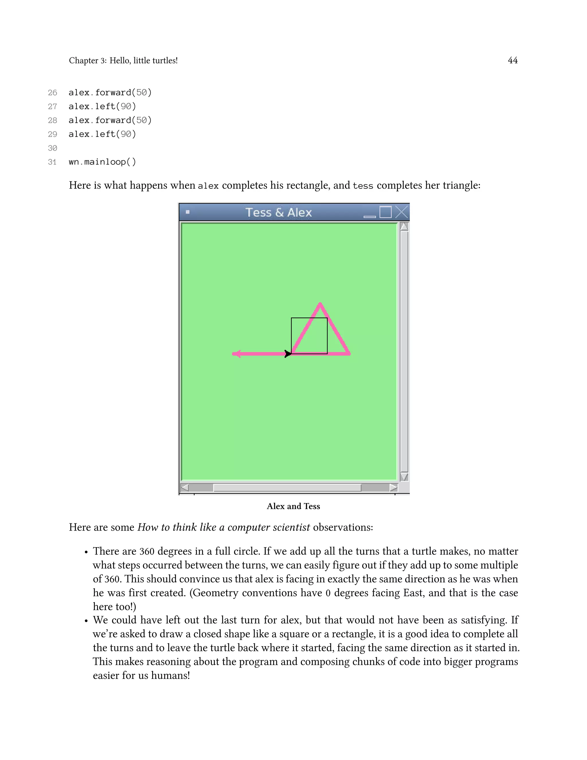 Chapter 3: Hello, little turtles! 44 26 alex.forward(50) 27 alex.left(90) 28 alex.forward(50) 29 alex.left(90) 30 31 wn.mainloop() Here is what happens when alex completes his rectangle, and tess completes her triangle: Alex and Tess Here are some How to think like a computer scientist observations: • There are 360 degrees in a full circle. If we add up all the turns that a turtle makes, no matter what steps occurred between the turns, we can easily figure out if they add up to some multiple of 360. This should convince us that alex is facing in exactly the same direction as he was when he was first created. (Geometry conventions have 0 degrees facing East, and that is the case here too!) • We could have left out the last turn for alex, but that would not have been as satisfying. If we’re asked to draw a closed shape like a square or a rectangle, it is a good idea to complete all the turns and to leave the turtle back where it started, facing the same direction as it started in. This makes reasoning about the program and composing chunks of code into bigger programs easier for us humans! 