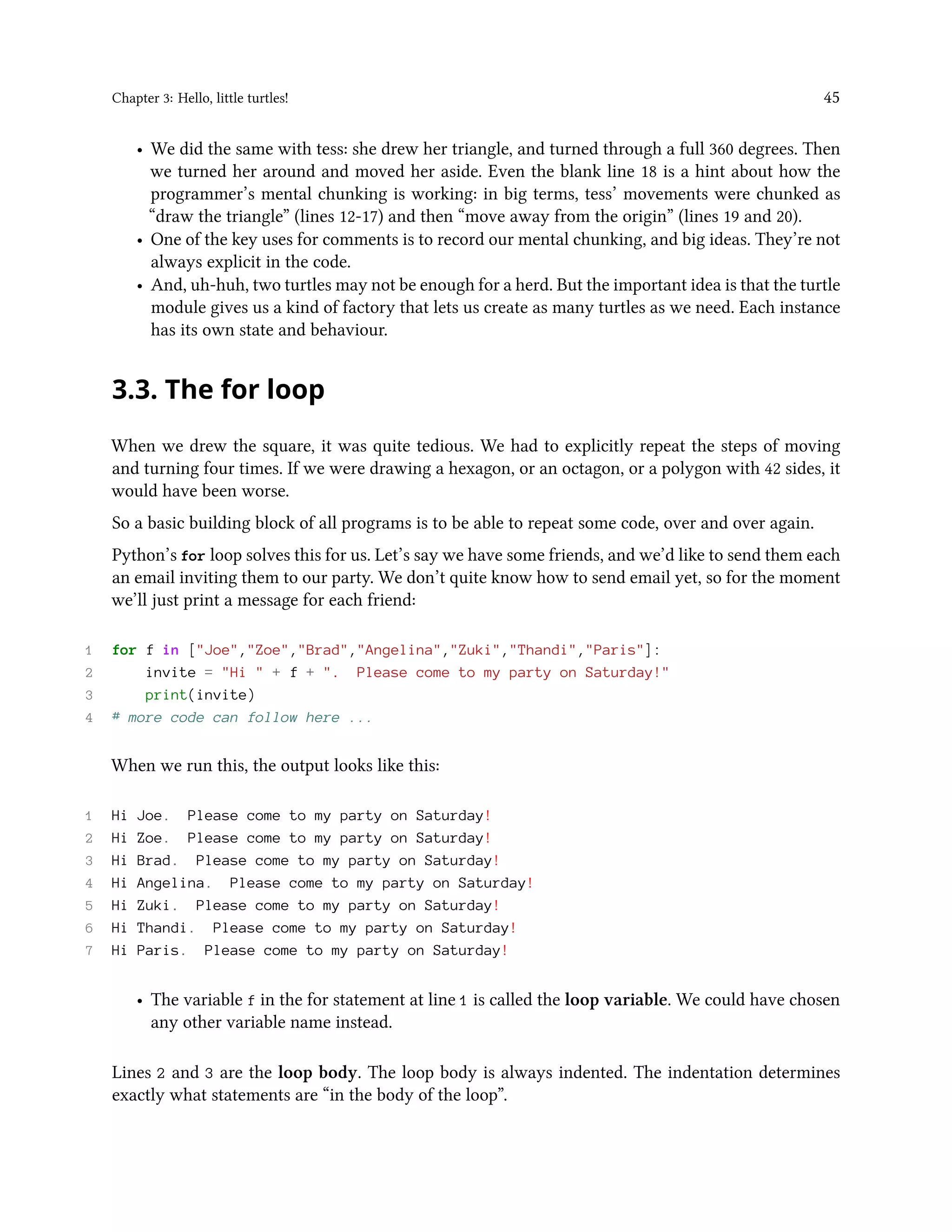 Chapter 3: Hello, little turtles! 45 • We did the same with tess: she drew her triangle, and turned through a full 360 degrees. Then we turned her around and moved her aside. Even the blank line 18 is a hint about how the programmer’s mental chunking is working: in big terms, tess’ movements were chunked as “draw the triangle” (lines 12-17) and then “move away from the origin” (lines 19 and 20). • One of the key uses for comments is to record our mental chunking, and big ideas. They’re not always explicit in the code. • And, uh-huh, two turtles may not be enough for a herd. But the important idea is that the turtle module gives us a kind of factory that lets us create as many turtles as we need. Each instance has its own state and behaviour. 3.3. The for loop When we drew the square, it was quite tedious. We had to explicitly repeat the steps of moving and turning four times. If we were drawing a hexagon, or an octagon, or a polygon with 42 sides, it would have been worse. So a basic building block of all programs is to be able to repeat some code, over and over again. Python’s for loop solves this for us. Let’s say we have some friends, and we’d like to send them each an email inviting them to our party. We don’t quite know how to send email yet, so for the moment we’ll just print a message for each friend: 1 for f in ["Joe","Zoe","Brad","Angelina","Zuki","Thandi","Paris"]: 2 invite = "Hi " + f + ". Please come to my party on Saturday!" 3 print(invite) 4 # more code can follow here ... When we run this, the output looks like this: 1 Hi Joe. Please come to my party on Saturday! 2 Hi Zoe. Please come to my party on Saturday! 3 Hi Brad. Please come to my party on Saturday! 4 Hi Angelina. Please come to my party on Saturday! 5 Hi Zuki. Please come to my party on Saturday! 6 Hi Thandi. Please come to my party on Saturday! 7 Hi Paris. Please come to my party on Saturday! • The variable f in the for statement at line 1 is called the loop variable. We could have chosen any other variable name instead. Lines 2 and 3 are the loop body. The loop body is always indented. The indentation determines exactly what statements are “in the body of the loop”. 