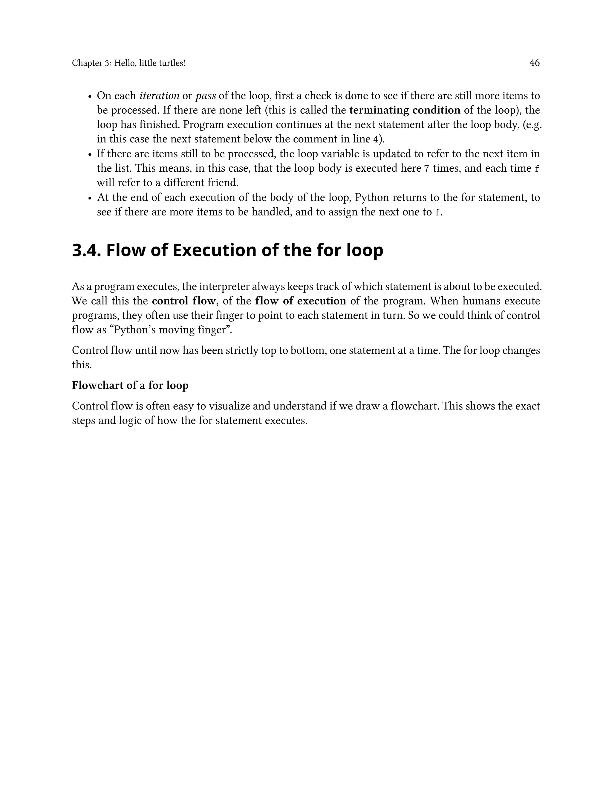 Chapter 3: Hello, little turtles! 46 • On each iteration or pass of the loop, first a check is done to see if there are still more items to be processed. If there are none left (this is called the terminating condition of the loop), the loop has finished. Program execution continues at the next statement after the loop body, (e.g. in this case the next statement below the comment in line 4). • If there are items still to be processed, the loop variable is updated to refer to the next item in the list. This means, in this case, that the loop body is executed here 7 times, and each time f will refer to a different friend. • At the end of each execution of the body of the loop, Python returns to the for statement, to see if there are more items to be handled, and to assign the next one to f. 3.4. Flow of Execution of the for loop As a program executes, the interpreter always keeps track of which statement is about to be executed. We call this the control flow, of the flow of execution of the program. When humans execute programs, they often use their finger to point to each statement in turn. So we could think of control flow as “Python’s moving finger”. Control flow until now has been strictly top to bottom, one statement at a time. The for loop changes this. Flowchart of a for loop Control flow is often easy to visualize and understand if we draw a flowchart. This shows the exact steps and logic of how the for statement executes. 
