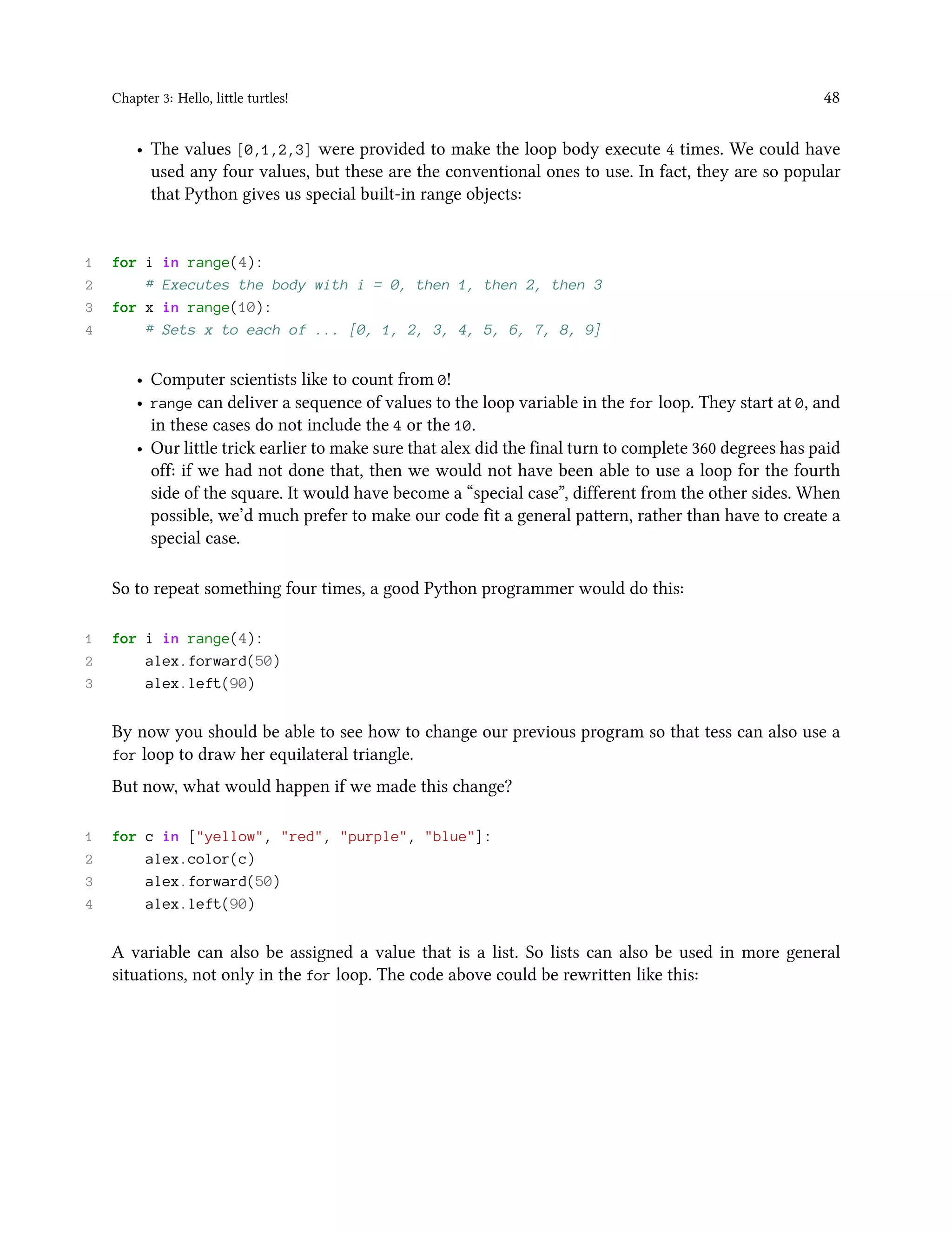 Chapter 3: Hello, little turtles! 48 • The values [0,1,2,3] were provided to make the loop body execute 4 times. We could have used any four values, but these are the conventional ones to use. In fact, they are so popular that Python gives us special built-in range objects: 1 for i in range(4): 2 # Executes the body with i = 0, then 1, then 2, then 3 3 for x in range(10): 4 # Sets x to each of ... [0, 1, 2, 3, 4, 5, 6, 7, 8, 9] • Computer scientists like to count from 0! • range can deliver a sequence of values to the loop variable in the for loop. They start at 0, and in these cases do not include the 4 or the 10. • Our little trick earlier to make sure that alex did the final turn to complete 360 degrees has paid off: if we had not done that, then we would not have been able to use a loop for the fourth side of the square. It would have become a “special case”, different from the other sides. When possible, we’d much prefer to make our code fit a general pattern, rather than have to create a special case. So to repeat something four times, a good Python programmer would do this: 1 for i in range(4): 2 alex.forward(50) 3 alex.left(90) By now you should be able to see how to change our previous program so that tess can also use a for loop to draw her equilateral triangle. But now, what would happen if we made this change? 1 for c in ["yellow", "red", "purple", "blue"]: 2 alex.color(c) 3 alex.forward(50) 4 alex.left(90) A variable can also be assigned a value that is a list. So lists can also be used in more general situations, not only in the for loop. The code above could be rewritten like this: 