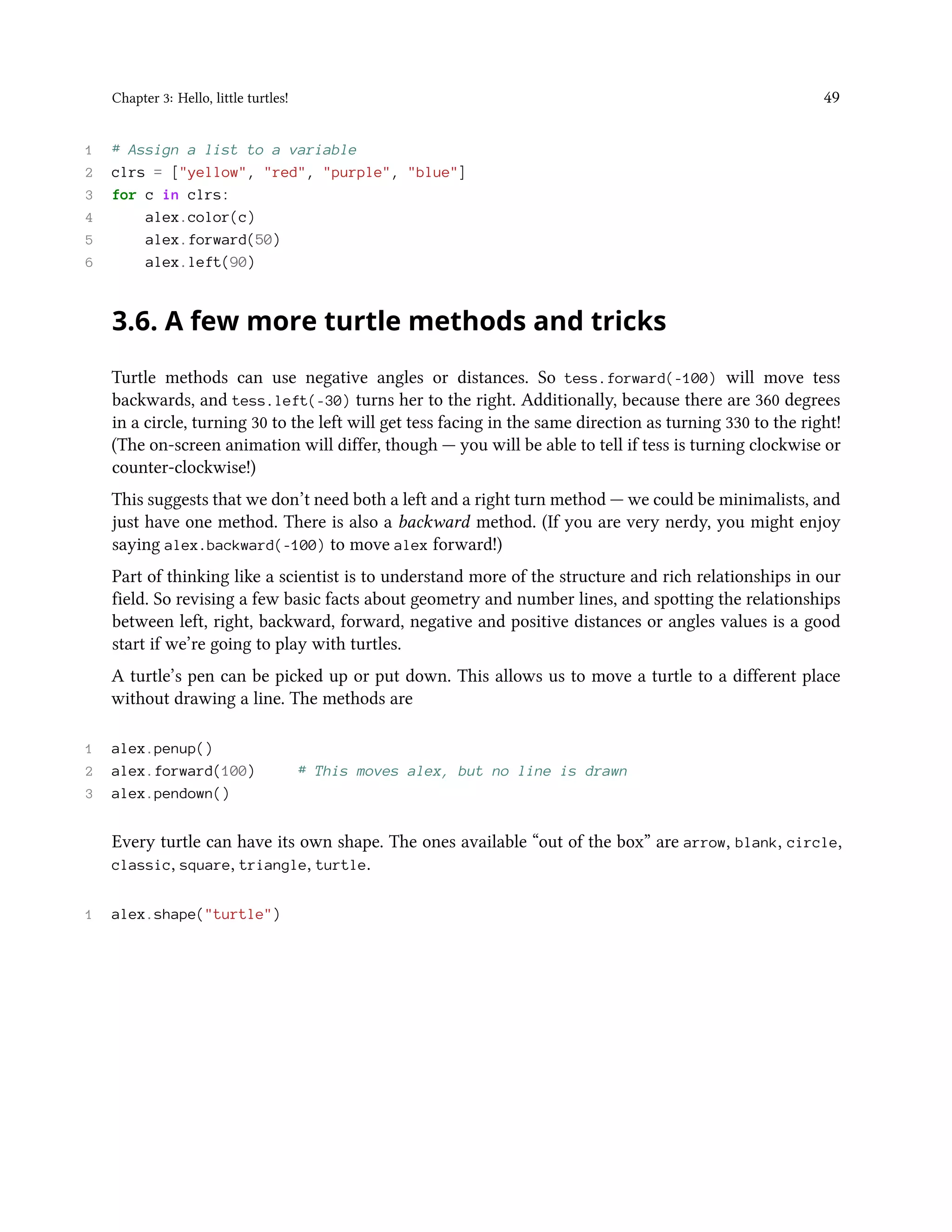Chapter 3: Hello, little turtles! 49 1 # Assign a list to a variable 2 clrs = ["yellow", "red", "purple", "blue"] 3 for c in clrs: 4 alex.color(c) 5 alex.forward(50) 6 alex.left(90) 3.6. A few more turtle methods and tricks Turtle methods can use negative angles or distances. So tess.forward(-100) will move tess backwards, and tess.left(-30) turns her to the right. Additionally, because there are 360 degrees in a circle, turning 30 to the left will get tess facing in the same direction as turning 330 to the right! (The on-screen animation will differ, though — you will be able to tell if tess is turning clockwise or counter-clockwise!) This suggests that we don’t need both a left and a right turn method — we could be minimalists, and just have one method. There is also a backward method. (If you are very nerdy, you might enjoy saying alex.backward(-100) to move alex forward!) Part of thinking like a scientist is to understand more of the structure and rich relationships in our field. So revising a few basic facts about geometry and number lines, and spotting the relationships between left, right, backward, forward, negative and positive distances or angles values is a good start if we’re going to play with turtles. A turtle’s pen can be picked up or put down. This allows us to move a turtle to a different place without drawing a line. The methods are 1 alex.penup() 2 alex.forward(100) # This moves alex, but no line is drawn 3 alex.pendown() Every turtle can have its own shape. The ones available “out of the box” are arrow, blank, circle, classic, square, triangle, turtle. 1 alex.shape("turtle") 