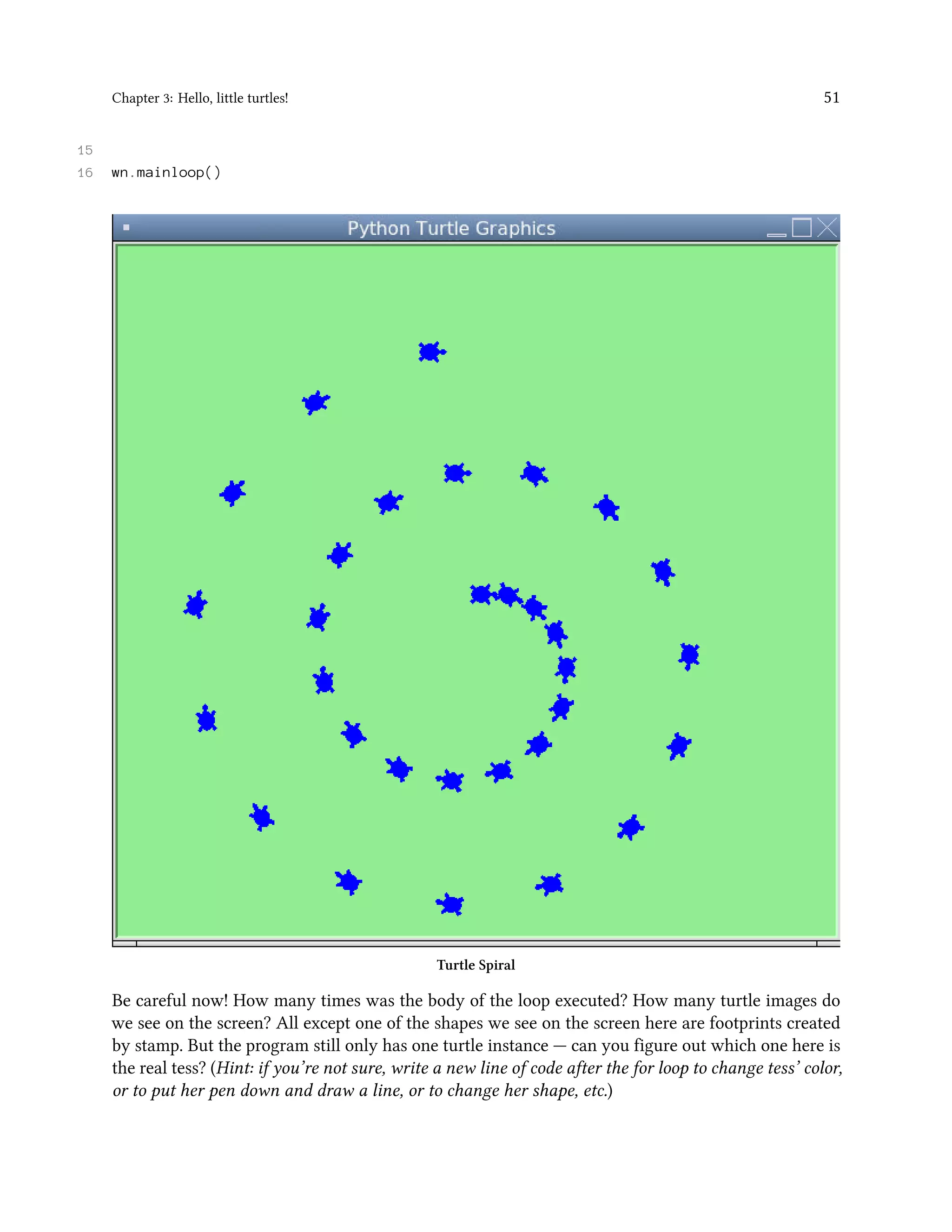 Chapter 3: Hello, little turtles! 51 15 16 wn.mainloop() Turtle Spiral Be careful now! How many times was the body of the loop executed? How many turtle images do we see on the screen? All except one of the shapes we see on the screen here are footprints created by stamp. But the program still only has one turtle instance — can you figure out which one here is the real tess? (Hint: if you’re not sure, write a new line of code after the for loop to change tess’ color, or to put her pen down and draw a line, or to change her shape, etc.) 