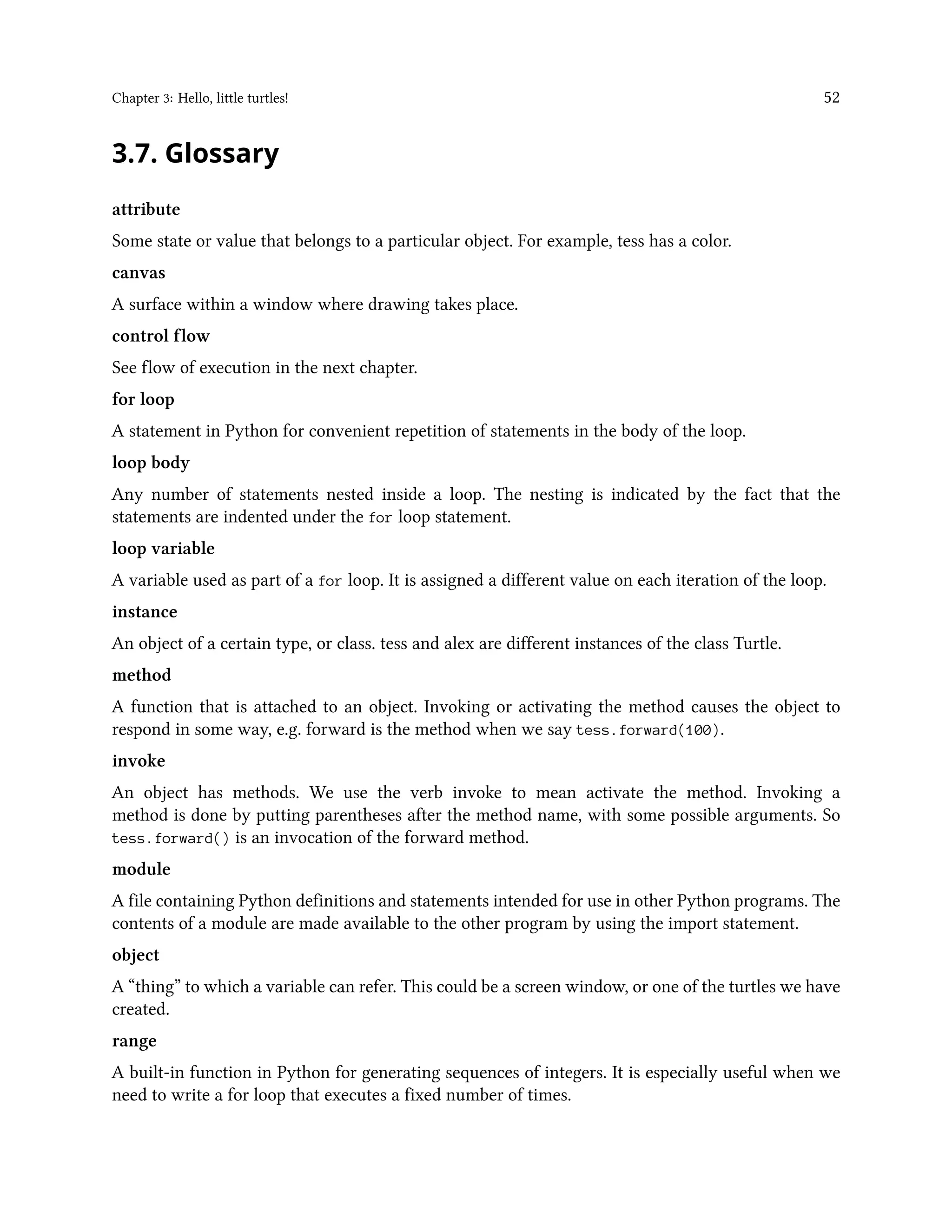 Chapter 3: Hello, little turtles! 52 3.7. Glossary attribute Some state or value that belongs to a particular object. For example, tess has a color. canvas A surface within a window where drawing takes place. control flow See flow of execution in the next chapter. for loop A statement in Python for convenient repetition of statements in the body of the loop. loop body Any number of statements nested inside a loop. The nesting is indicated by the fact that the statements are indented under the for loop statement. loop variable A variable used as part of a for loop. It is assigned a different value on each iteration of the loop. instance An object of a certain type, or class. tess and alex are different instances of the class Turtle. method A function that is attached to an object. Invoking or activating the method causes the object to respond in some way, e.g. forward is the method when we say tess.forward(100). invoke An object has methods. We use the verb invoke to mean activate the method. Invoking a method is done by putting parentheses after the method name, with some possible arguments. So tess.forward() is an invocation of the forward method. module A file containing Python definitions and statements intended for use in other Python programs. The contents of a module are made available to the other program by using the import statement. object A “thing” to which a variable can refer. This could be a screen window, or one of the turtles we have created. range A built-in function in Python for generating sequences of integers. It is especially useful when we need to write a for loop that executes a fixed number of times. 