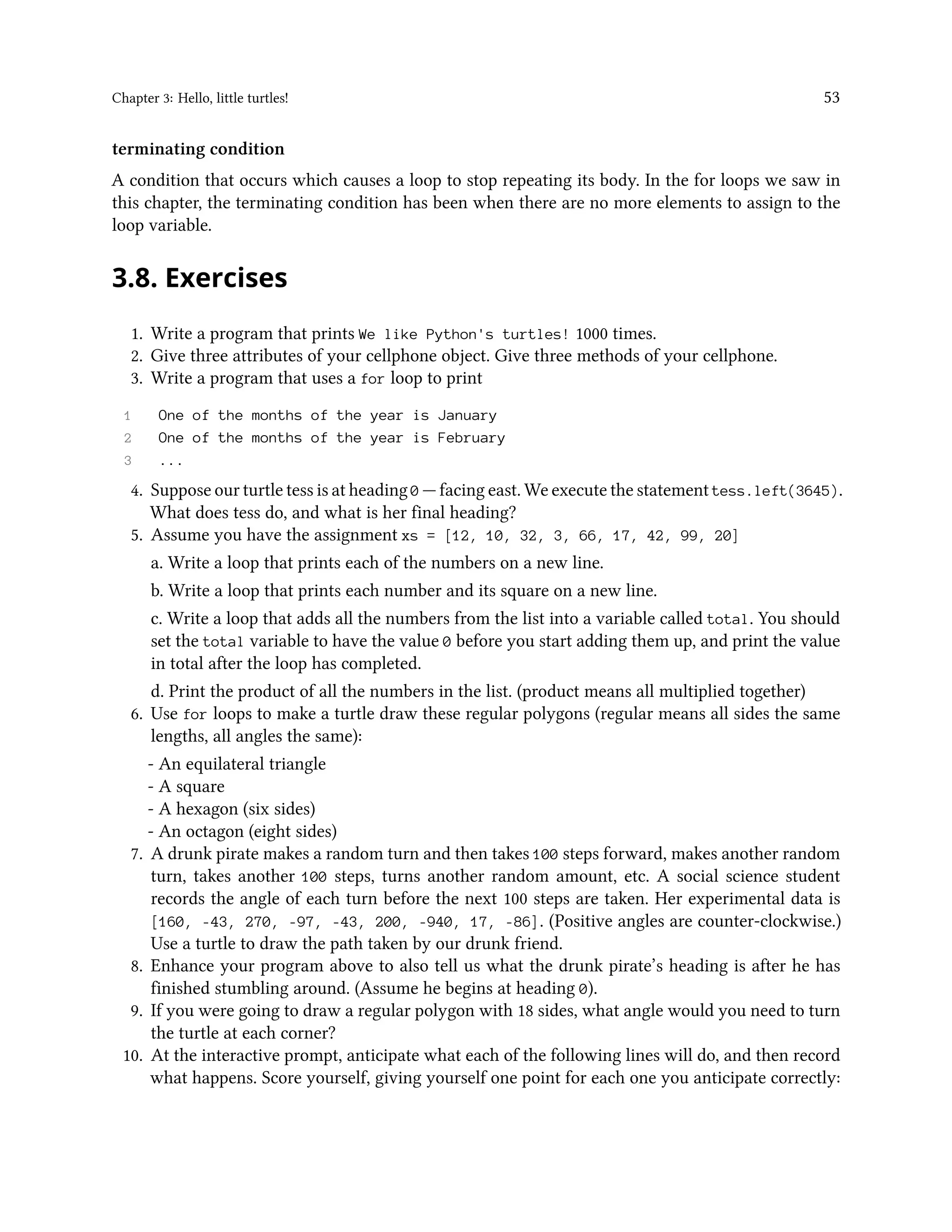 Chapter 3: Hello, little turtles! 53 terminating condition A condition that occurs which causes a loop to stop repeating its body. In the for loops we saw in this chapter, the terminating condition has been when there are no more elements to assign to the loop variable. 3.8. Exercises 1. Write a program that prints We like Python's turtles! 1000 times. 2. Give three attributes of your cellphone object. Give three methods of your cellphone. 3. Write a program that uses a for loop to print 1 One of the months of the year is January 2 One of the months of the year is February 3 ... 4. Suppose our turtle tess is at heading 0 — facing east. We execute the statement tess.left(3645). What does tess do, and what is her final heading? 5. Assume you have the assignment xs = [12, 10, 32, 3, 66, 17, 42, 99, 20] a. Write a loop that prints each of the numbers on a new line. b. Write a loop that prints each number and its square on a new line. c. Write a loop that adds all the numbers from the list into a variable called total. You should set the total variable to have the value 0 before you start adding them up, and print the value in total after the loop has completed. d. Print the product of all the numbers in the list. (product means all multiplied together) 6. Use for loops to make a turtle draw these regular polygons (regular means all sides the same lengths, all angles the same): - An equilateral triangle - A square - A hexagon (six sides) - An octagon (eight sides) 7. A drunk pirate makes a random turn and then takes 100 steps forward, makes another random turn, takes another 100 steps, turns another random amount, etc. A social science student records the angle of each turn before the next 100 steps are taken. Her experimental data is [160, -43, 270, -97, -43, 200, -940, 17, -86]. (Positive angles are counter-clockwise.) Use a turtle to draw the path taken by our drunk friend. 8. Enhance your program above to also tell us what the drunk pirate’s heading is after he has finished stumbling around. (Assume he begins at heading 0). 9. If you were going to draw a regular polygon with 18 sides, what angle would you need to turn the turtle at each corner? 10. At the interactive prompt, anticipate what each of the following lines will do, and then record what happens. Score yourself, giving yourself one point for each one you anticipate correctly: 