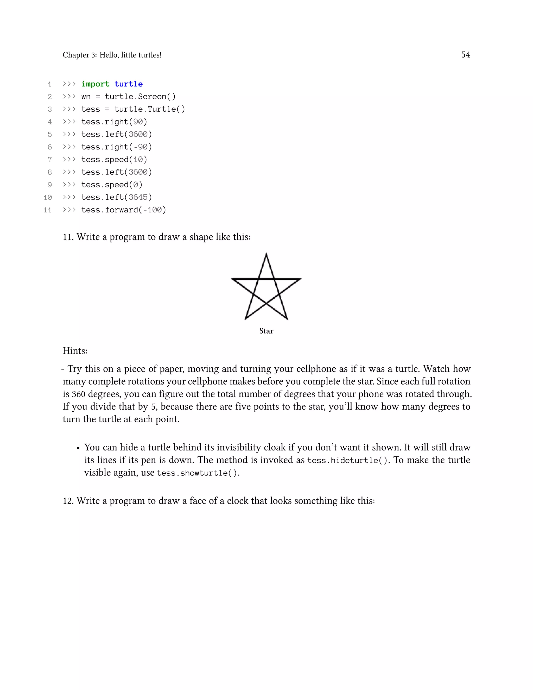 Chapter 3: Hello, little turtles! 54 1 >>> import turtle 2 >>> wn = turtle.Screen() 3 >>> tess = turtle.Turtle() 4 >>> tess.right(90) 5 >>> tess.left(3600) 6 >>> tess.right(-90) 7 >>> tess.speed(10) 8 >>> tess.left(3600) 9 >>> tess.speed(0) 10 >>> tess.left(3645) 11 >>> tess.forward(-100) 11. Write a program to draw a shape like this: Star Hints: - Try this on a piece of paper, moving and turning your cellphone as if it was a turtle. Watch how many complete rotations your cellphone makes before you complete the star. Since each full rotation is 360 degrees, you can figure out the total number of degrees that your phone was rotated through. If you divide that by 5, because there are five points to the star, you’ll know how many degrees to turn the turtle at each point. • You can hide a turtle behind its invisibility cloak if you don’t want it shown. It will still draw its lines if its pen is down. The method is invoked as tess.hideturtle(). To make the turtle visible again, use tess.showturtle(). 12. Write a program to draw a face of a clock that looks something like this: 