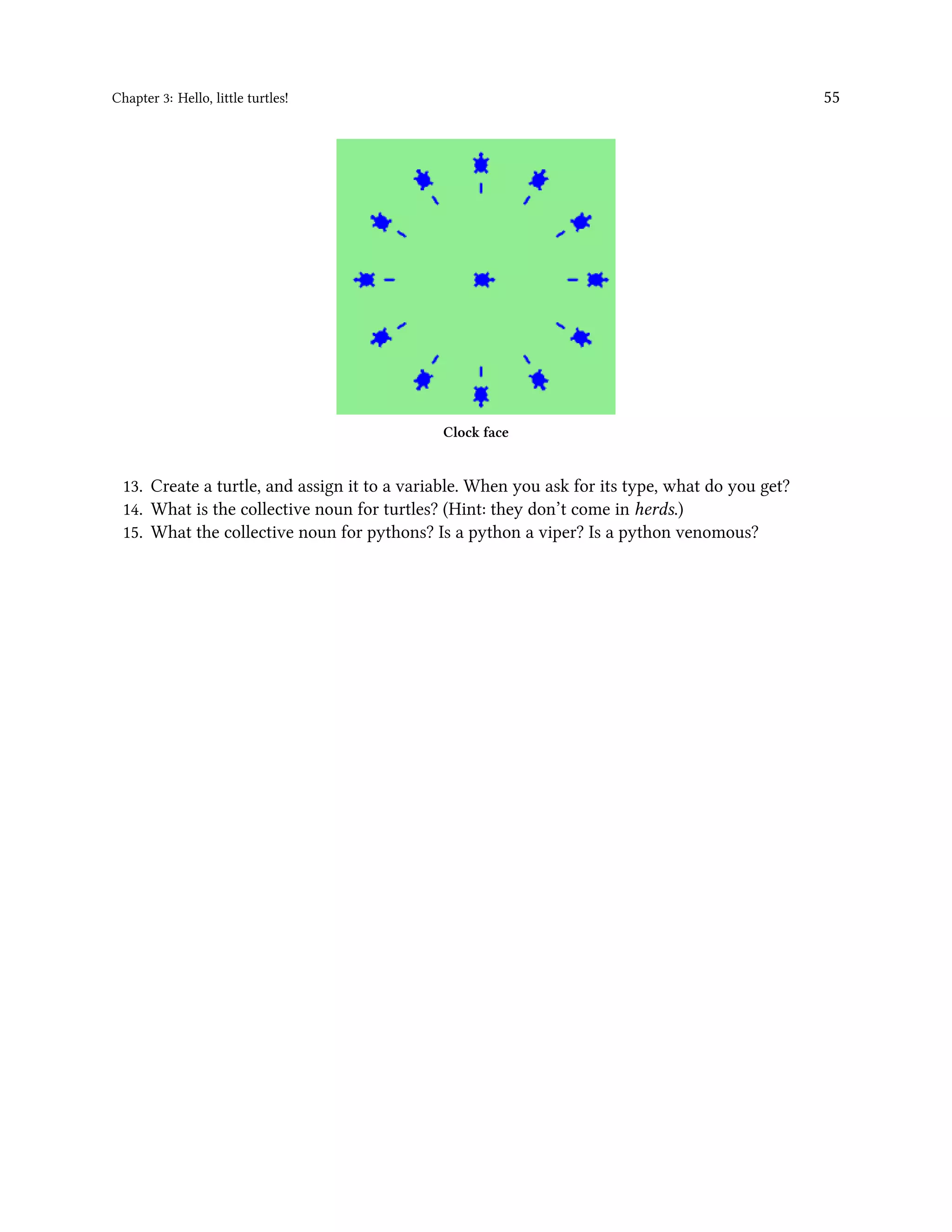 Chapter 3: Hello, little turtles! 55 Clock face 13. Create a turtle, and assign it to a variable. When you ask for its type, what do you get? 14. What is the collective noun for turtles? (Hint: they don’t come in herds.) 15. What the collective noun for pythons? Is a python a viper? Is a python venomous? 