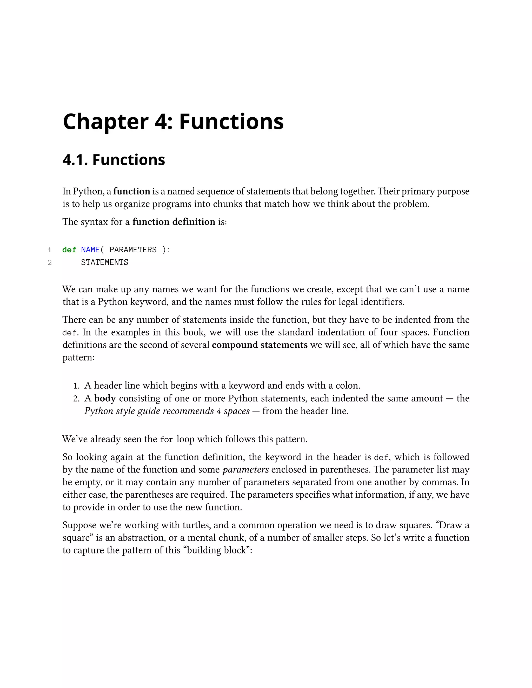 Chapter 4: Functions 4.1. Functions In Python, a function is a named sequence of statements that belong together. Their primary purpose is to help us organize programs into chunks that match how we think about the problem. The syntax for a function definition is: 1 def NAME( PARAMETERS ): 2 STATEMENTS We can make up any names we want for the functions we create, except that we can’t use a name that is a Python keyword, and the names must follow the rules for legal identifiers. There can be any number of statements inside the function, but they have to be indented from the def. In the examples in this book, we will use the standard indentation of four spaces. Function definitions are the second of several compound statements we will see, all of which have the same pattern: 1. A header line which begins with a keyword and ends with a colon. 2. A body consisting of one or more Python statements, each indented the same amount — the Python style guide recommends 4 spaces — from the header line. We’ve already seen the for loop which follows this pattern. So looking again at the function definition, the keyword in the header is def, which is followed by the name of the function and some parameters enclosed in parentheses. The parameter list may be empty, or it may contain any number of parameters separated from one another by commas. In either case, the parentheses are required. The parameters specifies what information, if any, we have to provide in order to use the new function. Suppose we’re working with turtles, and a common operation we need is to draw squares. “Draw a square” is an abstraction, or a mental chunk, of a number of smaller steps. So let’s write a function to capture the pattern of this “building block”: 