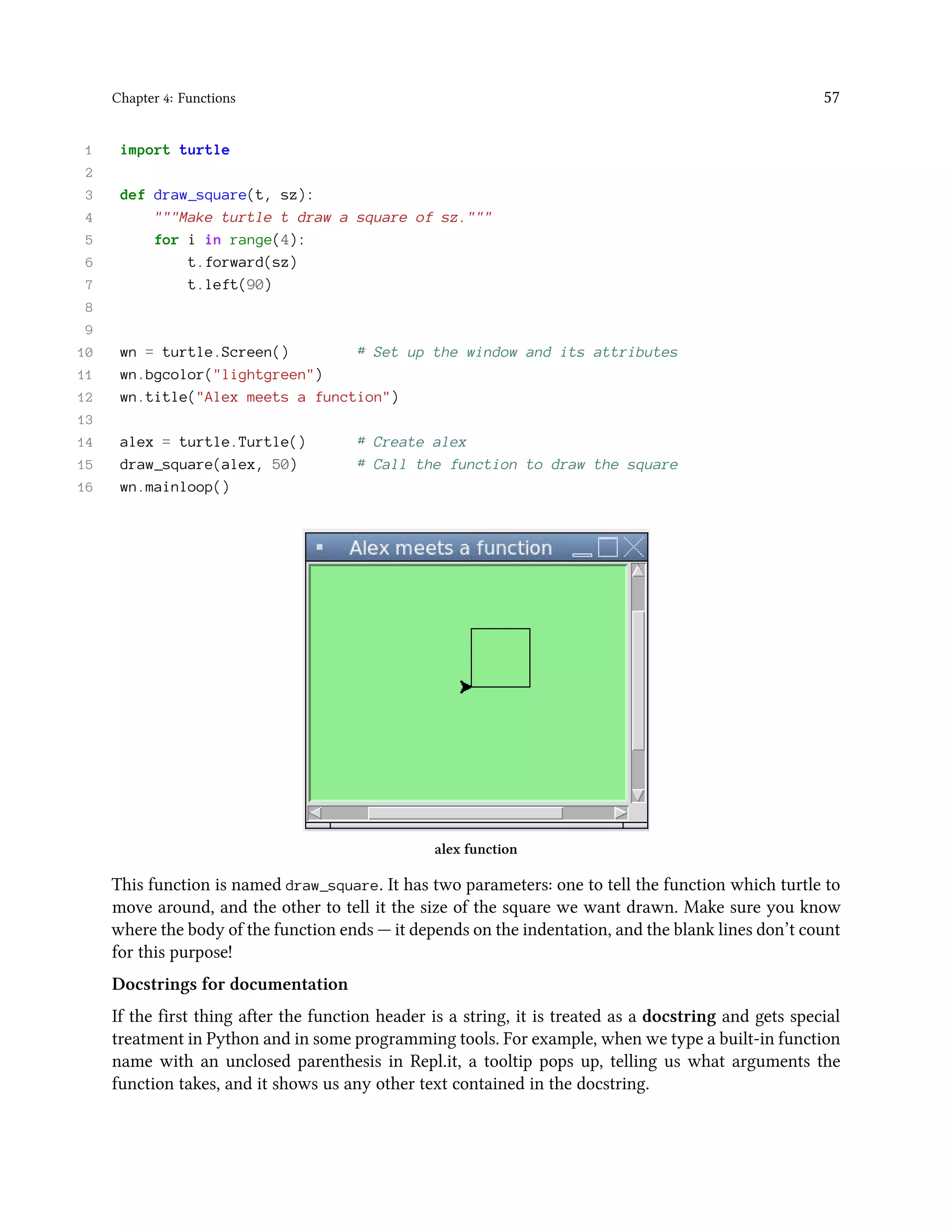 Chapter 4: Functions 57 1 import turtle 2 3 def draw_square(t, sz): 4 """Make turtle t draw a square of sz.""" 5 for i in range(4): 6 t.forward(sz) 7 t.left(90) 8 9 10 wn = turtle.Screen() # Set up the window and its attributes 11 wn.bgcolor("lightgreen") 12 wn.title("Alex meets a function") 13 14 alex = turtle.Turtle() # Create alex 15 draw_square(alex, 50) # Call the function to draw the square 16 wn.mainloop() alex function This function is named draw_square. It has two parameters: one to tell the function which turtle to move around, and the other to tell it the size of the square we want drawn. Make sure you know where the body of the function ends — it depends on the indentation, and the blank lines don’t count for this purpose! Docstrings for documentation If the first thing after the function header is a string, it is treated as a docstring and gets special treatment in Python and in some programming tools. For example, when we type a built-in function name with an unclosed parenthesis in Repl.it, a tooltip pops up, telling us what arguments the function takes, and it shows us any other text contained in the docstring. 