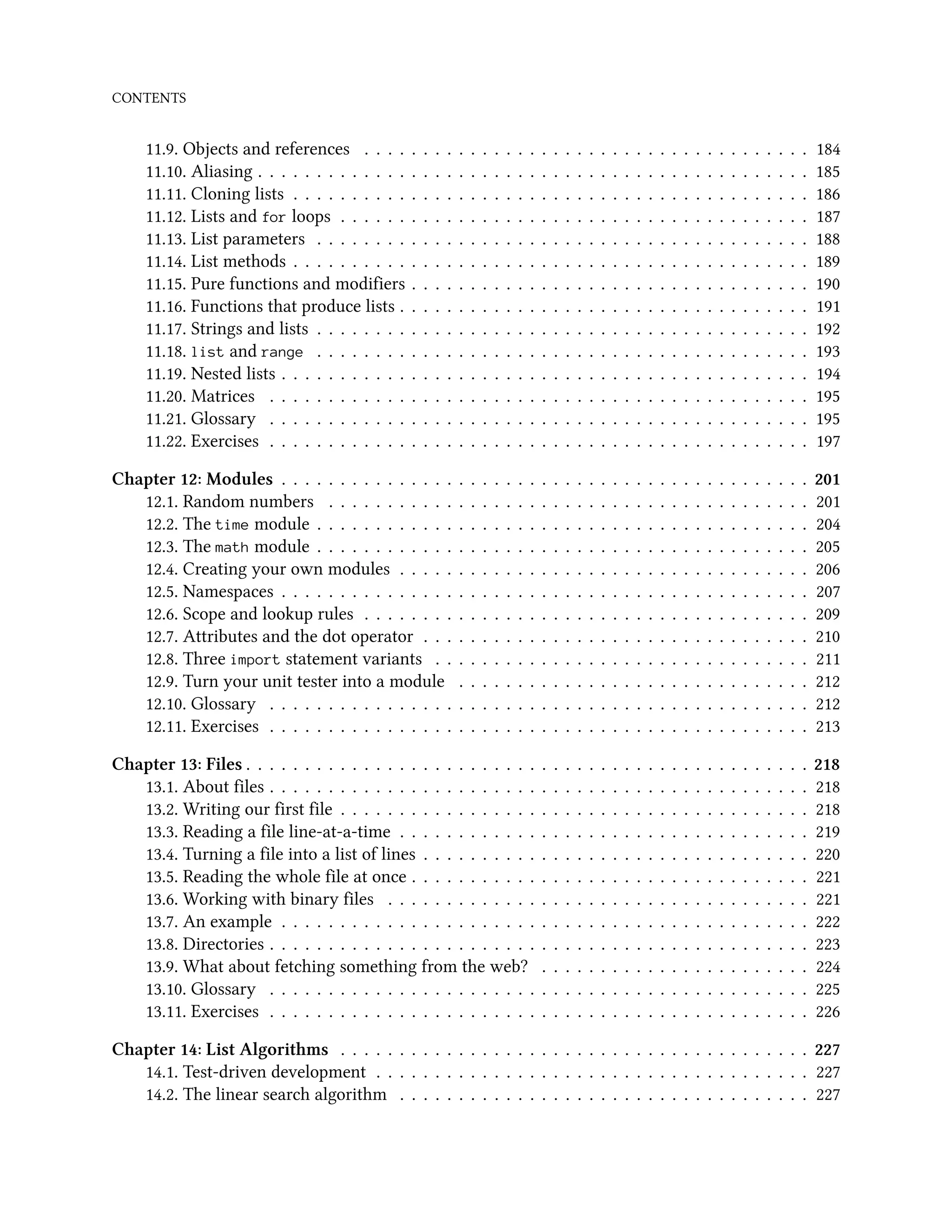CONTENTS 11.9. Objects and references . . . . . . . . . . . . . . . . . . . . . . . . . . . . . . . . . . . . . . 184 11.10. Aliasing . . . . . . . . . . . . . . . . . . . . . . . . . . . . . . . . . . . . . . . . . . . . . . . 185 11.11. Cloning lists . . . . . . . . . . . . . . . . . . . . . . . . . . . . . . . . . . . . . . . . . . . . 186 11.12. Lists and for loops . . . . . . . . . . . . . . . . . . . . . . . . . . . . . . . . . . . . . . . . 187 11.13. List parameters . . . . . . . . . . . . . . . . . . . . . . . . . . . . . . . . . . . . . . . . . . 188 11.14. List methods . . . . . . . . . . . . . . . . . . . . . . . . . . . . . . . . . . . . . . . . . . . . 189 11.15. Pure functions and modifiers . . . . . . . . . . . . . . . . . . . . . . . . . . . . . . . . . . 190 11.16. Functions that produce lists . . . . . . . . . . . . . . . . . . . . . . . . . . . . . . . . . . . 191 11.17. Strings and lists . . . . . . . . . . . . . . . . . . . . . . . . . . . . . . . . . . . . . . . . . . 192 11.18. list and range . . . . . . . . . . . . . . . . . . . . . . . . . . . . . . . . . . . . . . . . . . 193 11.19. Nested lists . . . . . . . . . . . . . . . . . . . . . . . . . . . . . . . . . . . . . . . . . . . . . 194 11.20. Matrices . . . . . . . . . . . . . . . . . . . . . . . . . . . . . . . . . . . . . . . . . . . . . . 195 11.21. Glossary . . . . . . . . . . . . . . . . . . . . . . . . . . . . . . . . . . . . . . . . . . . . . . 195 11.22. Exercises . . . . . . . . . . . . . . . . . . . . . . . . . . . . . . . . . . . . . . . . . . . . . . 197 Chapter 12: Modules . . . . . . . . . . . . . . . . . . . . . . . . . . . . . . . . . . . . . . . . . . . . . 201 12.1. Random numbers . . . . . . . . . . . . . . . . . . . . . . . . . . . . . . . . . . . . . . . . . 201 12.2. The time module . . . . . . . . . . . . . . . . . . . . . . . . . . . . . . . . . . . . . . . . . . 204 12.3. The math module . . . . . . . . . . . . . . . . . . . . . . . . . . . . . . . . . . . . . . . . . . 205 12.4. Creating your own modules . . . . . . . . . . . . . . . . . . . . . . . . . . . . . . . . . . . 206 12.5. Namespaces . . . . . . . . . . . . . . . . . . . . . . . . . . . . . . . . . . . . . . . . . . . . . 207 12.6. Scope and lookup rules . . . . . . . . . . . . . . . . . . . . . . . . . . . . . . . . . . . . . . 209 12.7. Attributes and the dot operator . . . . . . . . . . . . . . . . . . . . . . . . . . . . . . . . . 210 12.8. Three import statement variants . . . . . . . . . . . . . . . . . . . . . . . . . . . . . . . . 211 12.9. Turn your unit tester into a module . . . . . . . . . . . . . . . . . . . . . . . . . . . . . . 212 12.10. Glossary . . . . . . . . . . . . . . . . . . . . . . . . . . . . . . . . . . . . . . . . . . . . . . 212 12.11. Exercises . . . . . . . . . . . . . . . . . . . . . . . . . . . . . . . . . . . . . . . . . . . . . . 213 Chapter 13: Files . . . . . . . . . . . . . . . . . . . . . . . . . . . . . . . . . . . . . . . . . . . . . . . . 218 13.1. About files . . . . . . . . . . . . . . . . . . . . . . . . . . . . . . . . . . . . . . . . . . . . . . 218 13.2. Writing our first file . . . . . . . . . . . . . . . . . . . . . . . . . . . . . . . . . . . . . . . . 218 13.3. Reading a file line-at-a-time . . . . . . . . . . . . . . . . . . . . . . . . . . . . . . . . . . . 219 13.4. Turning a file into a list of lines . . . . . . . . . . . . . . . . . . . . . . . . . . . . . . . . . 220 13.5. Reading the whole file at once . . . . . . . . . . . . . . . . . . . . . . . . . . . . . . . . . . 221 13.6. Working with binary files . . . . . . . . . . . . . . . . . . . . . . . . . . . . . . . . . . . . 221 13.7. An example . . . . . . . . . . . . . . . . . . . . . . . . . . . . . . . . . . . . . . . . . . . . . 222 13.8. Directories . . . . . . . . . . . . . . . . . . . . . . . . . . . . . . . . . . . . . . . . . . . . . . 223 13.9. What about fetching something from the web? . . . . . . . . . . . . . . . . . . . . . . . 224 13.10. Glossary . . . . . . . . . . . . . . . . . . . . . . . . . . . . . . . . . . . . . . . . . . . . . . 225 13.11. Exercises . . . . . . . . . . . . . . . . . . . . . . . . . . . . . . . . . . . . . . . . . . . . . . 226 Chapter 14: List Algorithms . . . . . . . . . . . . . . . . . . . . . . . . . . . . . . . . . . . . . . . . 227 14.1. Test-driven development . . . . . . . . . . . . . . . . . . . . . . . . . . . . . . . . . . . . . 227 14.2. The linear search algorithm . . . . . . . . . . . . . . . . . . . . . . . . . . . . . . . . . . . 227 