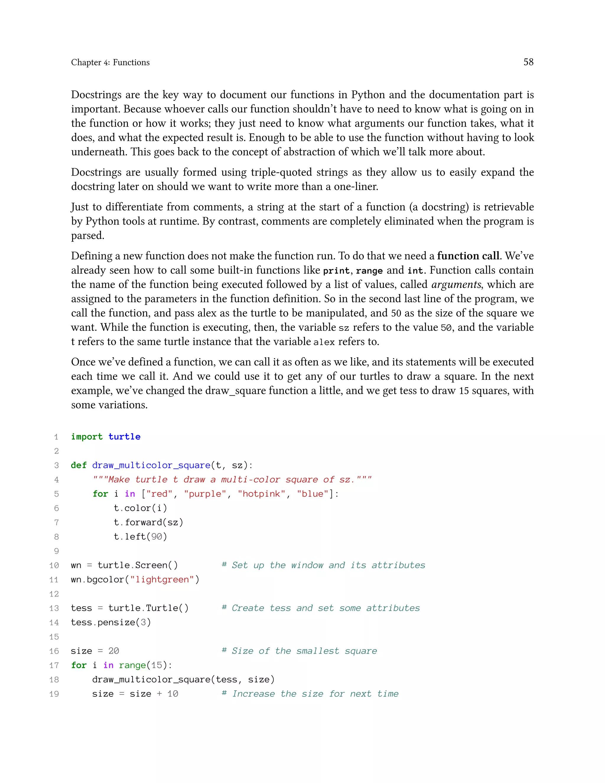 Chapter 4: Functions 58 Docstrings are the key way to document our functions in Python and the documentation part is important. Because whoever calls our function shouldn’t have to need to know what is going on in the function or how it works; they just need to know what arguments our function takes, what it does, and what the expected result is. Enough to be able to use the function without having to look underneath. This goes back to the concept of abstraction of which we’ll talk more about. Docstrings are usually formed using triple-quoted strings as they allow us to easily expand the docstring later on should we want to write more than a one-liner. Just to differentiate from comments, a string at the start of a function (a docstring) is retrievable by Python tools at runtime. By contrast, comments are completely eliminated when the program is parsed. Defining a new function does not make the function run. To do that we need a function call. We’ve already seen how to call some built-in functions like print, range and int. Function calls contain the name of the function being executed followed by a list of values, called arguments, which are assigned to the parameters in the function definition. So in the second last line of the program, we call the function, and pass alex as the turtle to be manipulated, and 50 as the size of the square we want. While the function is executing, then, the variable sz refers to the value 50, and the variable t refers to the same turtle instance that the variable alex refers to. Once we’ve defined a function, we can call it as often as we like, and its statements will be executed each time we call it. And we could use it to get any of our turtles to draw a square. In the next example, we’ve changed the draw_square function a little, and we get tess to draw 15 squares, with some variations. 1 import turtle 2 3 def draw_multicolor_square(t, sz): 4 """Make turtle t draw a multi-color square of sz.""" 5 for i in ["red", "purple", "hotpink", "blue"]: 6 t.color(i) 7 t.forward(sz) 8 t.left(90) 9 10 wn = turtle.Screen() # Set up the window and its attributes 11 wn.bgcolor("lightgreen") 12 13 tess = turtle.Turtle() # Create tess and set some attributes 14 tess.pensize(3) 15 16 size = 20 # Size of the smallest square 17 for i in range(15): 18 draw_multicolor_square(tess, size) 19 size = size + 10 # Increase the size for next time 