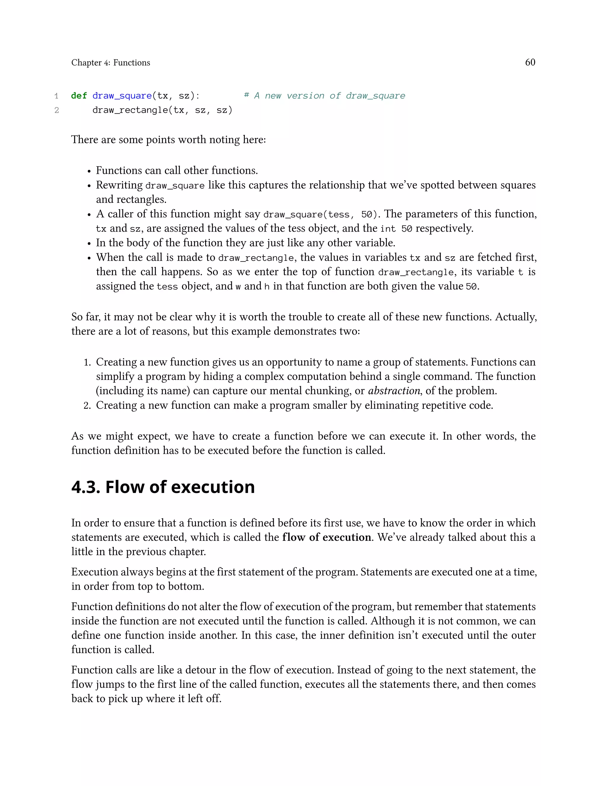 Chapter 4: Functions 60 1 def draw_square(tx, sz): # A new version of draw_square 2 draw_rectangle(tx, sz, sz) There are some points worth noting here: • Functions can call other functions. • Rewriting draw_square like this captures the relationship that we’ve spotted between squares and rectangles. • A caller of this function might say draw_square(tess, 50). The parameters of this function, tx and sz, are assigned the values of the tess object, and the int 50 respectively. • In the body of the function they are just like any other variable. • When the call is made to draw_rectangle, the values in variables tx and sz are fetched first, then the call happens. So as we enter the top of function draw_rectangle, its variable t is assigned the tess object, and w and h in that function are both given the value 50. So far, it may not be clear why it is worth the trouble to create all of these new functions. Actually, there are a lot of reasons, but this example demonstrates two: 1. Creating a new function gives us an opportunity to name a group of statements. Functions can simplify a program by hiding a complex computation behind a single command. The function (including its name) can capture our mental chunking, or abstraction, of the problem. 2. Creating a new function can make a program smaller by eliminating repetitive code. As we might expect, we have to create a function before we can execute it. In other words, the function definition has to be executed before the function is called. 4.3. Flow of execution In order to ensure that a function is defined before its first use, we have to know the order in which statements are executed, which is called the flow of execution. We’ve already talked about this a little in the previous chapter. Execution always begins at the first statement of the program. Statements are executed one at a time, in order from top to bottom. Function definitions do not alter the flow of execution of the program, but remember that statements inside the function are not executed until the function is called. Although it is not common, we can define one function inside another. In this case, the inner definition isn’t executed until the outer function is called. Function calls are like a detour in the flow of execution. Instead of going to the next statement, the flow jumps to the first line of the called function, executes all the statements there, and then comes back to pick up where it left off. 