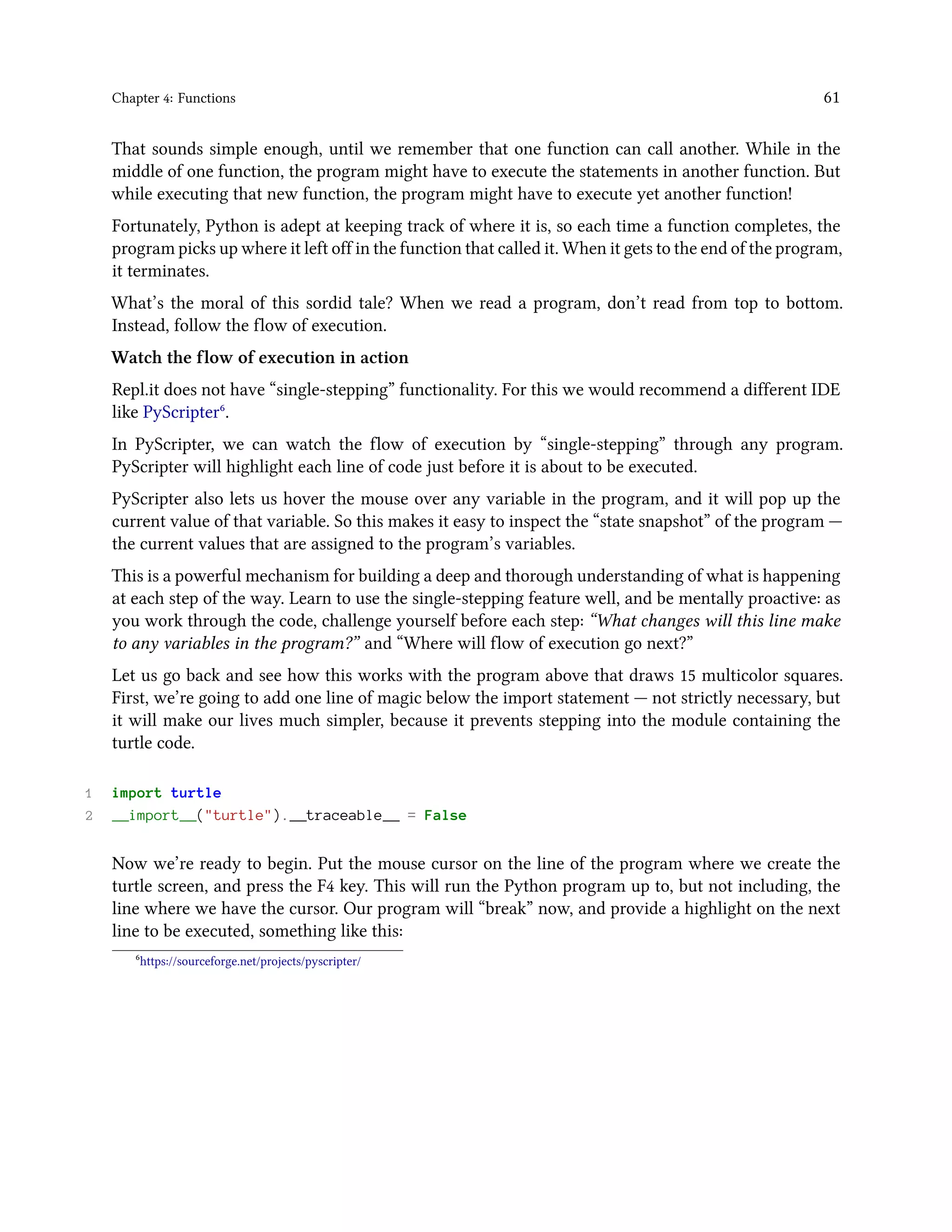 Chapter 4: Functions 61 That sounds simple enough, until we remember that one function can call another. While in the middle of one function, the program might have to execute the statements in another function. But while executing that new function, the program might have to execute yet another function! Fortunately, Python is adept at keeping track of where it is, so each time a function completes, the program picks up where it left off in the function that called it. When it gets to the end of the program, it terminates. What’s the moral of this sordid tale? When we read a program, don’t read from top to bottom. Instead, follow the flow of execution. Watch the flow of execution in action Repl.it does not have “single-stepping” functionality. For this we would recommend a different IDE like PyScripter⁶. In PyScripter, we can watch the flow of execution by “single-stepping” through any program. PyScripter will highlight each line of code just before it is about to be executed. PyScripter also lets us hover the mouse over any variable in the program, and it will pop up the current value of that variable. So this makes it easy to inspect the “state snapshot” of the program — the current values that are assigned to the program’s variables. This is a powerful mechanism for building a deep and thorough understanding of what is happening at each step of the way. Learn to use the single-stepping feature well, and be mentally proactive: as you work through the code, challenge yourself before each step: “What changes will this line make to any variables in the program?” and “Where will flow of execution go next?” Let us go back and see how this works with the program above that draws 15 multicolor squares. First, we’re going to add one line of magic below the import statement — not strictly necessary, but it will make our lives much simpler, because it prevents stepping into the module containing the turtle code. 1 import turtle 2 __import__("turtle").__traceable__ = False Now we’re ready to begin. Put the mouse cursor on the line of the program where we create the turtle screen, and press the F4 key. This will run the Python program up to, but not including, the line where we have the cursor. Our program will “break” now, and provide a highlight on the next line to be executed, something like this: ⁶https://sourceforge.net/projects/pyscripter/ 