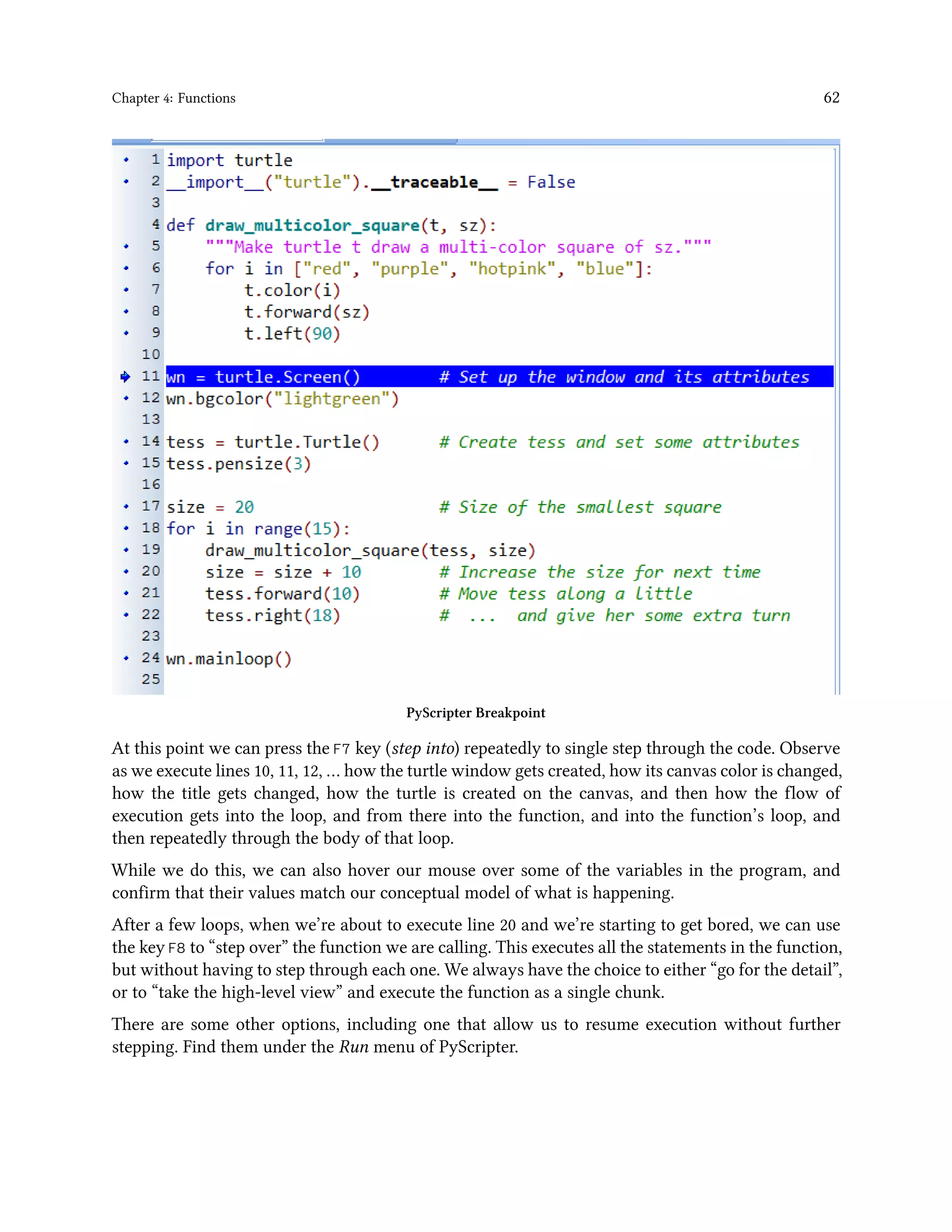 Chapter 4: Functions 62 PyScripter Breakpoint At this point we can press the F7 key (step into) repeatedly to single step through the code. Observe as we execute lines 10, 11, 12, … how the turtle window gets created, how its canvas color is changed, how the title gets changed, how the turtle is created on the canvas, and then how the flow of execution gets into the loop, and from there into the function, and into the function’s loop, and then repeatedly through the body of that loop. While we do this, we can also hover our mouse over some of the variables in the program, and confirm that their values match our conceptual model of what is happening. After a few loops, when we’re about to execute line 20 and we’re starting to get bored, we can use the key F8 to “step over” the function we are calling. This executes all the statements in the function, but without having to step through each one. We always have the choice to either “go for the detail”, or to “take the high-level view” and execute the function as a single chunk. There are some other options, including one that allow us to resume execution without further stepping. Find them under the Run menu of PyScripter. 