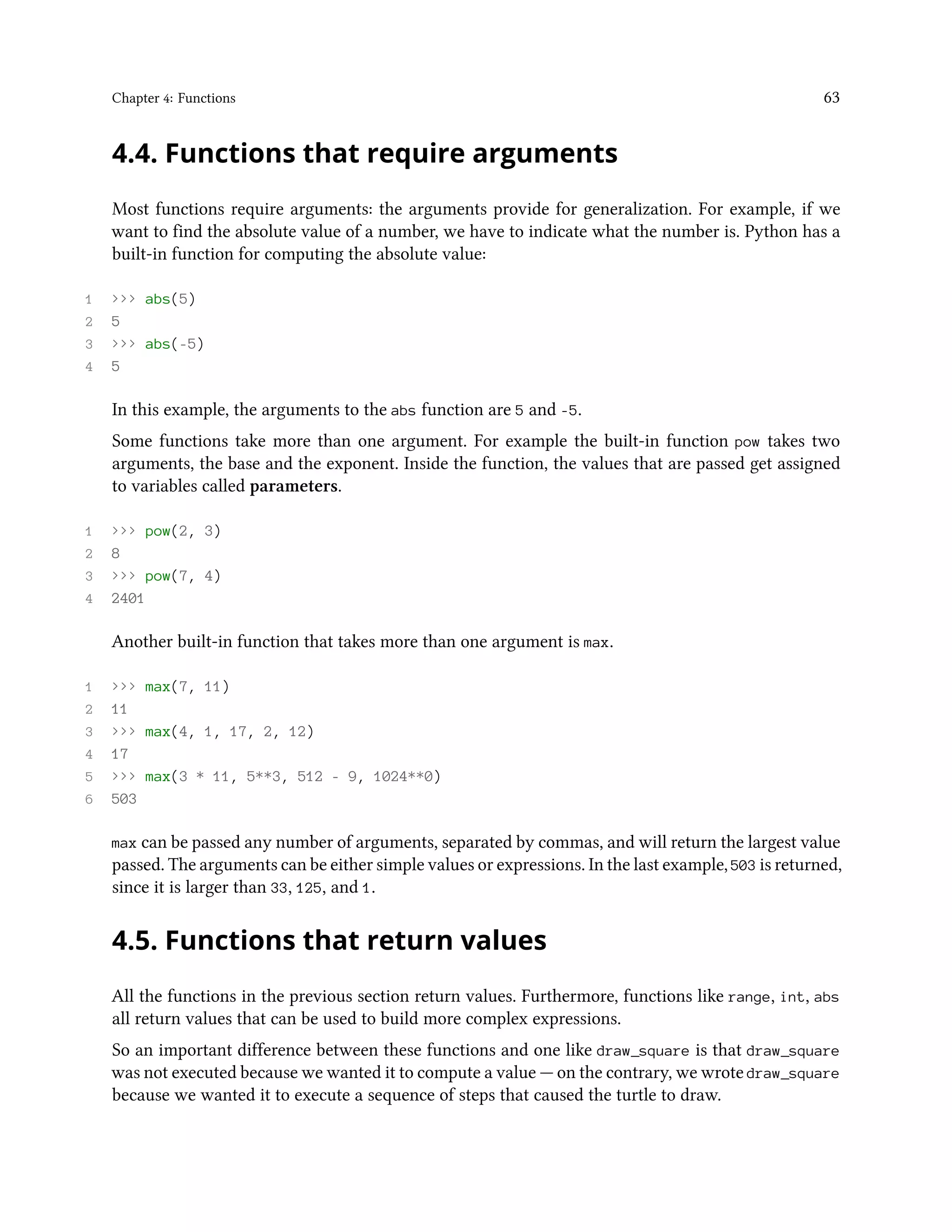 Chapter 4: Functions 63 4.4. Functions that require arguments Most functions require arguments: the arguments provide for generalization. For example, if we want to find the absolute value of a number, we have to indicate what the number is. Python has a built-in function for computing the absolute value: 1 >>> abs(5) 2 5 3 >>> abs(-5) 4 5 In this example, the arguments to the abs function are 5 and -5. Some functions take more than one argument. For example the built-in function pow takes two arguments, the base and the exponent. Inside the function, the values that are passed get assigned to variables called parameters. 1 >>> pow(2, 3) 2 8 3 >>> pow(7, 4) 4 2401 Another built-in function that takes more than one argument is max. 1 >>> max(7, 11) 2 11 3 >>> max(4, 1, 17, 2, 12) 4 17 5 >>> max(3 * 11, 5**3, 512 - 9, 1024**0) 6 503 max can be passed any number of arguments, separated by commas, and will return the largest value passed. The arguments can be either simple values or expressions. In the last example, 503 is returned, since it is larger than 33, 125, and 1. 4.5. Functions that return values All the functions in the previous section return values. Furthermore, functions like range, int, abs all return values that can be used to build more complex expressions. So an important difference between these functions and one like draw_square is that draw_square was not executed because we wanted it to compute a value — on the contrary, we wrote draw_square because we wanted it to execute a sequence of steps that caused the turtle to draw. 