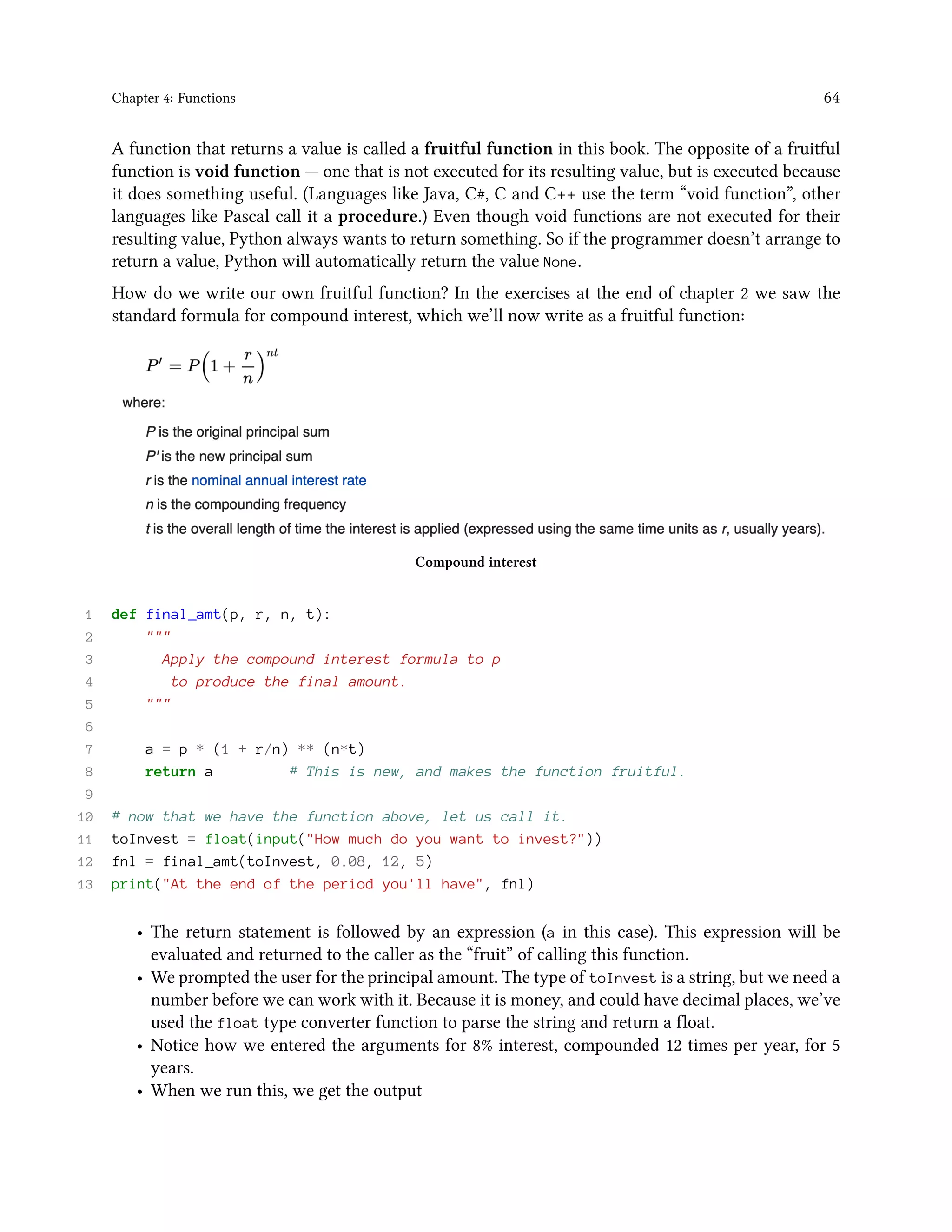 Chapter 4: Functions 64 A function that returns a value is called a fruitful function in this book. The opposite of a fruitful function is void function — one that is not executed for its resulting value, but is executed because it does something useful. (Languages like Java, C#, C and C++ use the term “void function”, other languages like Pascal call it a procedure.) Even though void functions are not executed for their resulting value, Python always wants to return something. So if the programmer doesn’t arrange to return a value, Python will automatically return the value None. How do we write our own fruitful function? In the exercises at the end of chapter 2 we saw the standard formula for compound interest, which we’ll now write as a fruitful function: Compound interest 1 def final_amt(p, r, n, t): 2 """ 3 Apply the compound interest formula to p 4 to produce the final amount. 5 """ 6 7 a = p * (1 + r/n) ** (n*t) 8 return a # This is new, and makes the function fruitful. 9 10 # now that we have the function above, let us call it. 11 toInvest = float(input("How much do you want to invest?")) 12 fnl = final_amt(toInvest, 0.08, 12, 5) 13 print("At the end of the period you'll have", fnl) • The return statement is followed by an expression (a in this case). This expression will be evaluated and returned to the caller as the “fruit” of calling this function. • We prompted the user for the principal amount. The type of toInvest is a string, but we need a number before we can work with it. Because it is money, and could have decimal places, we’ve used the float type converter function to parse the string and return a float. • Notice how we entered the arguments for 8% interest, compounded 12 times per year, for 5 years. • When we run this, we get the output 