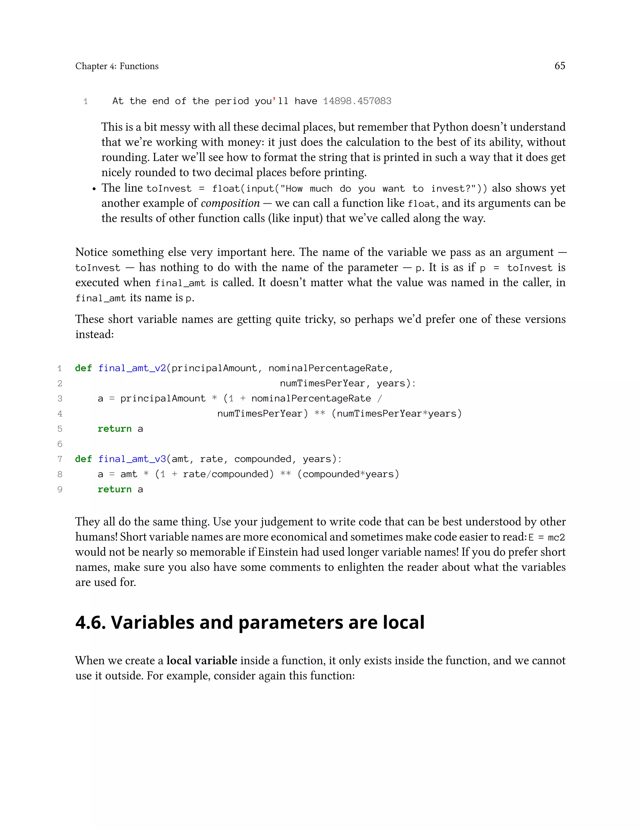 Chapter 4: Functions 65 1 At the end of the period you’ll have 14898.457083 This is a bit messy with all these decimal places, but remember that Python doesn’t understand that we’re working with money: it just does the calculation to the best of its ability, without rounding. Later we’ll see how to format the string that is printed in such a way that it does get nicely rounded to two decimal places before printing. • The line toInvest = float(input("How much do you want to invest?")) also shows yet another example of composition — we can call a function like float, and its arguments can be the results of other function calls (like input) that we’ve called along the way. Notice something else very important here. The name of the variable we pass as an argument — toInvest — has nothing to do with the name of the parameter — p. It is as if p = toInvest is executed when final_amt is called. It doesn’t matter what the value was named in the caller, in final_amt its name is p. These short variable names are getting quite tricky, so perhaps we’d prefer one of these versions instead: 1 def final_amt_v2(principalAmount, nominalPercentageRate, 2 numTimesPerYear, years): 3 a = principalAmount * (1 + nominalPercentageRate / 4 numTimesPerYear) ** (numTimesPerYear*years) 5 return a 6 7 def final_amt_v3(amt, rate, compounded, years): 8 a = amt * (1 + rate/compounded) ** (compounded*years) 9 return a They all do the same thing. Use your judgement to write code that can be best understood by other humans! Short variable names are more economical and sometimes make code easier to read: E = mc2 would not be nearly so memorable if Einstein had used longer variable names! If you do prefer short names, make sure you also have some comments to enlighten the reader about what the variables are used for. 4.6. Variables and parameters are local When we create a local variable inside a function, it only exists inside the function, and we cannot use it outside. For example, consider again this function: 
