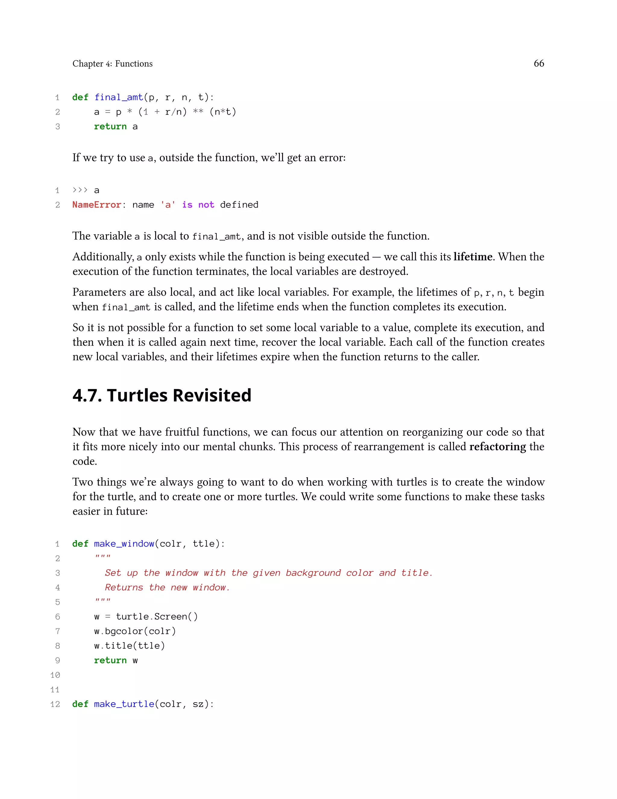 Chapter 4: Functions 66 1 def final_amt(p, r, n, t): 2 a = p * (1 + r/n) ** (n*t) 3 return a If we try to use a, outside the function, we’ll get an error: 1 >>> a 2 NameError: name 'a' is not defined The variable a is local to final_amt, and is not visible outside the function. Additionally, a only exists while the function is being executed — we call this its lifetime. When the execution of the function terminates, the local variables are destroyed. Parameters are also local, and act like local variables. For example, the lifetimes of p, r, n, t begin when final_amt is called, and the lifetime ends when the function completes its execution. So it is not possible for a function to set some local variable to a value, complete its execution, and then when it is called again next time, recover the local variable. Each call of the function creates new local variables, and their lifetimes expire when the function returns to the caller. 4.7. Turtles Revisited Now that we have fruitful functions, we can focus our attention on reorganizing our code so that it fits more nicely into our mental chunks. This process of rearrangement is called refactoring the code. Two things we’re always going to want to do when working with turtles is to create the window for the turtle, and to create one or more turtles. We could write some functions to make these tasks easier in future: 1 def make_window(colr, ttle): 2 """ 3 Set up the window with the given background color and title. 4 Returns the new window. 5 """ 6 w = turtle.Screen() 7 w.bgcolor(colr) 8 w.title(ttle) 9 return w 10 11 12 def make_turtle(colr, sz): 