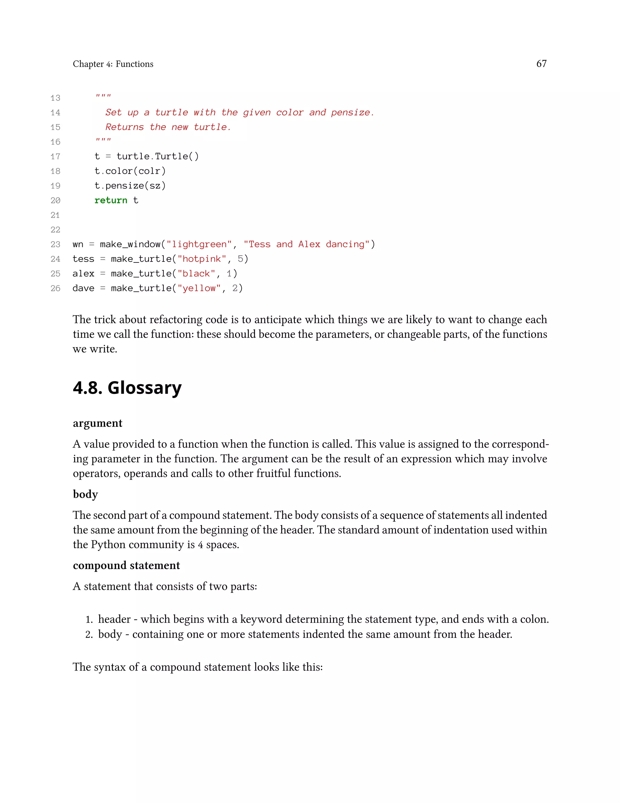Chapter 4: Functions 67 13 """ 14 Set up a turtle with the given color and pensize. 15 Returns the new turtle. 16 """ 17 t = turtle.Turtle() 18 t.color(colr) 19 t.pensize(sz) 20 return t 21 22 23 wn = make_window("lightgreen", "Tess and Alex dancing") 24 tess = make_turtle("hotpink", 5) 25 alex = make_turtle("black", 1) 26 dave = make_turtle("yellow", 2) The trick about refactoring code is to anticipate which things we are likely to want to change each time we call the function: these should become the parameters, or changeable parts, of the functions we write. 4.8. Glossary argument A value provided to a function when the function is called. This value is assigned to the correspond- ing parameter in the function. The argument can be the result of an expression which may involve operators, operands and calls to other fruitful functions. body The second part of a compound statement. The body consists of a sequence of statements all indented the same amount from the beginning of the header. The standard amount of indentation used within the Python community is 4 spaces. compound statement A statement that consists of two parts: 1. header - which begins with a keyword determining the statement type, and ends with a colon. 2. body - containing one or more statements indented the same amount from the header. The syntax of a compound statement looks like this: 