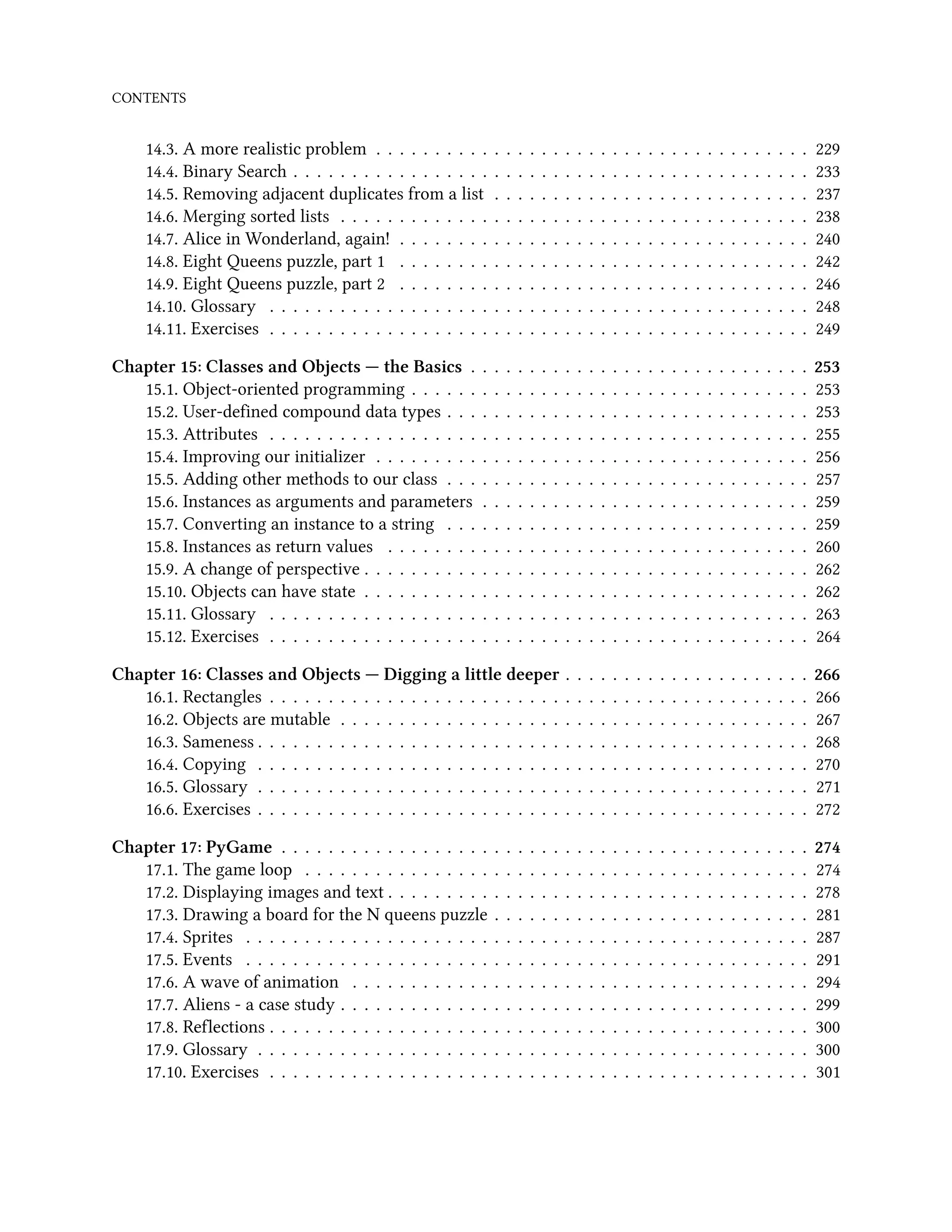 CONTENTS 14.3. A more realistic problem . . . . . . . . . . . . . . . . . . . . . . . . . . . . . . . . . . . . . 229 14.4. Binary Search . . . . . . . . . . . . . . . . . . . . . . . . . . . . . . . . . . . . . . . . . . . . 233 14.5. Removing adjacent duplicates from a list . . . . . . . . . . . . . . . . . . . . . . . . . . . 237 14.6. Merging sorted lists . . . . . . . . . . . . . . . . . . . . . . . . . . . . . . . . . . . . . . . . 238 14.7. Alice in Wonderland, again! . . . . . . . . . . . . . . . . . . . . . . . . . . . . . . . . . . . 240 14.8. Eight Queens puzzle, part 1 . . . . . . . . . . . . . . . . . . . . . . . . . . . . . . . . . . . 242 14.9. Eight Queens puzzle, part 2 . . . . . . . . . . . . . . . . . . . . . . . . . . . . . . . . . . . 246 14.10. Glossary . . . . . . . . . . . . . . . . . . . . . . . . . . . . . . . . . . . . . . . . . . . . . . 248 14.11. Exercises . . . . . . . . . . . . . . . . . . . . . . . . . . . . . . . . . . . . . . . . . . . . . . 249 Chapter 15: Classes and Objects — the Basics . . . . . . . . . . . . . . . . . . . . . . . . . . . . . 253 15.1. Object-oriented programming . . . . . . . . . . . . . . . . . . . . . . . . . . . . . . . . . . 253 15.2. User-defined compound data types . . . . . . . . . . . . . . . . . . . . . . . . . . . . . . . 253 15.3. Attributes . . . . . . . . . . . . . . . . . . . . . . . . . . . . . . . . . . . . . . . . . . . . . . 255 15.4. Improving our initializer . . . . . . . . . . . . . . . . . . . . . . . . . . . . . . . . . . . . . 256 15.5. Adding other methods to our class . . . . . . . . . . . . . . . . . . . . . . . . . . . . . . . 257 15.6. Instances as arguments and parameters . . . . . . . . . . . . . . . . . . . . . . . . . . . . 259 15.7. Converting an instance to a string . . . . . . . . . . . . . . . . . . . . . . . . . . . . . . . 259 15.8. Instances as return values . . . . . . . . . . . . . . . . . . . . . . . . . . . . . . . . . . . . 260 15.9. A change of perspective . . . . . . . . . . . . . . . . . . . . . . . . . . . . . . . . . . . . . . 262 15.10. Objects can have state . . . . . . . . . . . . . . . . . . . . . . . . . . . . . . . . . . . . . . 262 15.11. Glossary . . . . . . . . . . . . . . . . . . . . . . . . . . . . . . . . . . . . . . . . . . . . . . 263 15.12. Exercises . . . . . . . . . . . . . . . . . . . . . . . . . . . . . . . . . . . . . . . . . . . . . . 264 Chapter 16: Classes and Objects — Digging a little deeper . . . . . . . . . . . . . . . . . . . . . 266 16.1. Rectangles . . . . . . . . . . . . . . . . . . . . . . . . . . . . . . . . . . . . . . . . . . . . . . 266 16.2. Objects are mutable . . . . . . . . . . . . . . . . . . . . . . . . . . . . . . . . . . . . . . . . 267 16.3. Sameness . . . . . . . . . . . . . . . . . . . . . . . . . . . . . . . . . . . . . . . . . . . . . . . 268 16.4. Copying . . . . . . . . . . . . . . . . . . . . . . . . . . . . . . . . . . . . . . . . . . . . . . . 270 16.5. Glossary . . . . . . . . . . . . . . . . . . . . . . . . . . . . . . . . . . . . . . . . . . . . . . . 271 16.6. Exercises . . . . . . . . . . . . . . . . . . . . . . . . . . . . . . . . . . . . . . . . . . . . . . . 272 Chapter 17: PyGame . . . . . . . . . . . . . . . . . . . . . . . . . . . . . . . . . . . . . . . . . . . . . 274 17.1. The game loop . . . . . . . . . . . . . . . . . . . . . . . . . . . . . . . . . . . . . . . . . . . 274 17.2. Displaying images and text . . . . . . . . . . . . . . . . . . . . . . . . . . . . . . . . . . . . 278 17.3. Drawing a board for the N queens puzzle . . . . . . . . . . . . . . . . . . . . . . . . . . . 281 17.4. Sprites . . . . . . . . . . . . . . . . . . . . . . . . . . . . . . . . . . . . . . . . . . . . . . . . 287 17.5. Events . . . . . . . . . . . . . . . . . . . . . . . . . . . . . . . . . . . . . . . . . . . . . . . . 291 17.6. A wave of animation . . . . . . . . . . . . . . . . . . . . . . . . . . . . . . . . . . . . . . . 294 17.7. Aliens - a case study . . . . . . . . . . . . . . . . . . . . . . . . . . . . . . . . . . . . . . . . 299 17.8. Reflections . . . . . . . . . . . . . . . . . . . . . . . . . . . . . . . . . . . . . . . . . . . . . . 300 17.9. Glossary . . . . . . . . . . . . . . . . . . . . . . . . . . . . . . . . . . . . . . . . . . . . . . . 300 17.10. Exercises . . . . . . . . . . . . . . . . . . . . . . . . . . . . . . . . . . . . . . . . . . . . . . 301 