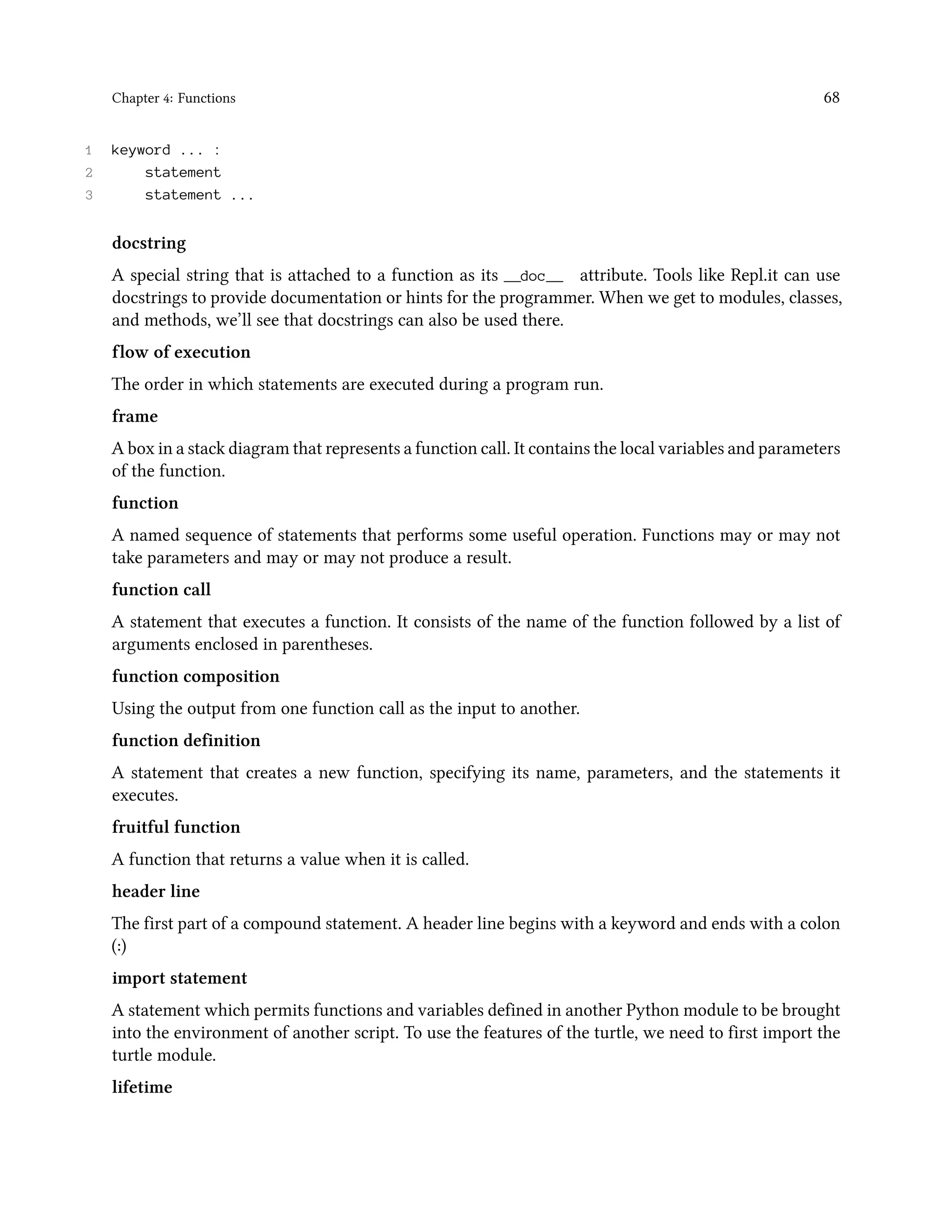 Chapter 4: Functions 68 1 keyword ... : 2 statement 3 statement ... docstring A special string that is attached to a function as its __doc__ attribute. Tools like Repl.it can use docstrings to provide documentation or hints for the programmer. When we get to modules, classes, and methods, we’ll see that docstrings can also be used there. flow of execution The order in which statements are executed during a program run. frame A box in a stack diagram that represents a function call. It contains the local variables and parameters of the function. function A named sequence of statements that performs some useful operation. Functions may or may not take parameters and may or may not produce a result. function call A statement that executes a function. It consists of the name of the function followed by a list of arguments enclosed in parentheses. function composition Using the output from one function call as the input to another. function definition A statement that creates a new function, specifying its name, parameters, and the statements it executes. fruitful function A function that returns a value when it is called. header line The first part of a compound statement. A header line begins with a keyword and ends with a colon (:) import statement A statement which permits functions and variables defined in another Python module to be brought into the environment of another script. To use the features of the turtle, we need to first import the turtle module. lifetime 