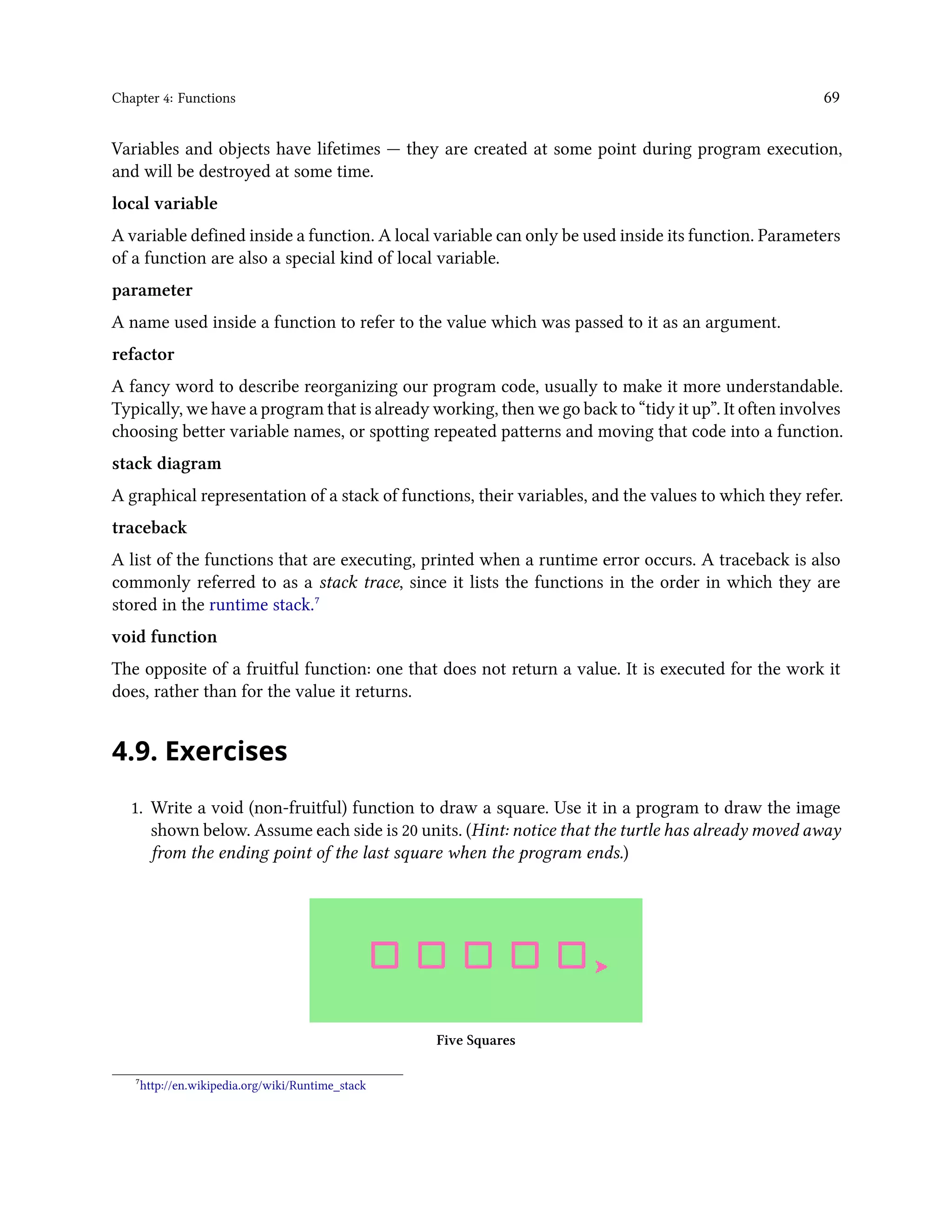 Chapter 4: Functions 69 Variables and objects have lifetimes — they are created at some point during program execution, and will be destroyed at some time. local variable A variable defined inside a function. A local variable can only be used inside its function. Parameters of a function are also a special kind of local variable. parameter A name used inside a function to refer to the value which was passed to it as an argument. refactor A fancy word to describe reorganizing our program code, usually to make it more understandable. Typically, we have a program that is already working, then we go back to “tidy it up”. It often involves choosing better variable names, or spotting repeated patterns and moving that code into a function. stack diagram A graphical representation of a stack of functions, their variables, and the values to which they refer. traceback A list of the functions that are executing, printed when a runtime error occurs. A traceback is also commonly referred to as a stack trace, since it lists the functions in the order in which they are stored in the runtime stack.⁷ void function The opposite of a fruitful function: one that does not return a value. It is executed for the work it does, rather than for the value it returns. 4.9. Exercises 1. Write a void (non-fruitful) function to draw a square. Use it in a program to draw the image shown below. Assume each side is 20 units. (Hint: notice that the turtle has already moved away from the ending point of the last square when the program ends.) Five Squares ⁷http://en.wikipedia.org/wiki/Runtime_stack 