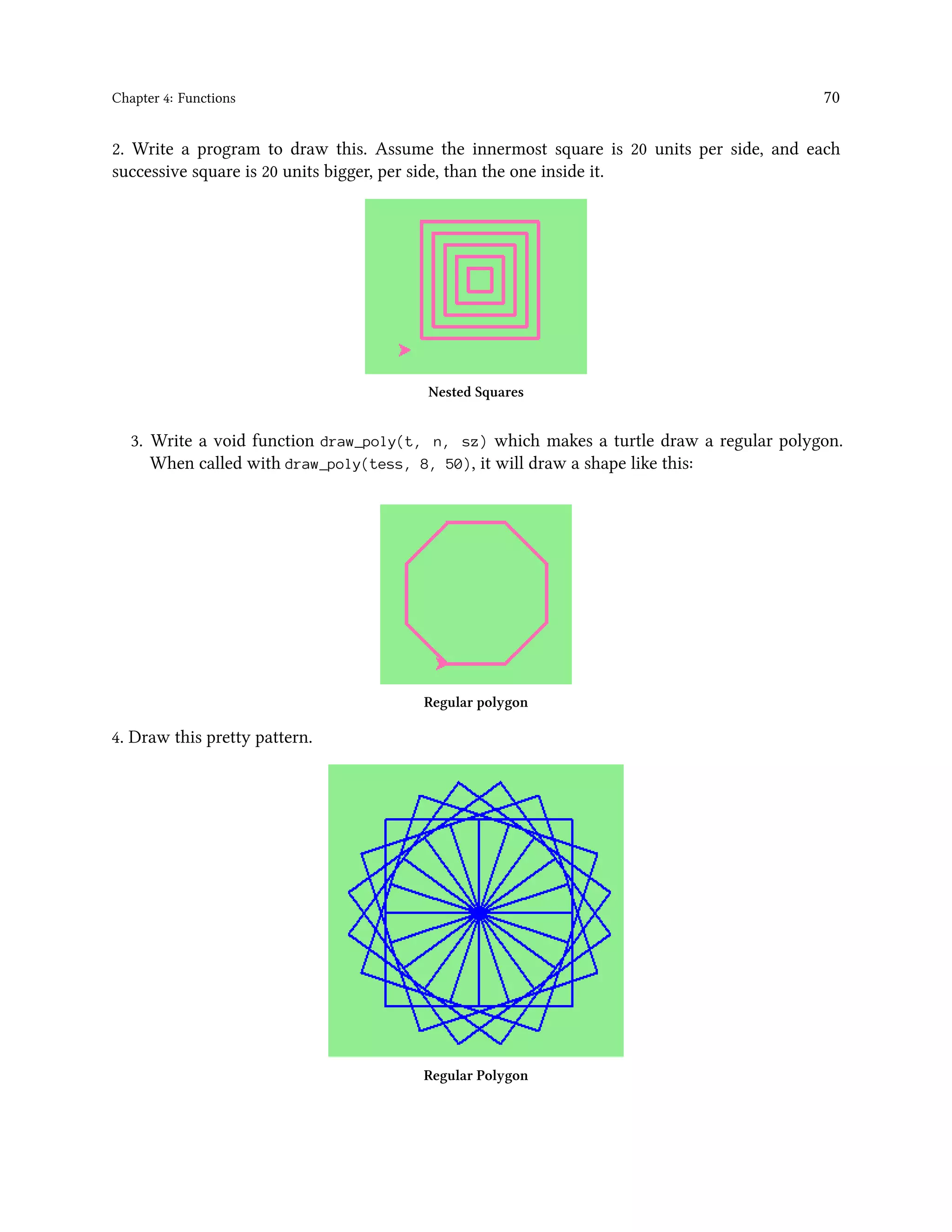 Chapter 4: Functions 70 2. Write a program to draw this. Assume the innermost square is 20 units per side, and each successive square is 20 units bigger, per side, than the one inside it. Nested Squares 3. Write a void function draw_poly(t, n, sz) which makes a turtle draw a regular polygon. When called with draw_poly(tess, 8, 50), it will draw a shape like this: Regular polygon 4. Draw this pretty pattern. Regular Polygon 