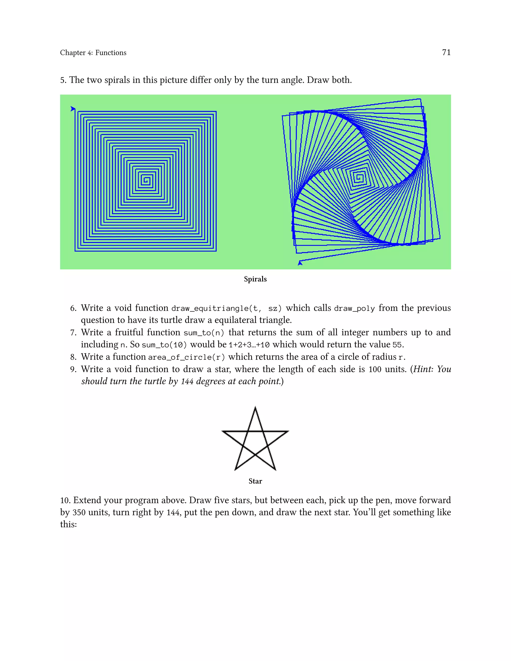 Chapter 4: Functions 71 5. The two spirals in this picture differ only by the turn angle. Draw both. Spirals 6. Write a void function draw_equitriangle(t, sz) which calls draw_poly from the previous question to have its turtle draw a equilateral triangle. 7. Write a fruitful function sum_to(n) that returns the sum of all integer numbers up to and including n. So sum_to(10) would be 1+2+3…+10 which would return the value 55. 8. Write a function area_of_circle(r) which returns the area of a circle of radius r. 9. Write a void function to draw a star, where the length of each side is 100 units. (Hint: You should turn the turtle by 144 degrees at each point.) Star 10. Extend your program above. Draw five stars, but between each, pick up the pen, move forward by 350 units, turn right by 144, put the pen down, and draw the next star. You’ll get something like this: 