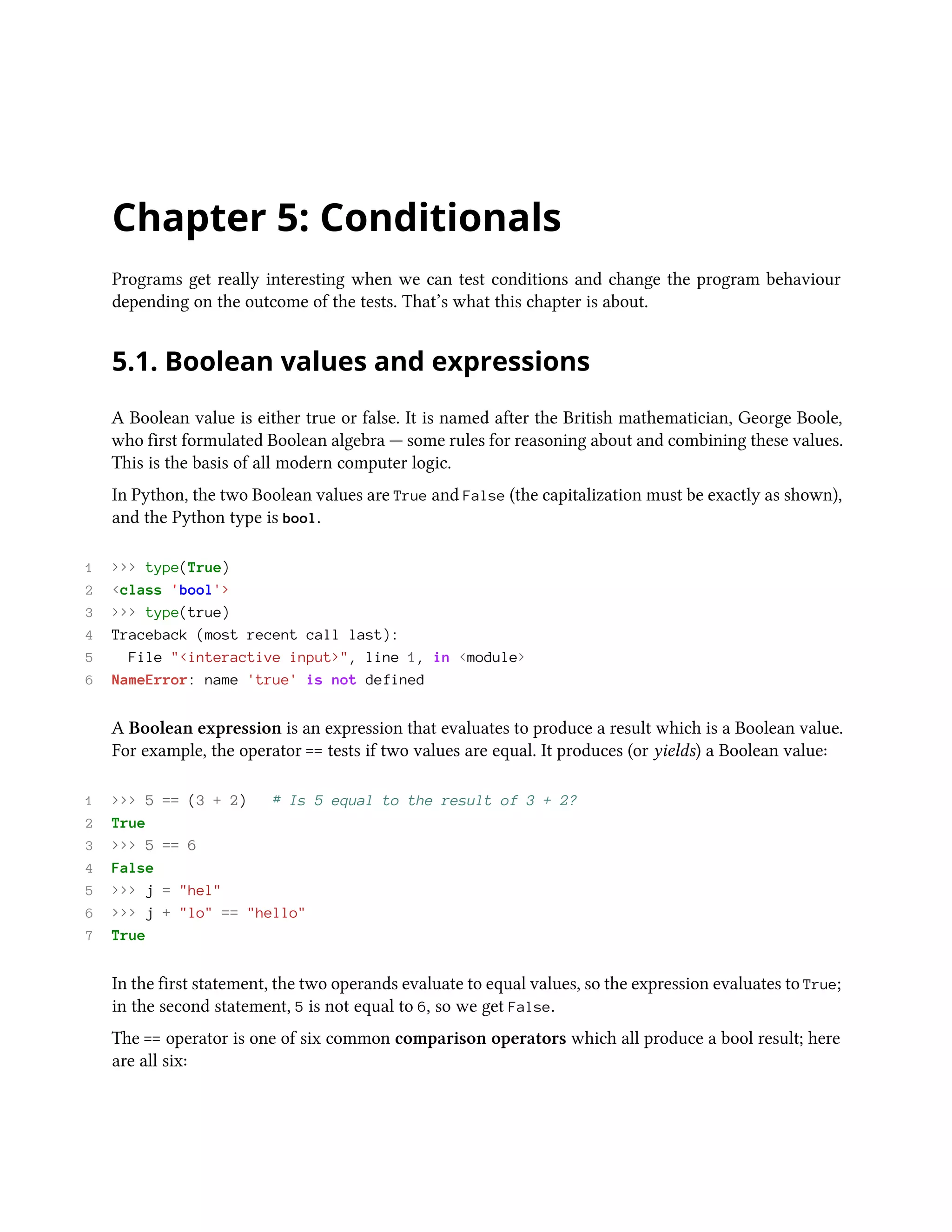 Chapter 5: Conditionals Programs get really interesting when we can test conditions and change the program behaviour depending on the outcome of the tests. That’s what this chapter is about. 5.1. Boolean values and expressions A Boolean value is either true or false. It is named after the British mathematician, George Boole, who first formulated Boolean algebra — some rules for reasoning about and combining these values. This is the basis of all modern computer logic. In Python, the two Boolean values are True and False (the capitalization must be exactly as shown), and the Python type is bool. 1 >>> type(True) 2 <class 'bool'> 3 >>> type(true) 4 Traceback (most recent call last): 5 File "<interactive input>", line 1, in <module> 6 NameError: name 'true' is not defined A Boolean expression is an expression that evaluates to produce a result which is a Boolean value. For example, the operator == tests if two values are equal. It produces (or yields) a Boolean value: 1 >>> 5 == (3 + 2) # Is 5 equal to the result of 3 + 2? 2 True 3 >>> 5 == 6 4 False 5 >>> j = "hel" 6 >>> j + "lo" == "hello" 7 True In the first statement, the two operands evaluate to equal values, so the expression evaluates to True; in the second statement, 5 is not equal to 6, so we get False. The == operator is one of six common comparison operators which all produce a bool result; here are all six: 