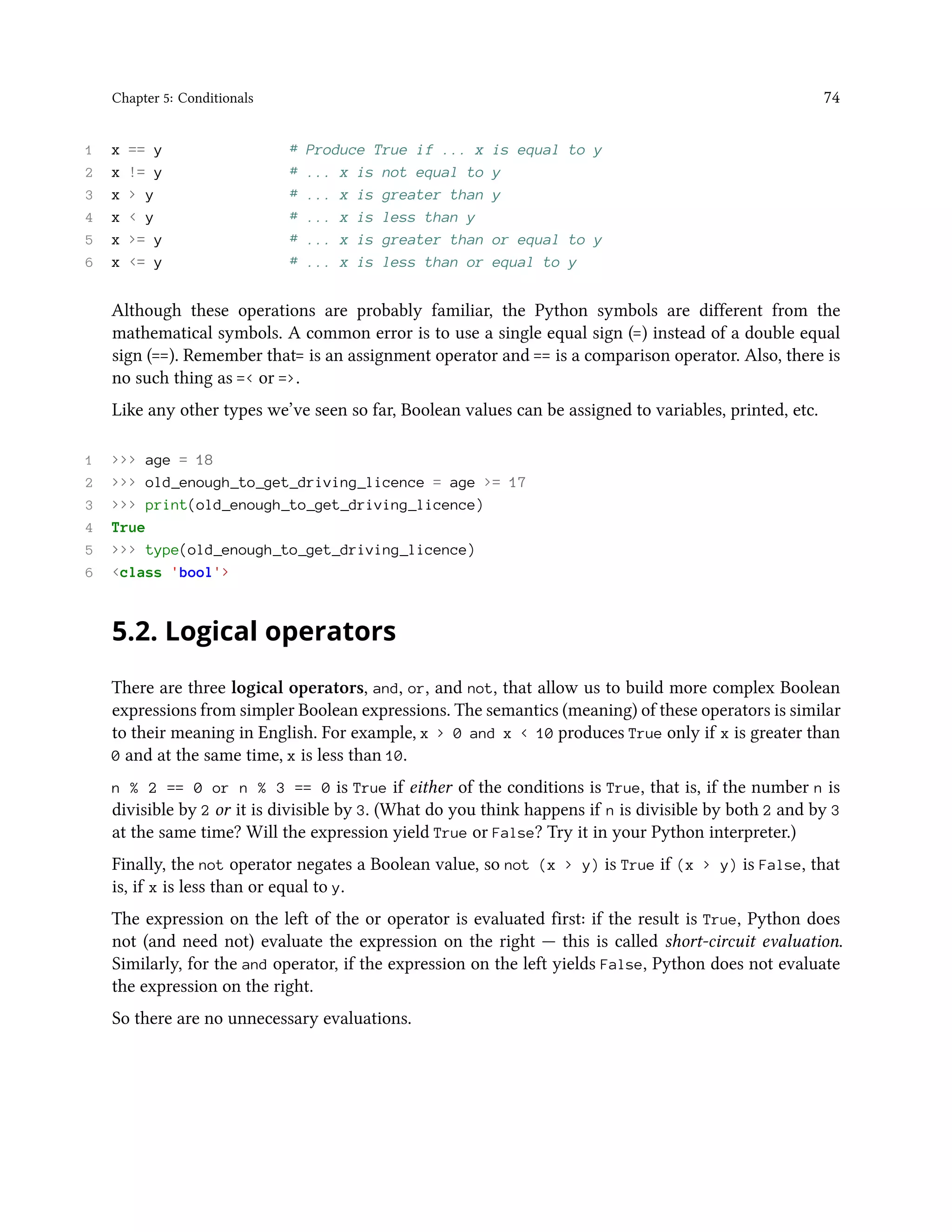 Chapter 5: Conditionals 74 1 x == y # Produce True if ... x is equal to y 2 x != y # ... x is not equal to y 3 x > y # ... x is greater than y 4 x < y # ... x is less than y 5 x >= y # ... x is greater than or equal to y 6 x <= y # ... x is less than or equal to y Although these operations are probably familiar, the Python symbols are different from the mathematical symbols. A common error is to use a single equal sign (=) instead of a double equal sign (==). Remember that= is an assignment operator and == is a comparison operator. Also, there is no such thing as =< or =>. Like any other types we’ve seen so far, Boolean values can be assigned to variables, printed, etc. 1 >>> age = 18 2 >>> old_enough_to_get_driving_licence = age >= 17 3 >>> print(old_enough_to_get_driving_licence) 4 True 5 >>> type(old_enough_to_get_driving_licence) 6 <class 'bool'> 5.2. Logical operators There are three logical operators, and, or, and not, that allow us to build more complex Boolean expressions from simpler Boolean expressions. The semantics (meaning) of these operators is similar to their meaning in English. For example, x > 0 and x < 10 produces True only if x is greater than 0 and at the same time, x is less than 10. n % 2 == 0 or n % 3 == 0 is True if either of the conditions is True, that is, if the number n is divisible by 2 or it is divisible by 3. (What do you think happens if n is divisible by both 2 and by 3 at the same time? Will the expression yield True or False? Try it in your Python interpreter.) Finally, the not operator negates a Boolean value, so not (x > y) is True if (x > y) is False, that is, if x is less than or equal to y. The expression on the left of the or operator is evaluated first: if the result is True, Python does not (and need not) evaluate the expression on the right — this is called short-circuit evaluation. Similarly, for the and operator, if the expression on the left yields False, Python does not evaluate the expression on the right. So there are no unnecessary evaluations. 