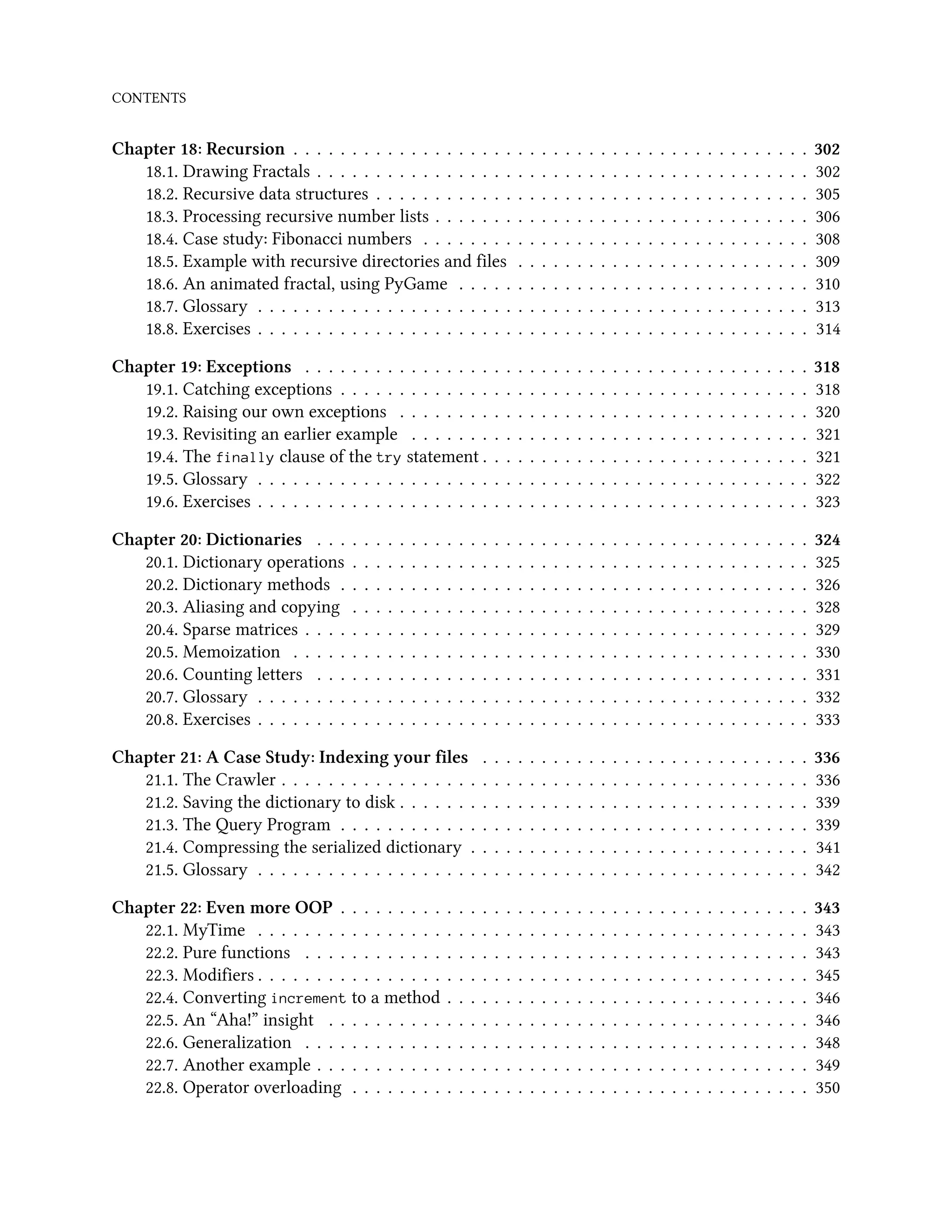 CONTENTS Chapter 18: Recursion . . . . . . . . . . . . . . . . . . . . . . . . . . . . . . . . . . . . . . . . . . . . 302 18.1. Drawing Fractals . . . . . . . . . . . . . . . . . . . . . . . . . . . . . . . . . . . . . . . . . . 302 18.2. Recursive data structures . . . . . . . . . . . . . . . . . . . . . . . . . . . . . . . . . . . . . 305 18.3. Processing recursive number lists . . . . . . . . . . . . . . . . . . . . . . . . . . . . . . . . 306 18.4. Case study: Fibonacci numbers . . . . . . . . . . . . . . . . . . . . . . . . . . . . . . . . . 308 18.5. Example with recursive directories and files . . . . . . . . . . . . . . . . . . . . . . . . . 309 18.6. An animated fractal, using PyGame . . . . . . . . . . . . . . . . . . . . . . . . . . . . . . 310 18.7. Glossary . . . . . . . . . . . . . . . . . . . . . . . . . . . . . . . . . . . . . . . . . . . . . . . 313 18.8. Exercises . . . . . . . . . . . . . . . . . . . . . . . . . . . . . . . . . . . . . . . . . . . . . . . 314 Chapter 19: Exceptions . . . . . . . . . . . . . . . . . . . . . . . . . . . . . . . . . . . . . . . . . . . 318 19.1. Catching exceptions . . . . . . . . . . . . . . . . . . . . . . . . . . . . . . . . . . . . . . . . 318 19.2. Raising our own exceptions . . . . . . . . . . . . . . . . . . . . . . . . . . . . . . . . . . . 320 19.3. Revisiting an earlier example . . . . . . . . . . . . . . . . . . . . . . . . . . . . . . . . . . 321 19.4. The finally clause of the try statement . . . . . . . . . . . . . . . . . . . . . . . . . . . . 321 19.5. Glossary . . . . . . . . . . . . . . . . . . . . . . . . . . . . . . . . . . . . . . . . . . . . . . . 322 19.6. Exercises . . . . . . . . . . . . . . . . . . . . . . . . . . . . . . . . . . . . . . . . . . . . . . . 323 Chapter 20: Dictionaries . . . . . . . . . . . . . . . . . . . . . . . . . . . . . . . . . . . . . . . . . . 324 20.1. Dictionary operations . . . . . . . . . . . . . . . . . . . . . . . . . . . . . . . . . . . . . . . 325 20.2. Dictionary methods . . . . . . . . . . . . . . . . . . . . . . . . . . . . . . . . . . . . . . . . 326 20.3. Aliasing and copying . . . . . . . . . . . . . . . . . . . . . . . . . . . . . . . . . . . . . . . 328 20.4. Sparse matrices . . . . . . . . . . . . . . . . . . . . . . . . . . . . . . . . . . . . . . . . . . . 329 20.5. Memoization . . . . . . . . . . . . . . . . . . . . . . . . . . . . . . . . . . . . . . . . . . . . 330 20.6. Counting letters . . . . . . . . . . . . . . . . . . . . . . . . . . . . . . . . . . . . . . . . . . 331 20.7. Glossary . . . . . . . . . . . . . . . . . . . . . . . . . . . . . . . . . . . . . . . . . . . . . . . 332 20.8. Exercises . . . . . . . . . . . . . . . . . . . . . . . . . . . . . . . . . . . . . . . . . . . . . . . 333 Chapter 21: A Case Study: Indexing your files . . . . . . . . . . . . . . . . . . . . . . . . . . . . 336 21.1. The Crawler . . . . . . . . . . . . . . . . . . . . . . . . . . . . . . . . . . . . . . . . . . . . . 336 21.2. Saving the dictionary to disk . . . . . . . . . . . . . . . . . . . . . . . . . . . . . . . . . . . 339 21.3. The Query Program . . . . . . . . . . . . . . . . . . . . . . . . . . . . . . . . . . . . . . . . 339 21.4. Compressing the serialized dictionary . . . . . . . . . . . . . . . . . . . . . . . . . . . . . 341 21.5. Glossary . . . . . . . . . . . . . . . . . . . . . . . . . . . . . . . . . . . . . . . . . . . . . . . 342 Chapter 22: Even more OOP . . . . . . . . . . . . . . . . . . . . . . . . . . . . . . . . . . . . . . . . 343 22.1. MyTime . . . . . . . . . . . . . . . . . . . . . . . . . . . . . . . . . . . . . . . . . . . . . . . 343 22.2. Pure functions . . . . . . . . . . . . . . . . . . . . . . . . . . . . . . . . . . . . . . . . . . . 343 22.3. Modifiers . . . . . . . . . . . . . . . . . . . . . . . . . . . . . . . . . . . . . . . . . . . . . . . 345 22.4. Converting increment to a method . . . . . . . . . . . . . . . . . . . . . . . . . . . . . . . 346 22.5. An “Aha!” insight . . . . . . . . . . . . . . . . . . . . . . . . . . . . . . . . . . . . . . . . . 346 22.6. Generalization . . . . . . . . . . . . . . . . . . . . . . . . . . . . . . . . . . . . . . . . . . . 348 22.7. Another example . . . . . . . . . . . . . . . . . . . . . . . . . . . . . . . . . . . . . . . . . . 349 22.8. Operator overloading . . . . . . . . . . . . . . . . . . . . . . . . . . . . . . . . . . . . . . . 350 