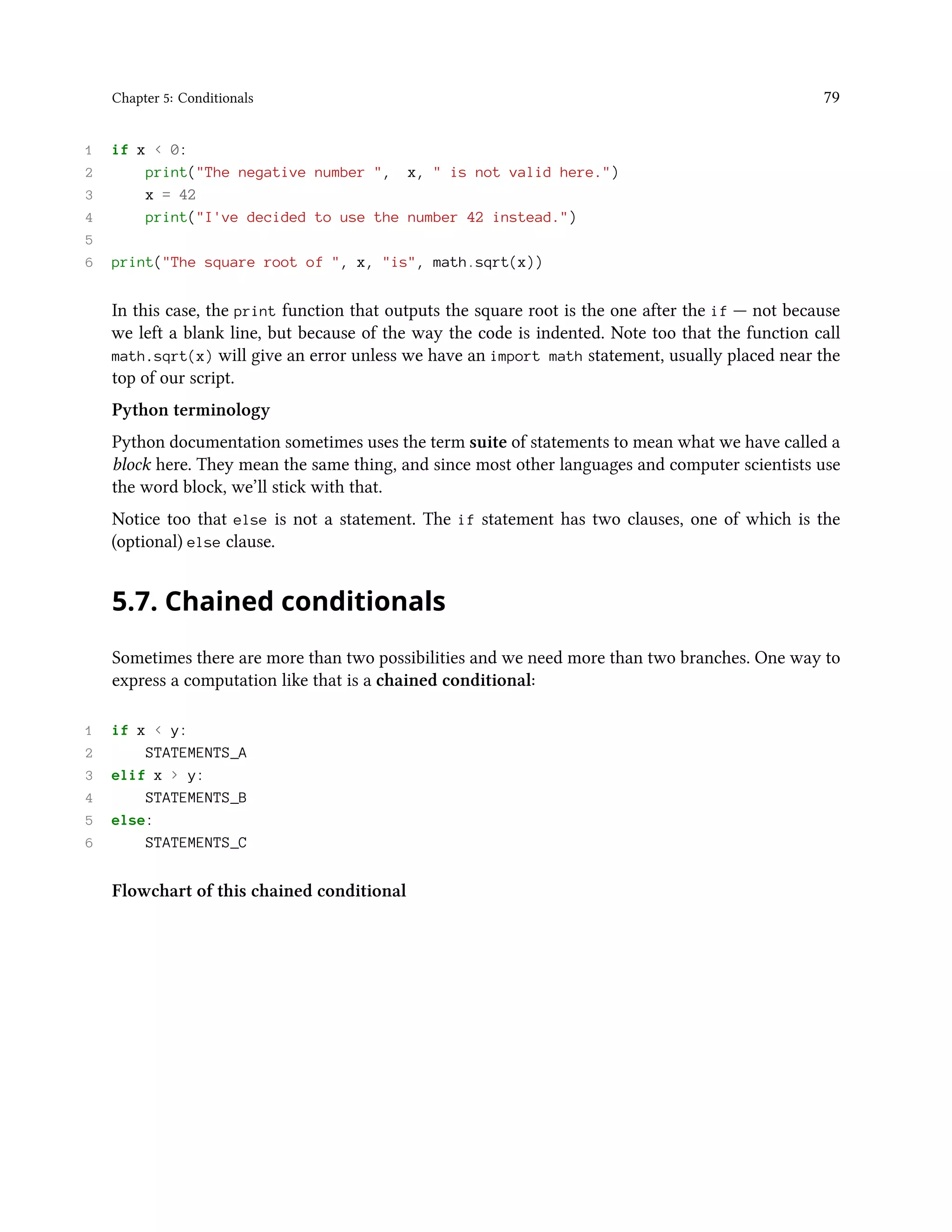 Chapter 5: Conditionals 79 1 if x < 0: 2 print("The negative number ", x, " is not valid here.") 3 x = 42 4 print("I've decided to use the number 42 instead.") 5 6 print("The square root of ", x, "is", math.sqrt(x)) In this case, the print function that outputs the square root is the one after the if — not because we left a blank line, but because of the way the code is indented. Note too that the function call math.sqrt(x) will give an error unless we have an import math statement, usually placed near the top of our script. Python terminology Python documentation sometimes uses the term suite of statements to mean what we have called a block here. They mean the same thing, and since most other languages and computer scientists use the word block, we’ll stick with that. Notice too that else is not a statement. The if statement has two clauses, one of which is the (optional) else clause. 5.7. Chained conditionals Sometimes there are more than two possibilities and we need more than two branches. One way to express a computation like that is a chained conditional: 1 if x < y: 2 STATEMENTS_A 3 elif x > y: 4 STATEMENTS_B 5 else: 6 STATEMENTS_C Flowchart of this chained conditional 